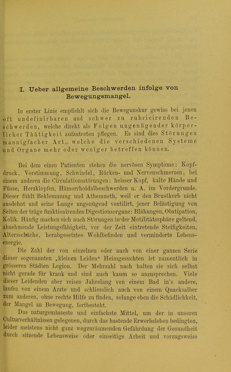 I. Ueber allgemeine Beschwerden infolge von Bewegungsmangel. In erster Linie empfiehlt sich die Bewegunskur gewiss bei jenen oft undefiuirbaren und schwer zu rubricirenden Be- schwerden, welche direkt als Folgen ungenügender körper- licher Thätigkeit aufzutreten pflegen. Es sind dies Störungen mannigfacher Art,, welche die verschiedenen Systeme und Organe mehr oder weniger betreffen können. Bei dem einen Patienten stehen die nervösen Symptome: Kopf- druck, Verstimmung, Schwindel, Bücken- und Nervenschmerzen, bei einem anderen die Circulationsstörungen: heisserKopf, kalte Hände und Füsse, Herzklopfen, Hämorrhoidalbeschwerden u. A. im Vordergrunde. Dieser fühlt Beklemmung und Athemnoth, weil er den Brustkorb nicht ausdehnt und seine Lunge ungenügend ventilirt, jener Belästigung von Seiten der träge funktionirenden Digestionsorgane: Blähungen, Obstipation, Kolik. Häufig machen sich auch Störungen in- der Motilitätssphäre geltend, abnehmende Leistungsfähigkeit, vor der Zeit eintretende Steifigkeiten, Altersscbäche, herabgesetztes Wohlbefinden und verminderte Lebens- energie. Die Zahl der von einzelneu oder auch von einer ganzen Serie dieser sogenannten „kleinen Leiden Heimgesuchten ist namentlich in gi-össeren Städten Legion. Der Mehrzahl nach halten sie sich selbst nicht gerade für krank und sind auch kaum so anzusprechen. Viele dieser Leidenden aber reisen Jahrelang von einem Bad in's andere, laufen von einem Arzte und schliesslich auch von einem Quacksalber zum anderen, ohne rechte Hilfe zu finden, solange eben die Schädlichkeit, der Mangel an Bewegung, fortbesteht. Das naturgemässeste und einfachste Mittel, um der in unseren Cultui-verhältnissen gelegenen, durch das hastende Erwerbsleben bedingten, leider meistens nicht ganz wegzuräumenden Gefährdung der Gesundheit durch sitzende Lebensweise oder einseitige Arbeit und vorzugsweise