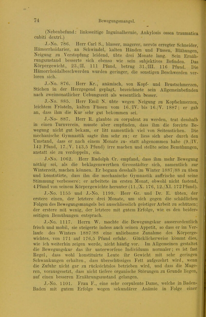 (Nebenbefund: linksseitige Inguinallieruie, Ankylosis ossea traumatica cubiti tlextri.) J.-No. 786. Herr Carl S., blasser, magerer, nervös erregter Sclnieider, Hämorrhoidarier, an Scliwindel, kalten Händen und Füssen, Bläliungen', Neigung zu Verstopfung leidend, übte drei Monate lang. Sein Ernäh- rungszustand besserte sich ebenso wie sein subjektives Befinden. Das Körpergewicht, 23./H. III Pfund, betrug 31./HL 116 Pfund. Die Hämorrhoidalbeschwerden wurden geringer, die sonstigen Beschwerden ver- loren sich. J.-No. 876. Herr Kr., anämisch, von Kopf- und Brustschmerzen, Stichen in der Herzgegend geplagt, bezeichnete sein Allgemeinbefinden nach zweimonatlicher Uebungszeit als wesentlich besser. J.-No. 885. Herr Emil N. übte wegen Neigung zu Kopfschmerzen, leichtem Frösteln, kalten Füssen vom 16./IV. bis 16./V. 1887; er gab an, dass ihm die Kur sehr gut bekommen sei. J.-No- 887. Herr R. glaubte zu corpulent zu werden, trat desshalb in einen Turnverein, musste aber empfinden, dass ihm die forcirte Be- wegung nicht gut bekam, er litt namentlich viel von Seitenstichen. Die mechanische Gymnastik sagte ihm sehr zu; er Hess sich aber durch den Umstand, dass er nach einem Monate zu- statt abgenommen habe (9./'IV. 142 Pfund, 17./V. 143,5 Pfund) irre machen und stellte seine Bemühungen, anstatt sie zu verdoppeln, ein. J.'No. 1062. Herr Rudolph Cr. empfand, dass ihm mehr Bewegung nöthig sei, als die beklagenswerthen Grossstädter sich, namentlich zur Winterzeit, machen können. Er begann desshalb im Winter 1887/88 zu üben und konstatirte, dass ihn die mechanische Gymnastik auffrische und seine Stimmung verbessere; er arbeitete im ersten Monat, obwohl nicht fastend, 4Pfund von seinem Körpergewichte herunter (11./X. 176, 12./XI. 172Pfund). J.-No. 1155 und J.-No. 1199. Herr Gr. und Dr. E. übten, der erstere einen, der letztere drei Monate, um sich gegen die schädlichen Folgen des Bewegungsmangels bei ausschliesslich geistiger Arbeit zu schützen; der erstere mit wenig, der letztere mit gutem Erfolge, wie es den beider- seitigen Bemühungen entsprach. J.-No. 1117. Herrn W. machte die Bewegungskur ausserordentlich frisch und mobil, sie steigerte indess auch seinen Appetit, so dass er im Ver- laufe des Winters 1887/88 eine unliebsame Zunahme des Körperge- wichtes, von 171 auf 176,5 Pfund erfuhr. Glücklicherweise kommt dies, wie ich weiterhin zeigen werde, nicht häufig vor. Im Allgemeinen gestaltet die Bewegungskur das ilir unterworfene Individuum normaler; es ist fast Regel, dass wohl ' konstituirte Leute ihr Gewicht mit sehr geringen Schwankungen erhalten, dass überschüssiges Fett aufgezehrt wird, wenn die Zufuhr nicht gar zu rücksichtslos betrieben wird, und dass die Mage- ren, vorausgesetzt, dass nicht tiefere organische Störungen zu Grunde liegen, auf einen besseren Ernährungszustand gelangen. J.-No. 1101. Frau F., eine sehr corpulente Dame, welche in Baden- Baden mit gutem Erfolge wegen sekundärer Anämie in Folge einer ( I