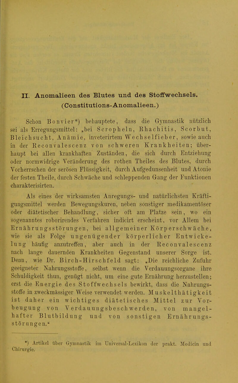 II. Anomalieen des Blutes und des Stoffwechsels, (Constitutions-Anomalieen.) Schon Bonvier*) behauptete, dass die Gymnastik nützlich sei als Erregnngsmittel: „bei Scropheln, Khachitis, Scorbiit, Bleichsucht, Anämie, inveterirtem Wechselfieber, sowie auch in der Keconvalescenz von schweren Krankheiten; über- haupt bei allen krankhaften Zuständen, die sich durch Entziehung oder normwidrige Veränderung des rothen Theiles des Blutes, durch Vorherrschen der serösen Flüssigkeit, durch Aufgedunsenheit und Atonie der festen Theile, durch Schwäche und schleppenden Gang der Funktionen charakterisirten. Als eines der wirksamsten Anregungs- und natürlichsten Kräfti- gimgsmittel werden Bewegimgskuren, neben sonstiger medikamentöser oder diätetischer Behandlung, sicher oft am Platze sein, wo ein sogenanntes roborirendes Verfahren indieirt erscheint, vor Allem bei Ernährungsstörungen, bei allgemeiner Körperschwäche, wie sie als Folge ungenügender körperlicher Entwicke- ln ng häufig anzutreffen, aber auch in der Keconvalescenz nach lange dauernden Krankheiten Gegenstand unserer Sorge ist. Denn, wie Dr. Birch-Hirschfeld sagt: „Die reichliche Zufuhr geeigneter Nahrungsstoffe, selbst wenn die Verdauungsorgane ihre Schuldigkeit thun, genügt nicht, um eine gute Ernährung herzustellen; erst die Energie des Stoffwechsels bewirkt, dass die Nahrungs- stoffe in zweckmässiger Weise verwendet werden. Muskelthätigkeit ist daher ein wichtiges diätetisches Mittel zur Vor- beugung von V erdauuiigsbeschwerden, von mangel- hafter Blutbildung und von sonstigen Ernährungs- störungen. *) Artikel über Gymnastik im Universal-Lexikon der prakt. Medicin und Chirurgie.