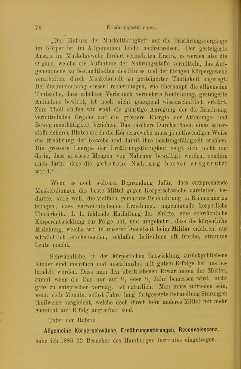 „Der Einfluss der Muskelthätigkeit auf die Ernähruugsvorgänge im Körper ist im Allgemeinen leicht nachzuweisen. Der gesteigerte Ansatz im Muskelgewebe fordert vermehrten Iilrsatz, es werden also die Organe, welche die Aufnahme der Nahrungsstoffe vermitteln, das Auf- genommene zu Bestandtheilen des Blutes und der übrigen Körpergewebe verarbeiten, durch Muskelarbeit zu gesteigerter Thätigkeit angeregt. Der Zusammenhang dieser Erscheinungen, wie überhaupt die allgemeine Thatsache, dass erhöhter Verbrauch vermehrte Neubildung, gesteigerte Aufnahme bewirkt, ist noch nicht genügend wissenschaftlich erklärt. Zum Theil dürfen wir wohl die günstige Anregung der die Ernährung vermittelnden Organe auf die grössere Energie der Athmungs- und Bewegungsthätigkeit beziehen. Das raschere Durchströmen eines sauer- stoffreicheren Blutes durch die Körpergewebe muss ja nothwendiger Weise die Ernährung der Gewebe und damit ihre Leistungsfähigkeit erhöhen. Die grössere Energie der Ernährungsthätigkeit zeigt sich nicht nur darin, dass grössere Mengen von Nahrung bewältigt werden, sondern auch darin, dass die gebotene Nahrung besser ausgenutzt wird. Wenn es noch weiterer Begründung dafür, dass entsprechende Muskelübungen das beste Mittel gegen Körperschwäche darstellen, be- dürfte, wäre wohl die vielfach gemachte Beobachtung in Erinnerung zu bringen, dass verweichlichende Erziehung, ungenügende körperliche Thätigkeit, d. h. fehlende Entfaltung der Kräfte, eine schwächliche Körperentwicklung zur Folge hat, und umgekehrt, dass die körperliche Erziehung, welche wir in unserer Dienstzeit beim Militär erfahren, aus schwächlich erscheinenden, schlaffen Individuen oft frische, stramme Leute macht. Schwächliche, in der körperlichen Entwicklung zurückgebliebene Kinder sind mehrfach und ausnahmslos mit gutem Erfolge bei uns be- handelt worden. Dass man den übertriebenen Erwartungen der Mütter, zumal wenn die Cur nur auf V4 oder V2 Jahr bemessen wird, nicht ganz zu entsprechen vermag, ist natürlich. Man muss zufrieden sein, wenn viele Monate, selbst Jahre lang fortgesetzte Behandlung Störungen theilweise ausgleicht, welche doch durch kein anderes Mittel mit mehr Aussicht auf Erfolg angreifbar sind. Unter der Rubrik: Allgemeine Körperschwäche, Ernährungsstörungen, Reconvalescenz. habe ich 1886 22 Besucher des Hamburger Institutes eingetragen.