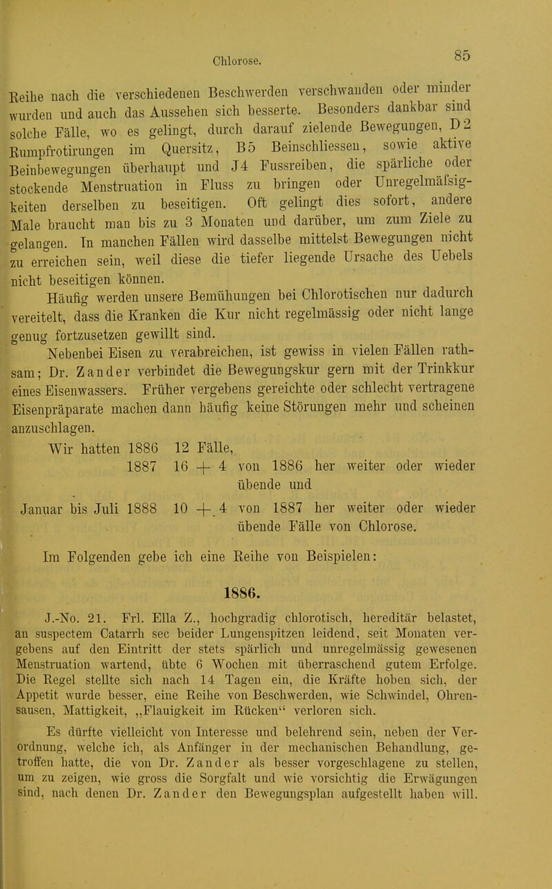 Beihe nach die verschiedenen Beschwerden verschwanden oder minder wurden und auch das Aussehen sich besserte. Besonders dankbar sind solche Fälle, wo es gelingt, durch darauf zielende Bewegungen, D2 Rumpfrotmmgen im Quersitz, B5 Beinschliessen, sowie aktive Beinbewegungen überhaupt und J4 Fussreiben, die spärliche oder stockende Menstruation in Fliiss zu bringen oder Unregelmäfsig- keiten derselben zu beseitigen. Oft gelingt dies sofort, andere Male braucht man bis zu 3 Monaten und darüber, um zum Ziele zu gelangen. Tn manchen Fällen wird dasselbe mittelst Bewegungen nicht zu erreichen sein, weil diese die tiefer liegende Ursache des üebels nicht beseitigen können. Häufig werden unsere Bemühungen bei Chlorotischen nm- dadurch vereitelt, dass die Kranken die Kur nicht regelmässig oder nicht lange genug fortzusetzen gewillt sind. Nebenbei Eisen zu verabreichen, ist gewiss in vielen Fällen rath- sam; Dr. Zander verbindet die Bewegiingskur gern mit der Trinkkur eines Eisenwassers. Früher vergebens gereichte oder schlecht vertragene Eisenpräparate machen dann häufig keine Störungen mehr und scheinen anzuschlagen. Wir hatten 1886 12 Fälle, 1887 16 -|- 4 von 1886 her weiter oder wieder übende und Januar bis Juli 1888 10 + 4 von 1887 her weiter oder wieder übende Fälle von Chlorose. Im Folgenden gebe ich eine Eeihe von Beispielen: 1886. J.-No. 21. Frl. Ella Z., hochgradig chlorotisch, hereditär belastet, an suspectem Catarrh sec beider Lungenspitzen leidend, seit Monaten ver- gebens auf den Eintritt der stets spärlich und unregelmässig gewesenen Menstruation wartend, übte 6 Wochen mit überraschend gutem Erfolge. Die Regel stellte sich nach 14 Tagen ein, die Kräfte hoben sich, der Appetit wurde besser, eine Reihe von Beschwerden, wie Schwindel, Ohren- sausen, Mattigkeit, „Flauigkeit im Rücken verloren sich. Es dürfte vielleicht von Interesse und belehrend sein, neben der Ver- ordnung, welche ich, als Anfänger in der mechanischen Behandlung, ge- troffen hatte, die von Dr. Zander als besser vorgeschlagene zu stellen, um zu zeigen, wie gross die Sorgfalt und wie vorsichtig die Erwägungen sind, nach denen Dr. Zander den Bewegungsplan aufgestellt haben will.
