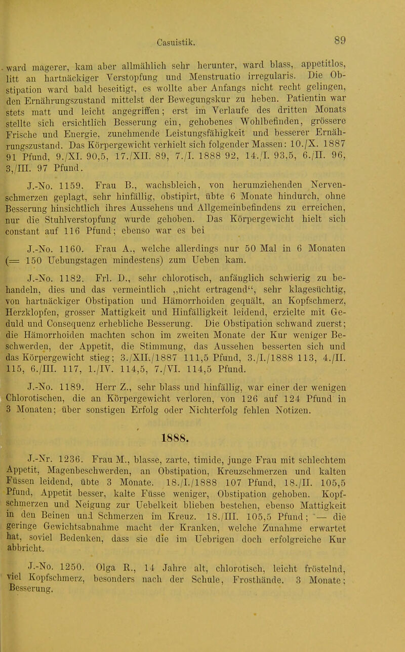 ward magerer, kam aber allmählich sehr herunter, ward blass, appetitlos, litt an hartnäckiger Verstopfung und Menstruatio irregularis. Die Ob- stipation ward bald beseitigt, es wollte aber Anfangs nicht recht gelingen, den Ernährungszustand mittelst der Bewegungskur zu heben. Patientin war stets matt und leicht angegriffen; erst im Verlaufe des dritten Monats stellte sich ersichtlich Besserung ein, gehobenes Wohlbefinden, grossere Frische und Energie, zunehmende Leistungsfähigkeit und besserer Ernäh- rungszustand. Das Körpergewicht verhielt sich folgender Massen: 10./X. 1887 91 Pfund, 9./XL 90,5, 17./XIL 89, 7./L 1888 92, 14./L 93,5, 6./IL 96, 3,/in. 97 Pfund. J.-No. 1159. Frau B., wachsbleich, von herumziehenden Nerven- schmerzen geplagt, sehr hinfällig, obstipirt, übte 6 Monate hindurch, ohne Besserung hinsichtlich ihres Aussehens und Allgemeinbefindens zu erreichen, nur die Stuhlverstopfung wurde gehoben. Das Körpergewicht hielt sich constant auf 116 Pfund; ebenso war es bei J.-No. 1160. Frau A., welche allerdings nur 50 Mal in 6 Monaten (= 150 Uebungstagen mindestens) zum Ueben kam. J.-No. 1182. Frl. D., sehr chlorotisch, anfänglich schwierig zu be- handeln, dies und das vermeintlich ,,nicht ertragend, sehr klagesüchtig, von hartnäckiger Obstipation und Hämorrhoiden gequält, an Kopfschmerz, Herzklopfen, grosser Mattigkeit und Hinfälligkeit leidend, erzielte mit Ge- duld und Consequenz erhebliche Besserung. Die Obstipation schwand zuerst; die Hämorrhoiden machten schon im zweiten Monate der Kur weniger Be- schwerden, der Appetit, die Stimmung, das Aussehen besserten sich und das Körpergewicht stieg; 3./XIL/1887 111,5 Pfund, 3./I./1888 113, 4./IL 115, 6./IIL 117, l./IV. 114,5, 7./VL 114,5 Pfund. J.-No. 1189. Herr Z., sehr blass und hinfällig, war einer der wenigen Chlorotischen, die an Körpergewicht verloren, von 126 auf 124 Pfund in 3 Monaten; über sonstigen Erfolg oder Nichterfolg fehlen Notizen. 1888. J.-Nr. 1236. Frau M., blasse, zarte, timide, junge Frau mit schlechtem Appetit, Magenbeschwerden, an Obstipation, Kreuzschmerzen und kalten Füssen leidend, übte 3 Monate. 18./I./1888 107 Pfund, 18./II. 105,5 Pfund, Appetit besser, kalte Füsse weniger, Obstipation gehoben. Kopf- schmerzen und Neigung zur Uebelkeit blieben bestehen, ebenso Mattigkeit in den Beinen und Schmerzeh im Kreuz. 18./III. 105,5 Pfund; — die geringe Gewichtsabnahme macht der Kranken, welche Zunahme erwartet hat, soviel Bedenken, dass sie die im Uebrigen doch erfolgreiche Kur abbricht. J.-No. 1250. Olga R., 14 Jahre alt, chlorotisch, leicht fröstelnd, viel Kopfschmerz, besonders nach der Schule, Frosthände. 3 Monate; Besserung.