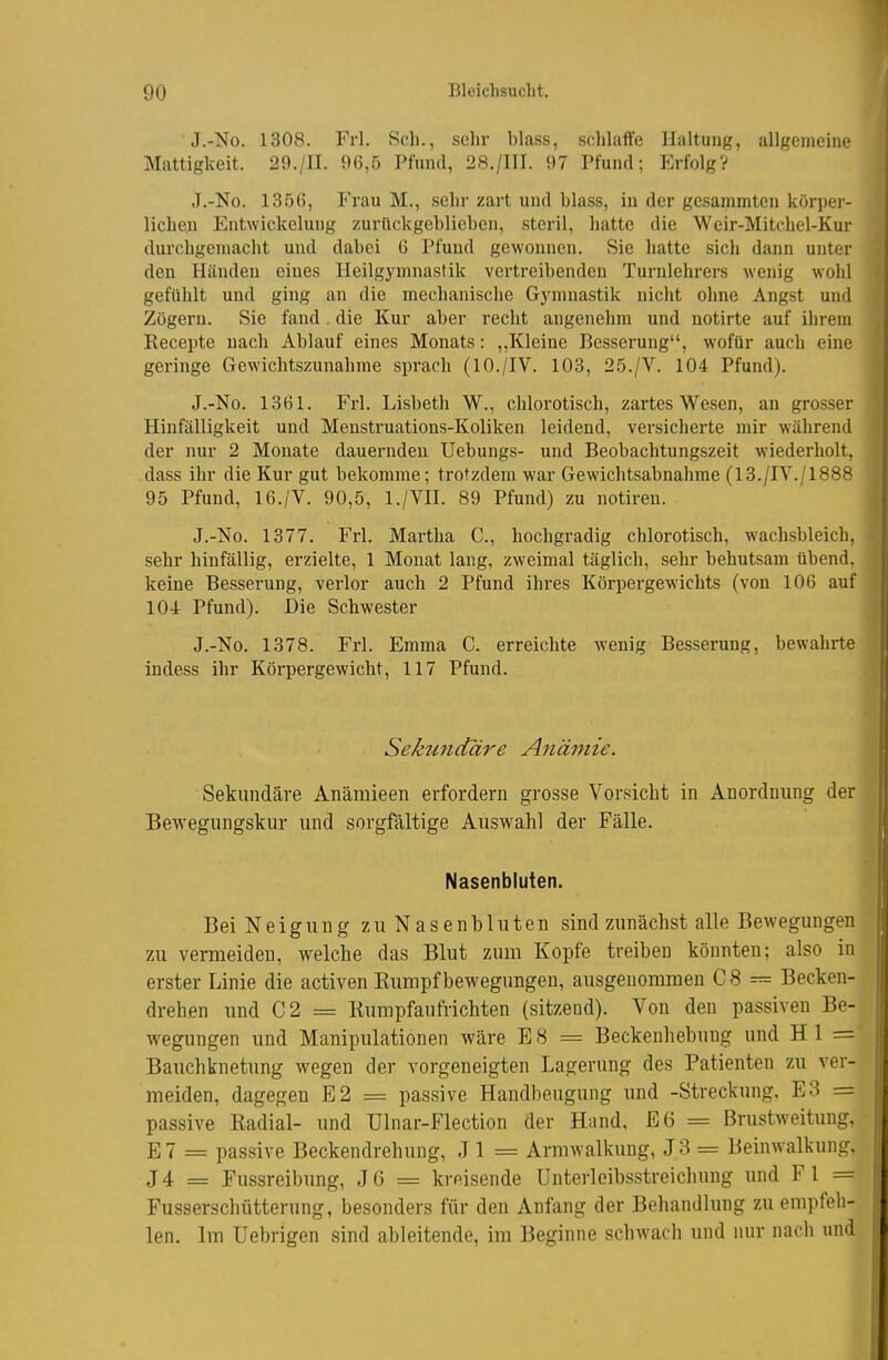 ■ J.-No. 1308. Frl. Sch., selir blass, sohlaflfe Haltung, allgemeine Mattigkeit. 29./II. 96,5 Pfund, 28./III. 97 Pfund; Erfolg? J.-No. 1356, Frau M., sehr zart und blass, in der gesammten körper- lichen Entwickelung zurückgeblieben, steril, hatte die Weir-Mitchel-Kur durchgemacht und dabei 6 Pfund gewonnen. Sie hatte sich dann unter den Händen eines Heilgymnastik vertreibenden Turnlehrers wenig wohl gefühlt und ging an die mechanische Gjnnnastik nicht ohne Angst und Zögern. Sie fand . die Kur aber recht angenehm und notirte auf ihrem Kecepte nach Ablauf eines Monats: ,,Kleine Besserung, wofür auch eine geringe Gewichtszunahme sprach (10./IV. 103, 25./V. 104 Pfund). J.-No. 1361. Frl. Lisbeth W., chlorotisch, zartes Wesen, an grosser Hinfälligkeit und Meustruations-Koliken leidend, versicherte mir während der nur 2 Monate dauernden Uebungs- und Beobachtungszeit wiederholt, dass ihr die Kur gut bekomme; trotzdem war Gewichtsabnahme (13./IV./1888 95 Pfund, 16./V. 90,5, l./VII. 89 Pfund) zu notiren. J.-No. 1377. Frl. Martha C, hochgradig chlorotisch, wachsbleich, sehr hinfällig, erzielte, 1 Monat lang, zweimal täglich, sehr behutsam übend, keine Besserung, verlor auch 2 Pfund ihres Körpergewichts (von 106 auf 104 Pfund). Die Schwester J.-No. 1378. Frl. Emma C. erreichte wenig Besserung, bewahrte indess ihr Körpergewicht, 117 Pfund. Sektmctäre Anämie. Sekundäre Anämieen erfordern grosse Vorsicht in Anordnung der Bewegungskur und sorgfältige Auswahl der Fälle. Nasenbluten. Bei Neigung zu Nasenbluten sind zunächst alle Bewegungen zu vermeiden, welche das Blut zum Kopfe treiben könnten; also in erster Linie die activen Eumpfbewegungen, ausgenommen C8 = Becken- drehen imd C2 = Rumpfaufrichten (sitzend). Von den passiven Be- wegungen und Manipulationen wäre ES = Beckenhebung und Hl = Bauchknetung wegen der vorgeneigten Lagerung des Patienten zu ver- meiden, dagegen E2 = passive Handbeugung und -Streckung, E3 = passive Kadial- und Ülnar-Flection der Hand, E6 = Brustweituug, E7 = passive Beckendrehung, Jl = Armwalkung, J3 = Beinwalkung, J4 = Fussreibung, J6 = kreisende ünterleibsstreichung und Fl = Fusserschütterung, besonders für den Anfang der Behandlung zu empfeh- len. Im Uebrigen sind ableitende, im Beginne schwach und luir naoli und
