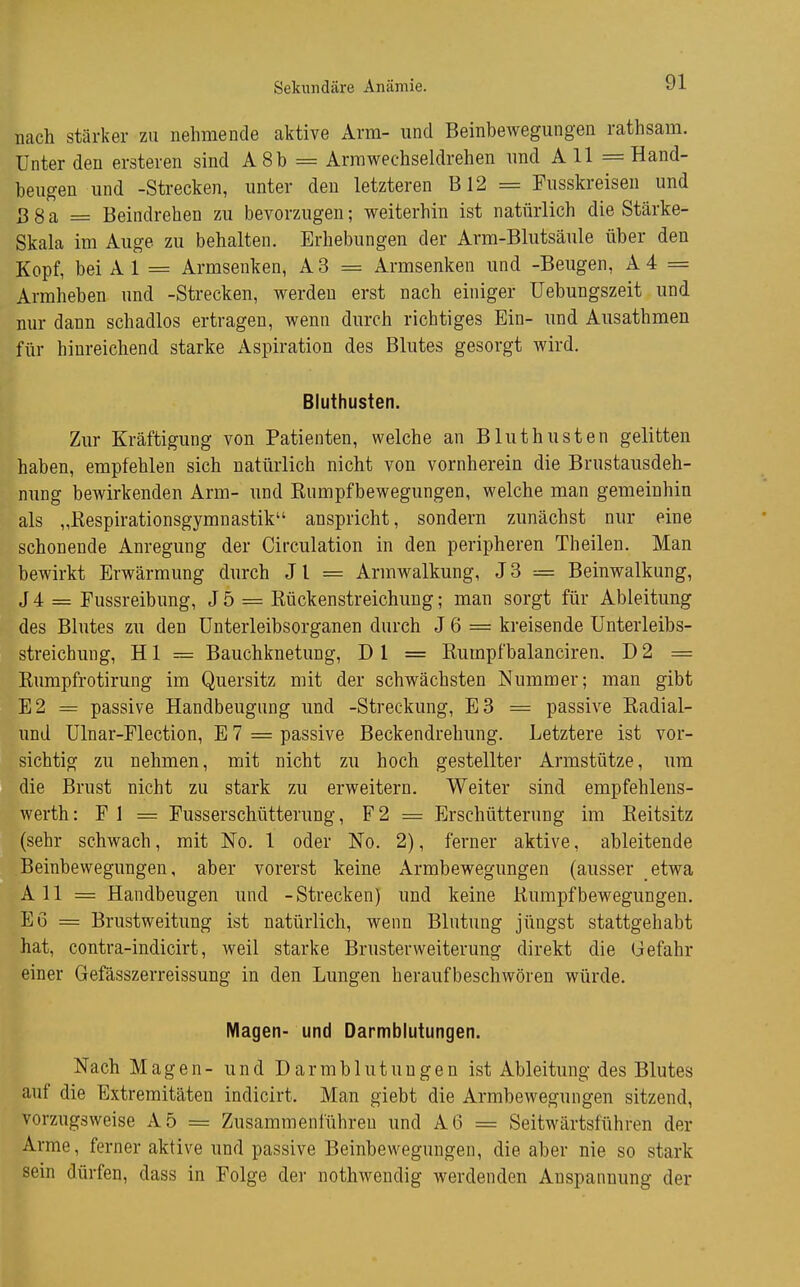 Sekundäre Anämie. nach stärker zu nehmende aktive Arm- und Beinbewegungen rathsam. Unter den ersteren sind A8b = Armwechseldrehen und A 11 = Hand- beugen und -Strecken, unter den letzteren B12 = Fusskreisen und ß g a = Beindrehen zu bevorzugen; weiterhin ist natürlich die Stärke- Skala im Auge zu behalten. Erhebungen der Arm-Blutsäule über den Kopf, bei A 1 = Armsenken, A 3 = Armsenken und -Beugen, A 4 = Armheben und -Strecken, werden erst nach einiger Uebungszeit und nur dann schadlos ertragen, wenn durch richtiges Ein- und Ausathmen für hinreichend starke Aspiration des Blutes gesorgt wird. Bluthusten. Zur Kräftigung von Patienten, welche an Bluthusten gelitten haben, empfehlen sich natürlich nicht von vornherein die Brustausdeh- nung bewirkenden Arm- und Rumpfbewegungen, welche man gemeinhin als „Respirationsgymnastik anspricht, sondern zunächst nur eine schonende Anregung der Circulation in den peripheren Theilen. Man bewirkt Erwärmung durch Jl = Armwalkung, J3 --= Beinwalkung, J 4 = Fussreibung, J 5 = Rückenstreichuug; man sorgt für Ableitung des Blutes zu den Unterleibsorganen durch J 6 = kreisende Unterleibs- streicbung, H1 = Bauchknetung, D 1 = Rumpfbalanciren. D 2 = Rumpfrotirung im Quersitz mit der schwächsten Nummer; man gibt E2 = passive Handbeugung und -Streckung, E3 = passive Radial- und Ulnar-Flection, E 7 = passive Beckendrehung. Letztere ist vor- sichtig zu nehmen, mit nicht zu hoch gestellter Armstütze, um die Brust nicht zu stark zu erweitern. Weiter sind empfehlens- werth: F 1 = Fusserschütterung, F 2 = Erschütterung im Reitsitz (sehr schwach, mit No. 1 oder No. 2), ferner aktive, ableitende Beinbewegungen, aber vorerst keine Armbewegungen (ausser etwa All = Handbeugen und -Strecken) und keine Rumpfbewegungen. E6 = Brustweitung ist natürlich, wenn Blutung jüngst stattgehabt hat, contra-indicirt, weil starke Brusterweiterung direkt die Gefahr einer Gefässzerreissung in den Lungen heraufbeschwören würde. Magen- und Darmblutungen. Nach Magen- und Darmblutungen ist Ableitung des Blutes auf die Extremitäten indicirt. Man giebt die Armbewegungen sitzend, vorzugsweise A5 = Zusammenführen und A6 = Seitwärtsfuhren der Arme, ferner aktive und passive Beinbewegungen, die aber nie so stark sein dürfen, dass in Folge der nothwendig werdenden Anspannung der