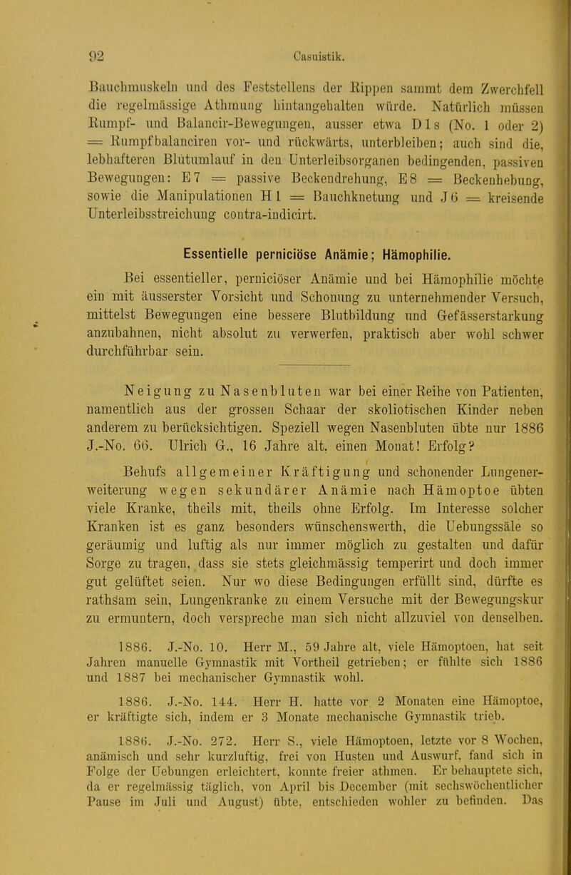 Bauclimuskeln und des Feststellens der Rippen sammt dem Zwerchfell die regelmässige Athrnung Iiintangebalten würde. Natürlich müssen Eiimpt- und Balancir-Bewegungen, ausser etwa D1 s (No. 1 oder 2) = Rumpft3alanciren vor- und rückwärts, unterbleiben; auch sind die, lebhafteren Blutumlauf in den Unterleibsorganen bedingenden, passiven Bewegungen: E7 = passive Beckendrehung, E8 = Beckenhebung, sowie die Manipulationen Hl = Bauchknetung und J6 = kreisende ünterleibsstreichung contra-indicirt. Essentielle perniciöse Anämie; Hämophilie. Bei essentieller, perniciöser Anämie und bei Hämophilie möchte ein mit äusserster Vorsicht und Schonung zu unternehmender Versuch, mittelst Bewegungen eine bessere Blutbildung und Grefässerstarkung anzubahnen, nicht absolut zu verwerfen, praktisch aber wohl schwer durchführbar sein. Neigung zu Nasenbluten war bei einer Reihe von Patienten, namentlich aus der grossen Schaar der skoliotischen Kinder neben anderem zu berücksichtigen. Speziell wegen Nasenbluten übte nur 1886 J.-No. 66. Ulrich G., 16 Jahre alt, einen Monat! Erfolg? Behufs allgemeiner Kräftigung und schonender Lungener- weiterung wegen sekundärer Anämie nach Hämoptoe übten viele Kranke, theils mit, theils ohne Erfolg. Im Interesse solcher Kranken ist es ganz besonders wünschenswerth, die üebungssäle so geräumig und luftig als nur immer möglich zu gestalten und dafür Sorge zu tragen, dass sie stets gleichraässig temperirt und doch immer gut gelüftet seien. Nur wo diese Bedingungen erfüllt sind, dürfte es rathäam sein. Lungenkranke zu einem Versuche mit der Bewegungskur zu ermuntern, doch verspreche man sich nicht allzuviel von denselben. 1886. J.-No. 10. Herr M., 59 Jahre alt, viele Hämoptoen, bat seit Jahren manuelle Gymnastik mit Vortheil getrieben; er fühlte sich 1886 und 1887 bei mechanischer Gymnastik wohl. 1886. J.-No. 144. Herr H. hatte vor 2 Monaten eine Hämoptoe, er kräftigte sich, indem er 3 Monate mechanische Gymnastik trieb. 1886. J.-No. 272. Herr S., viele Hämoptoen, letzte vor 8 Wochen, anämisch und sehr kurzluftig, frei von Husten und Auswurf, fand sich in Folge der Hebungen erleichtert, konnte freier athmeu. Er behauptete sieh, da er regelmässig täglich, von April bis Dcccmber (mit secliswüclientlicher Pause im Juli und August) übte, entschieden wohler zu befinden. Das