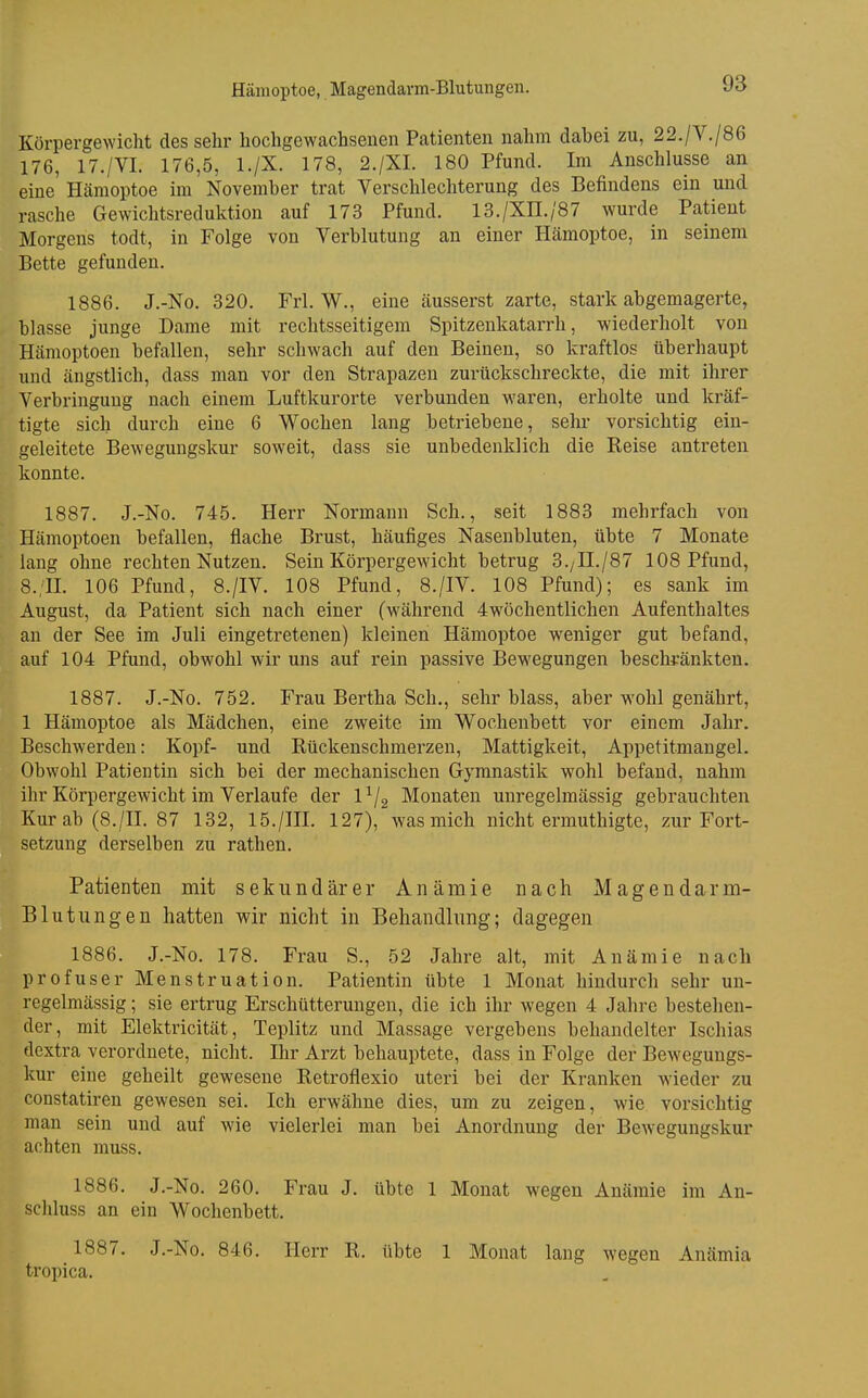 Hämoptoe, Magendarm-Blutungen. Körpergewicht des sehr hochgewachsenen Patienten nahm dabei zu, 22./V./86 176, 17./VI. 176,5, l./X. 178, 2./XI. 180 Pfund. Im Anschlüsse an eine Hämoptoe im November trat Verschlechterung des Befindens ein und rasche Gewichtsreduktion auf 173 Pfund. 13./Xn./87 wurde Patient Morgens todt, in Folge von Verblutung an einer Hämoptoe, in seinem Bette gefunden. 1886. J.-No. 320. Frl. W., eine äusserst zarte, stark abgemagerte, blasse junge Dame mit rechtsseitigem Spitzenkatarrh, wiederholt von Hämoptoen befallen, sehr schwach auf den Beinen, so kraftlos überhaupt und ängstlich, dass man vor den Strapazen zurückschreckte, die mit ihrer Verbringung nach einem Luftkurorte verbunden -waren, erholte und kräf- tigte sich durch eine 6 Wochen lang betriebene, sehr vorsichtig ein- geleitete Bewegungskur soweit, dass sie unbedenklich die Reise antreten konnte. 1887. J.-No. 745. Herr Normann Sch., seit 1883 mehrfach von Hämoptoen befallen, flache Brust, häufiges Nasenbluten, übte 7 Monate lang ohne rechten Nutzen. Sein Körpergewicht betrug 3./n./87 108 Pfund, 8.;II. 106 Pfund, 8./IV. 108 Pfund, 8./IV. 108 Pfund); es sank im August, da Patient sich nach einer (während 4wöchentlichen Aufenthaltes an der See im Juli eingetretenen) kleinen Hämoptoe weniger gut befand, auf 104 Pfund, obwohl wir uns auf rein passive Bewegungen beschränkten. 1887. J.-No. 752. Frau Bertha Sch., sehr blass, aber wohl genährt, 1 Hämoptoe als Mädchen, eine zweite im Wochenbett vor einem Jahr. Beschwerden: Kopf- und Rückenschmerzen, Mattigkeit, Appetitmaugel. Obwohl Patientin sich bei der mechanischen Gymnastik wohl befand, nahm ihr Körpergewicht im Verlaufe der l^/g Monaten unregelmässig gebrauchten Kur ab (8./II. 87 132, 15./III. 127), was mich nicht ermuthigte, zur Fort- setzung derselben zu rathen. Patienten mit sekundärer Anämie nach Magendarm- Blutungen hatten wir nicht in Behandlung; dagegen 1886. J.-No. 178. Frau S., 52 Jahre alt, mit Anämie nach profuser Menstruation. Patientin übte 1 Monat hindurch sehr un- regelmässig ; sie ertrug Erschütterungen, die ich ihr wegen 4 Jahre bestehen- der, mit Elektricität, Teplitz und Massage vergebens behandelter Ischias dextra verordnete, nicht. Ihr Arzt behauptete, dass in Folge der Bewegungs- kur eine geheilt gewesene Retroflexio uteri bei der Kranken wieder zu constatiren gewesen sei. Ich erwähne dies, um zu zeigen, wie vorsichtig man sein und auf wie vielerlei man bei Anordnung der Bewegungskur achten muss. 1886. J.-No. 260. Frau J. übte 1 Monat wegen Anämie im An- schluss an ein Wochenbett. 1887. J.-No. 846. Herr R. übte 1 Monat lang wegen Anämia tropica.