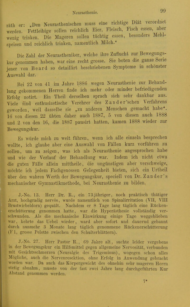 räth er- „Den Neurasthenischen muss eine richtige Diät verordnet werden. Fettleibige sollen reichlich Eier, Fleisch, Fisch essen, aber wenig trinken. Die Mageren sollen tüchtig essen, besonders Mehl- speisen und reichlich trinken, namentlich Milch. Die Zahl der Neurastheniker, welche ihre Zuflucht zur Bewegungs- kur genommen haben, war eine recht grosse. Sie boten die ganze Serie jener von Beard so detaillirt beschriebenen Symptome in schönster Auswahl dar. Bei 22 von 41 im Jahre 1886 wegen Neurasthenie zur Behand- lung gekommenen Herren finde ich mehr oder minder befriedigenden Erfolg notirt. Ein Theil derselben sprach sich sehr dankbar aus. Viele'' sind enthusiastische Verehrer des Zand er'sehen Verfahrens geworden, weil dasselbe sie „zu anderen Menschen gemacht habe«. 16 von diesen 22 übten daher auch 1887, 5 von diesen auch 1888 und 2 von den 16, die 1887 pausirt hatten, kamen 1888 wieder zur Bewegungskur. Es würde mich zu weit führen, wenn ich alle einzeln besprechen wollte, ich glaube aber eine Auswahl von Fällen kurz vorführen zu sollen, um zu zeigen, was ich als Neurasthenie angesprochen habe und wie der Verlauf der Behandlung war. Indem ich nicht etwa die guten Fälle allein mittheile, die ungünstigen aber verschweige, möchte ich jedem Fachgenossen Gelegenheit bieten, sich ein Urtheil über den wahren Werth der Bewegungskur, speciell von Dr. Zander's mechanischer Gymnastikmethode, bei Neurasthenie zu bilden. J.-No. 13. Herr Dr. R., ein 73jähriger, noch praktisch thätiger Arzt, hochgradig nervös, wurde namentlich von Spinalirritation (VII, VIII Brustwirbeldorn) gequält. Nachdem er 8 Tage lang täglich eine Rücken- erschütterung genommen hatte, war die Hyperästhesie vollständig ver- schwunden. Als die mechanische Einwirkung einige Tage weggehliehen war, kehrte das Uehel wieder, ward aber sofort und dauernd gebannt durch nunmehr 3 Monate lang täglich genommene Rückenerschütteruug (Fl, grosse Pelotte zwischen den Schulterblättern). J.-No. 27. Herr Pastor R., 69 Jahre alt, suchte leider vergebens in der Bewegungskur ein Hilfsmittel gegen allgemeine Nervosität, verbunden mit Gesichtsschmerzen (Neuralgie des Trigeminus), wogegen schon alles Mögliche, aucli die Nervenresektion, ohne Erfolg in Anwendung gebracht worden war. Da auch das Körpergewicht des ohnehin sehr mageren Herrn stetig abnahm, musste von der fast zwei Jahre lang durchgeführten Kur Abstand genommen werden. 7*