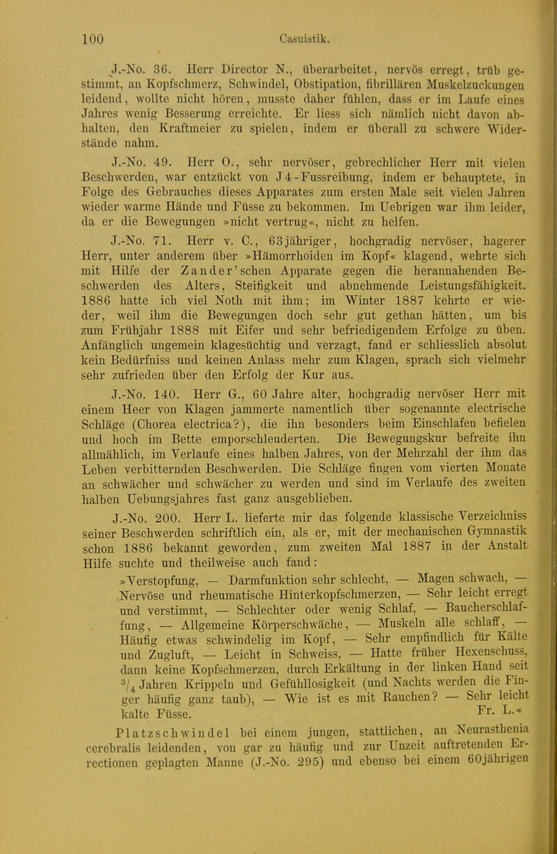 J.-No. 36. Herr Director N., überarbeitet, nervös erregt, trüb ge- stimmt, an Kopfschmerz, Schwindel, Obstipation, fibrillären Muskelzuckuugen leidend, wollte nicht hören, musste daher fühlen, dass er im Laufe eines Jahres wenig Besserung erreichte. Er Hess sich nämlich nicht davon ab- halten, den Kraftmeier zu spielen, indem er überall zu schwere Wider- stände nahm. J.-No. 49. Herr 0., sehr nervöser, gebrechlicher Herr mit vielen Beschwerden, war entzückt von J4-Fussreibung, indem er behauptete, in Folge des Gebrauches dieses Apparates zum ersten Male seit vielen Jahren wieder warme Hände und Füsse zu bekommen. Im Uebrigen war ihm leider, da er die Bewegungen »nicht vertrug«, nicht zu helfen. J.-No. 71. Herr v. C., 63jähriger, hochgradig nervöser, hagerer Herr, unter anderem über »Hämorrhoiden im Kopf« klagend, wehrte sich mit Hilfe der Zander'sehen Apparate gegen die herannahenden Be- schwerden des Alters, Steifigkeit und abnehmende Leistungsfähigkeit. 1886 hatte ich viel Noth mit ihm; im Winter 1887 kehrte er wie- der, weil ihm die Bewegungen doch sehr gut gethan hätten, um bis zum Frühjahr 1888 mit Eifer und sehr befriedigendem Erfolge zu üben. Anfänglich ungemein klagesüchtig und verzagt, fand er schliesslich absolut kein Bedürfniss und keinen Anlass mehr zum Klagen, sprach sich vielmehr sehr zufrieden über den Erfolg der Kur aus. J.-No. 140. Herr Gr., 60 Jahre alter, hochgradig nervöser Herr mit einem Heer von Klagen jammerte namentlich über sogenannte electrische Schläge (Chorea electrica?), die ihn besonders beim Einschlafen befielen und hoch im Bette emporschleuderten. Die Beweguugskur befreite ihn allmählich, im Verlaufe eines halben Jahres, von der Mehrzahl der ihm das Leben verbitternden Beschwerden. Die Schläge fingen vom vierten Monate an schwächer und schwächer zu werden und sind im Verlaufe des zweiten halben Uebungsjahres fast ganz ausgeblieben. J.-No. 200. Herr L. lieferte mir das folgende klassische Verzeichniss seiner Beschwerden schriftlich ein, als er, mit der mechanischen Gymnastik schon 1886 bekannt geworden, zum zweiten Mal 1887 in der Anstalt Hilfe suchte und theilweise auch fand: »Verstopfung, - Darmfunktion sehr schlecht, — Magen schwach, — .Nervöse und rheumatische Hinlerkopfschmerzen, — Sehr leicht erregt und verstimmt, — Schlechter oder wenig Schlaf, — Baucherschlaf- fung, — Allgemeine Körperschwäche, — Muskeln alle schlaff, — Häufig etwas schwindelig im Kopf, — Sehr empfindlich für Kälte und Zugluft, — Leicht in Schweiss, — Hatte früher Hexenschuss, dann keine Kopfschmerzen, durch Erkältung in der linken Hand seit 3/4 Jahren Krippein und Gefühllosigkeit (und Nachts werden die Fin- ger häufig ganz taub), — Wie ist es mit Bauchen? — Sehr leicht kalte Füsse. Fr. L.« Platzschwindel bei einem jungen, stattlichen, an Neurasthonia cerebralis leidenden, von gar zu häufig und zur Unzeit auftretenden Er- rectionen geplagten Manne (J.-No. 295) und ebenso bei einem 60jährigen