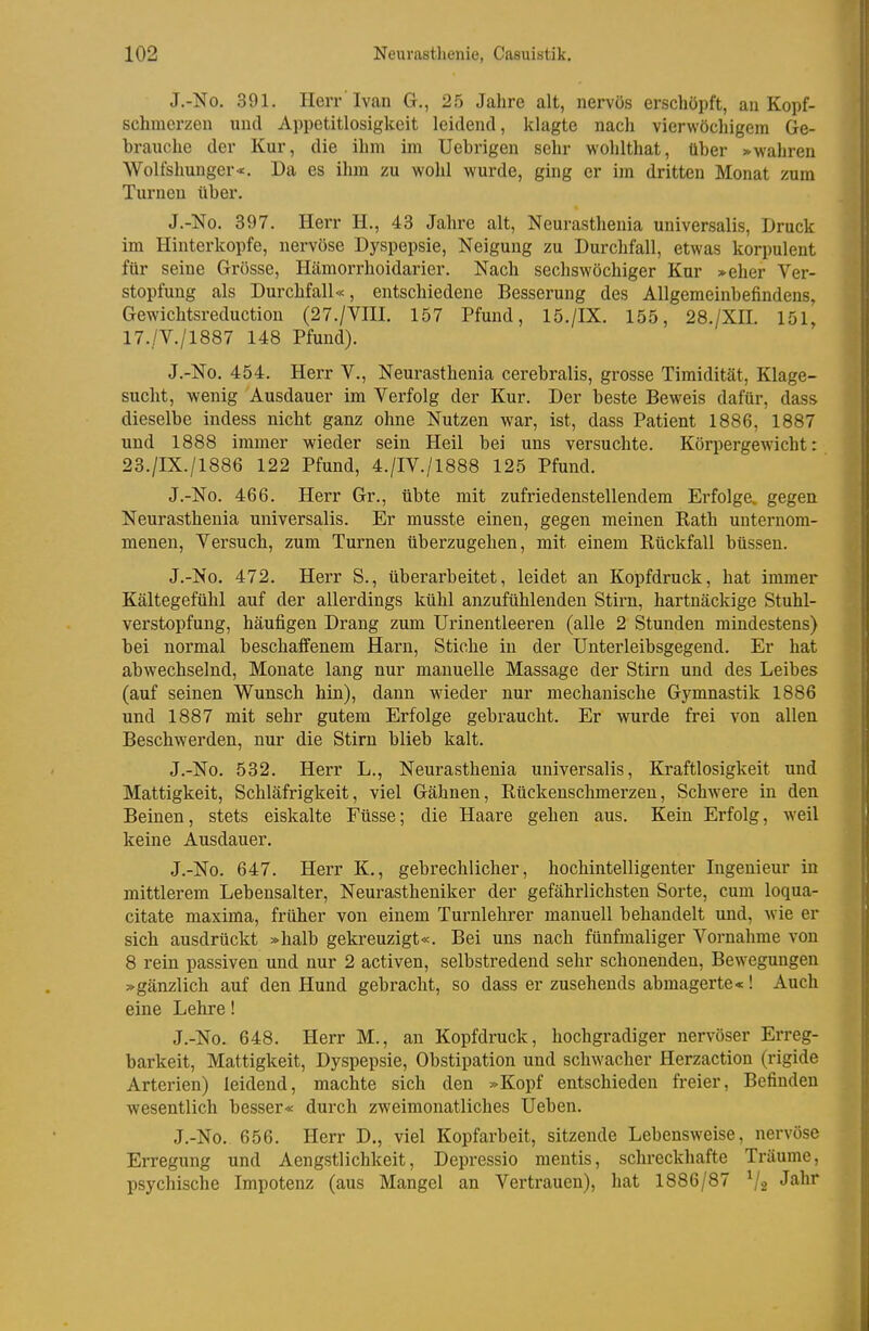 J.-No. 391. Herr'Ivan G., 25 Jahre alt, nervös erschöpft, au Kopf- schmerzen und Appetitlosigkeit leidend, klagte nach vierwöchigem Ge- brauche der Kur, die ihm im Uebrigen sehr wohlthat, über »»wahren Wolfshunger«. Da es ihm zu wohl wurde, ging er im dritten Monat zum Turnen über. J.-No. 397. Herr H., 43 Jahre alt, Neurasthenia universalis, Druck im Hinterkopfe, nervöse Dyspepsie, Neigung zu Durchfall, etwas korpulent für seine Grösse, Hämorrhoidarier. Nach sechswöchiger Kur »eher Ver- stopfung als Durchfall«, entschiedene Besserung des Allgemeinbefindens, Gewichtsreduction (27./Vni. 157 Pfund, 15./IX. 155, 28./XII. 151, 17./V./1887 148 Pfund). J.-No. 454. Herr V., Neurasthenia cerebralis, grosse Timidität, Klage- sucht, wenig Ausdauer im Verfolg der Kur. Der beste Beweis dafür, dass dieselbe indess nicht ganz ohne Nutzen war, ist, dass Patient 1886, 1887 und 1888 immer wieder sein Heil bei uns versuchte. Körpergewicht: 23./IX./1886 122 Pfund, 4./IV./1888 125 Pfund. J.-No. 466. Herr Gr., übte mit zufriedenstellendem Erfolge, gegen Neurasthenia universalis. Er musste einen, gegen meinen Rath unternom- menen. Versuch, zum Turnen überzugehen, mit einem Rückfall büssen. J.-No. 472. Herr S., überarbeitet, leidet an Kopfdruck, hat immer Kältegefühl auf der allerdings kühl anzufühlenden Stirn, hartnäckige Stuhl- verstopfung, häufigen Drang zum Urinentleeren (alle 2 Stunden mindestens) bei normal beschaffenem Harn, Stiche in der Unterleibsgegend. Er hat abwechselnd, Monate lang nur manuelle Massage der Stirn und des Leibes (auf seinen Wunsch hin), dann Avieder nur mechanische Gymnastik 1886 und 1887 mit sehr gutem Erfolge gebraucht. Er wurde frei von allen Beschwerden, nur die Stirn blieb kalt. J.-No. 532. Herr L., Neurasthenia universalis, Kraftlosigkeit und Mattigkeit, Schläfrigkeit, viel Gähnen, Rückenschmerzen, Schwere in den Beinen, stets eiskalte Füsse; die Haare gehen aus. Kein Erfolg, weil keine Ausdauer. J.-No. 647. Herr K., gebrechlicher, hochintelligenter Ingenieur in mittlerem Lebensalter, Neurastheniker der gefährlichsten Sorte, cum loqua- citate maxima, früher von einem Turnlehrer manuell behandelt und, wie er sich ausdrückt »halb gekreuzigt«. Bei uns nach fünfmaliger Vornahme von 8 rein passiven und nur 2 activen, selbstredend sehr schonenden, Bewegungen »gänzlich auf den Hund gebracht, so dass er zusehends abmagerte«! Auch eine Lehre! J.-No. 648. Herr M., an Kopfdruck, hochgradiger nervöser Erreg- barkeit, Mattigkeit, Dyspepsie, Obstipation und schwacher Herzaction (rigide Arterien) leidend, machte sich den »Kopf entschieden freier. Befinden wesentlich besser« durch zweimonatliches Ueben. J.-No. 656. Herr D., viel Kopfarbeit, sitzende Lebensweise, nervöse Erregung und Aengstlichkeit, Depressio mentis, schreckhafte Träume, psychische Impotenz (aus Mangel an Vertrauen), hat 1886/87 V2 •^^^^^