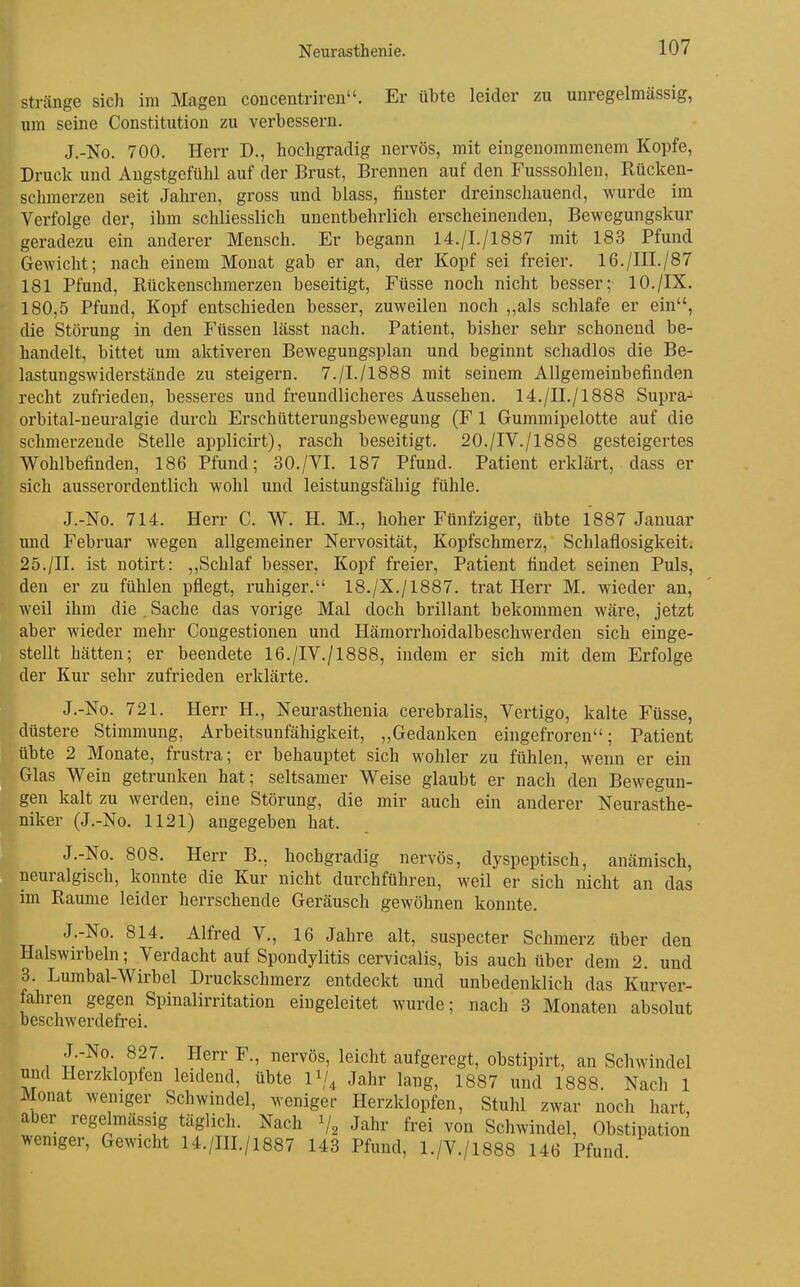 i Stränge sich im Magen concentriren. Er übte leider zu unregelmassig, um seine Constitution zu verbessern. J.-No. 700. Herr D., hochgradig nervös, mit eingenommenem Kopfe, Druck und Angstgefühl auf der Brust, Brennen auf den Fusssohlen, Rücken- schmerzen seit Jahren, gross und blass, finster dreinschauend, wurde im Verfolge der, ihm schliesslich unentbehrlich erscheinenden, Bewegungskur geradezu ein anderer Mensch. Er begann 14./I./1887 mit 183 Pfund Gewicht; nach einem Monat gab er an, der Kopf sei freier. 16./III./87 181 Pfund, Rückenschmerzen beseitigt, Füsse noch nicht besser; 10./IX. 180,5 Pfund, Kopf entschieden besser, zuweilen noch ,,als schlafe er ein, die Störung in den Füssen lässt nach. Patient, bisher sehr schonend be- handelt, bittet um aktiveren Bewegungsplan und beginnt schadlos die Be- lastungswiderstände zu steigern. 7./I./1888 mit seinem Allgemeinbefinden recht zufrieden, besseres und freundlicheres Aussehen. 14./II./1888 Supra- orbital-ueuralgie durch Erschütterungsbewegung (F 1 Gummipelotte auf die schmerzende Stelle applicirt), rasch beseitigt. 20./IV./1888 gesteigertes Wohlbefinden, 186 Pfund; 30./VI. 187 Pfund. Patient erklärt, dass er sich ausserordentlich wohl und leistungsfähig fühle. J.-No. 714. Herr C. W. H. M., hoher Fünfziger, übte 1887 Januar und Februar wegen allgemeiner Nervosität, Kopfschmerz, Schlaflosigkeit. 25./II. ist notirt: ,,Schlaf besser, Kopf freier, Patient findet seinen Puls, den er zu fühlen pflegt, ruhiger. 18./X./1887. trat Herr M. wieder an, weil ihm die . Sache das vorige Mal doch brillant bekommen wäre, jetzt aber wieder mehr Congestionen und Hämorrhoidalbeschwerden sich einge- stellt hätten; er beendete 16./IV./1888, indem er sich mit dem Erfolge der Kur sehr zufrieden erklärte. J.-No. 721. Herr H., Neurasthenia cerebralis, Vertigo, kalte Füsse, düstere Stimmung, Arbeitsunfähigkeit, „Gedanken eingefroren; Patient übte 2 Monate, frustra; er behauptet sich wohler zu fühlen, wenn er ein Glas Wein getrunken hat; seltsamer Weise glaubt er nach den Bewegun- gen kalt zu werden, eine Störung, die mir auch ein anderer Neurasthe- niker (J.-No. 1121) angegeben hat. J.-No. 808. Herr B.. hochgradig nervös, dyspeptisch, anämisch, neuralgisch, konnte die Kur nicht durchführen, weil er sich nicht an das im Räume leider herrschende Geräusch gewöhnen konnte. J.-No. 814. Alfred V., 16 Jahre alt, suspecter Schmerz über den Halswirbeln; Verdacht auf Spondylitis cervicalis, bis auch über dem 2. und 3. Lumbal-Wirbel Druckschmerz entdeckt und unbedenklich das Kurver- fahren gegen Spinalirritation eingeleitet wurde; nach 3 Monaten absolut beschwerdefrei. J.-No 827. Herr F., nervös, leicht aufgeregt, obstipirt, an Schwindel und Herzklopfen leidend, übte Ii/, Jahr lang, 1887 und 1888. Nach 1 Monat weniger Schwindel, weniger Herzklopfen, Stuhl zwar noch hart aber regelmässig täglich. Nach V2 Jahr frei von Schwindel, Obstipation weniger. Gewicht 14./IH./1887 143 Pfund, 1./V./1888 146 Pfund