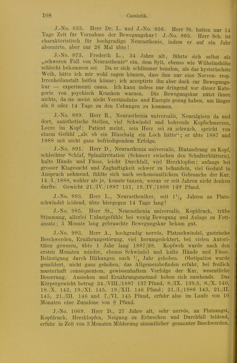 J.-No. 833. Herr Dr. L. und J.-No. 856. Herr St. hatten nur 14 Tage Zeit für Vornahme der Bewegungskur! J.-No. 865. Herr Sch. ist charakteristisch für iiochgradige Neurasthenie, indem er auf ein Jahr abonnirte, aber nur 26 Mal übte! J.-No. 873. Frederik L., 34 Jahre alt, führte sich selbst als „schweren Fall von Neurasthenie ein, dem Sylt, ebenso wie Willielmsliöhe schleclit bekommen sei. Da er sich schlimmer benahm, als das hysterischste Weib, hätte ich mir wohl sagen können, dass ilun nur eine Nerven- resp. Irrenheilanstalt helfen könne; ich acceptirte ihn aber doch zur Bewegungs- kur — experiraeuti causa. Icli kann indess nur dringend vor dieser Kate- gorie von psychisch Kranken warnen. Die Bewegungskur nützt ihnen nichts, da sie meist nicht Verständniss und Energie genug haben, um länger als 8 oder 14 Tage zu den Uebungen zu kommen. J.-No. 889. Herr K., Neurasthenia universalis, Neuralgieen da und dort, aucästhetische Stellen, viel Schwindel und bohrende Kopfschmerzen, Leere im Kopf; Patient meint, sein Herz sei zu schwach, spricht von einem Gefühl „als ob ein Blasebalg ein Loch hätte; er übte 1887 und 1888 mit nicht ganz befriedigendem Erfolge. J.-No. 891. Herr D., Neurasthenia universalis, Blutandrang zu Kopf, schlechter Schlaf, Spinalirritation (Schmerz zwischen den Schulterblättern), kalte Hände und Füsse, leicht Durchfall, viel Herzklopfen; anfangs bei grosser Klagesucht und Zaghaftigkeit schwer zu behandeln, viel Geduld in Anspruch nehmend, fühlte sich nach sechsmonatlichem Gebrauche der Kur, 14./I./1888, wohler als je, konnte tanzen, woran er seit Jahren nicht denken durfte. Gewicht 21./IV./1887 151, 19./IV./1888 149 Pfund. J.-No. 893. Herr L., Neurastheniker, seit 1^2 Jahren an Platz- schwindel leidend, übte hiergegen 14 Tage lang! J.-No. 985. Herr St., Neurasthenia universalis. Kopfdruck, trübe Stimmung, allerlei Unlustgefühle bei wenig Bewegung und Anlage zu Fett- ansatz ; 3 Monate lang gebrauchte Bewegungskur bekam gut. J.-No. 993. Herr A., hochgradig nervös, Platzschwindel, gastrische Beschwerden, Ernährungsstörung, viel herumgedoktert, bei vielen Autori- täten gewesen, übte 1 Jahr lang 1887/88. Kopfweh wurde nach den ersten Monaten minder, ebenso Schwindel und kalte Hände und Füsse. Belästigung durch Blähungen nach ^/^ Jahr gelioben. Obstipation wurde gemildert, nicht ganz gehoben, das Allgemeinbefinden erfuhr, bei freilich musterhaft consequentem, gewissenhaftem Verfolge der Kur, wesentliche Besserung. Aussehen und Ernährungszustand lioben sich zusehends. Das Körpergewicht betrug 24./VIIL/1887 137 Pfund, 8./IX. 139,5, 8./X. 140, 18./X. 142, 19./XI. 145, 19./XIL 146 Pfund; 2i./L/1888 143, 21./IL 145, 21./III. 146 und 7./VI. 145 Pfund, erfuhr also im Laufe von 10 Monaten eine Zunahme von 8 Pfund. J.-No. 1069. Herr D., 27 Jaln-e alt, sehr nervös, an Platzangst, Kopfdruck, Herzklopfen, Neigung zu Erbrechen und Durchfall leidend, erfuhr in Zeit von 3 Monaten Milderung sämmtlicher genannter Beschwerden.