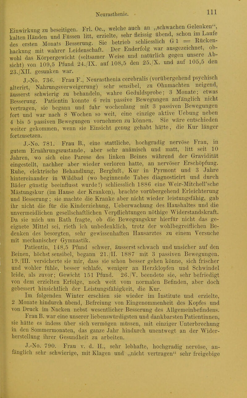 Eimvirkung zu beseitigen. Frl. Oe., welche auch an „schwachen Gelenken kalten Händen und Füssen litt, erzielte, sehr fleissig übend schon im Laufe des ersten Monats Besserung. Sie betrieb schliesslich Gl = Rucken- hackung mit wahrer Leidenschaft. Der Enderfolg war ausgezeichnet, ob- wohl das Körpergewicht (seltsamer Weise und natürlich gegen unsere Ab- sicht) von 109,5 Pfund 24./IX. auf 108,5 den 25./X. und auf 105,5 den 23./XIL gesunken war. J.-No. 736. Frau F., Neurasthenia cerebralis (vorübergehend psychisch alterirt, Nahrungsverweigerung) sehr sensibel, zu Ohnmächten neigend, äusserst schwierig zu behandeln, wahre Geduldsprobe; 3 Monate; etwas Besserung. Patientin konnte 6 rein passive Bewegungen anfänglich nicht vertragen, sie begann und fuhr wochenlang mit 3 passiven Bewegungen fort und war nach 8 Wochen so weit, eine einzige aktive Uebung neben 4 bis 5 passiven Bewegungen vornehmen zu können. Sie wäre entschieden weiter gekommen, wenn sie Einsicht genug gehabt hätte, die Kur länger fortzusetzen. J.-No. 781. Frau B., eine stattliche, hochgradig nervöse Frau, in gutem Ernährungszustande, aber sehr anämisch und matt, litt seit 10 Jahren, wo sich eine Parese des linken Beines während der Gravidität eingestellt, nachher aber wieder verloren hatte, an nervöser Erschöpfung. Ruhe, elektrische Behandlung, Bergluft, Kur in Pyrmont und 3 Jahre hintereinander in Wildbad (wo beginnende Tabes diagnosticirt und durch Bäder günstig beeinflusst wurde!) schliesslich 1886 eine Weir-Mitchell'sehe Mästungskur (im Hause der Kranken), brachte vorübergehend Erleichterung und Besserung; sie machte die Kranke aber nicht wieder leistungsfähig, gab ihr nicht die für die Kinderziehung, Ueberwachung des Haushaltes und die unvermeidlichen gesellschaftlichen Verpflichtungen nöthige Widerstandskraft. Da sie mich um Rath fragte, ob die Bewegungskur hierfür nicht das ge- eignete Mittel sei, rieth ich unbedenklich, trotz der wohlbegreiflichen Be- denken des besorgten, sehr gewissenhaften Hausarztes zu einem Versuche mit mechanischer Gymnastik. Patientin, 148,5 Pfund schwer, äusserst schwach und unsicher auf den Beinen, höchst sensibel, begann 21./H. 1887 mit 3 passiven Bewegungen. 19./HI. versicherte sie mir, dass sie schon besser gehen könne, sich frischer und wohler fühle, besser schlafe, weniger an Herzklopfen und Schwindel leide, als zuvor; Gewicht 151 Pfund. 26./V. beendete sie, sehr befriedigt von dem erzielten Erfolge, noch weit vom normalen Befinden, aber doch gebessert hinsichtlich der Leistungsfähigkeit, die Kur. Im folgenden Winter erschien sie wieder im Institute und erzielte, 2 Monate hindurch übend, Befreiung von Eingenommenlieit des Kopfes und von Druck im Nacken nebst wesentlicher Besserung des Allgemeinbefindens. FrauB. war eine unserer liebenswürdigsten und dankbarsten Patientinnen, sie hätte es indess über sich vermögen müssen, mit einziger Unterbrechung in den Sommermonaten, das ganze Jahr hindurch unentwegt an der Wider- herstellung ihrer Gesundheit zu arbeiten. J.-No. 790. Frau v. d. H., sehr lebhafte, hochgradig nervöse, an- fänglich sehr schwierige, mit Klagen und ,,nicht vertragen sehr freigebige