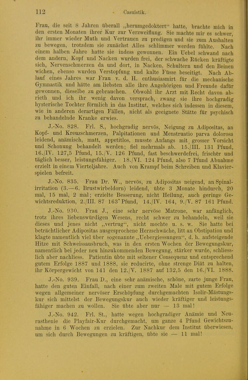 Frau, die seit 8 Jahren überall „herumgedoktert hatte, brachte micli in den ersten Monaten ihrer Kur zur Verzweiflung. Sie machte mir es schwer ihr immer Avieder Muth und Vertrauen zu predigen und sie zum Aushalten zu bewegen, trotzdem sie zunächst Alles schlimmer werden fühlte. Nach einem halben Jahre hatte sie indess gewonnen. Ein Uebel schwand nach dem andern, Kopf und Nacken wurden frei, der schwache Rücken kräftigte sich, Nervenschmerzen da und dort, in Nacken, Schultern und den Beinen wichen, ebenso wurden Verstopfung und kalte Füsse beseitigt. Nach Ab- lauf eines Jahres war Frau v. d. H. enthusiasmirt für die mechanische Gymnastik und hätte am liebsten alle ihre Angehörigen und Freunde dafür gewonnen, dieselbe zu gebrauchen. Obwohl ihr Arzt mit Recht davon ab- rieth und ich ihr wenig davon versprach, zwang sie ihre hochgradig hysterische Tochter förmlich in das Institut, welches sich indessen in diesem, wie in anderen derartigen Fällen, nicht als geeignete Stätte für psychisch zu behandelnde Kranke erwies. J.-No. 828. Frl. S., hochgradig nervös, Neigung zu Adipositas, an Kopf- und Kreuzschmerzen, Palpitationen und Menstruatio parva dolorosa leidend, anämisch, matt, appetitlos, musste Anfangs mit^ grosser Vorsicht und Schonung behandelt werden; fiel mehrmals ab. 15.'/III. 131 Pfund, 16./IV. 127,5 Pfund, 15./V. 126 Pfund, fast beschwerdefrei, frischfer und täglich besser, leistungsfähiger. 18./VI. 124 Pfund, also 7 Pfund Abnahme erzielt in einem Vierteljahre. Auch von Krampf beim Schreiben und Klavier- spielen befreit. J.-No. 835. Frau Dr. W., nervös, zu Adipositas neigend, an Spinal- irritation (3.—6. Brustwirbeldorn) leidend, übte 3 Monate hindurch, 20 mal, 15 mal, 2 mal; erzielte Besserung, nicht Heilung, auch geringe Ge- wichtsreduktion, 2./III. 87 163 Pfund, 14./IV. 164, 9./V. 87 161 Pfund. J.-No. 930. Frau J., eine sehr nervöse Matrone, war anfänglich, trotz ihi'es liebenswürdigen Wesens, recht schwer zu behandeln, weil sie dieses und jenes nicht ,,vertrug, nicht mochte u. s. w. Sie hatte bei beträchtlicher Adipositas ausgesprochene Herzschwäche, litt an Obstipation und klagte namentlich viel über sogenannte „Uebergiessungen, d.h. aufsteigende Hitze mit Schweissausbruch, was in den ersten Wochen der Bewegungskur, namentlich bei jeder neu hinzukommenden Bewegung, stärker wurde, schliess- lich aber nachliess. Patientin übte mit seltener Consequenz und entsprechend gutem Erfolge 1887 und 1888, sie reducirte, ohne strenge Diät zu halten, ihr Körpergewicht von 141 den 12./V. 1887 auf 132,5 den 16./VI. 1888. J.-No. 989. Frau D., eine sehr anämische, schöne, zarte junge Frau, hatte den guten Einfall, nach einer zum zweiten Male mit gutem Erfolge wegen allgemeiner nervöser Erschöpfung durchgemachten Isolir-Mästungs- kur sich mittelst der Bewegungskur auch wieder kräftiger und leistungs- fähiger machen zu wollen. Sie übte aber nur — 13 mal! J.-No. 942. Frl. St., hatte wegen hochgradiger Anämie und Neu- rasthenie die Playfair-Kur durchgemacht, um ganze 4 Pfund Gewichtszu- nahme in 6 Wochen zu erzielen. Zur Nachkur dem Institut überwiesen, um sich durch Bewegungen zu kräftigen, übte sie — 11 mal!