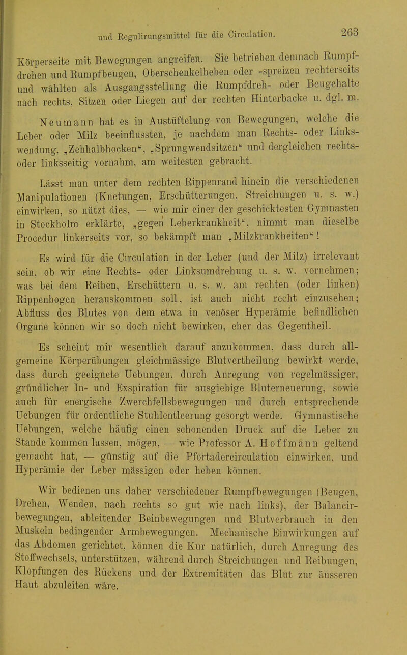 Körperseite mit Bewegungen angreifen. Sie betrieben demnach Riimpf- drelien und Rumpfbeugen, Oberschenkelheben oder -spreizen recbterseits und wählten als Ausgangssteilimg die Rumpfdreh- oder Beugehalte nach rechts, Sitzen oder Liegen auf der rechten Hinterbacke u. dgl. m. Neu mann hat es in Austüftelung von Bewegungen, welche die Leber oder Milz beeinflussten, je nachdem man Rechts- oder Links- wendung. ,Zehhalbhocken, „Sprungwendsitzen und dergleichen rechts- oder linksseitig vornahm, am weitesten gebracht. Lägst man unter dem rechten Rippenrand hinein die verschiedenen Manipulationen (Knetungen, Erschütterungen, Streichungen u. s. w.) einwirken, so nützt dies, — wie mir einer der geschicktesten Gymnasten in Stockholm erklärte, „gegen Leberkrankheit, nimmt man dieselbe Procedur linkerseits vor, so bekämpft man „Milzkrankheiten! Es wird für die Circulation in der Leber (und der Milz) irrelevant sein, ob wir eine Rechts- oder Linksumdrehung u. s. w. vornehmen; was bei dem Reiben, Erschüttern u. s. w. am rechten (oder linken) Rippenbogen herauskommen soll, ist auch nicht recht einzusehen; Abfluss des Blutes von dem etwa in venöser Hyperämie befindlichen Orgaue können wir so doch nicht bewirken, eher das Gegentheil. Es scheint mir wesentlich darauf anzukommen, dass durch all- gemeine Körperübungen gleichmässige Blutvertheilung bewirkt werde, dass durch geeignete Uebungen, dnrch Anregimg von regelmässiger, gründlicher In- und Exspiration für ausgiebige Bluterneuerung, sowie auch für energische Zwerchfellsbewegungen und durch entsprechende Uebungen für ordentliche Stuhlentleerung gesorgt werde. Gymnastische Uebungen, welche häufig einen schonenden Druck auf die Leber zu Stande kommen lassen, mögen, — wie Professor A. Hoff mann geltend gemacht hat, — günstig auf die Pfortadercirculation einwirken, und Hyperämie der Leber mässigen oder heben können. Wir bedienen uns daher verschiedener Rumpfbewegungen (Beugen, Drehen, Wenden, nach rechts so gut wie nach links), der Bnlancir- bewegungen, ableitender Beinbewegungen und Blutverbrauch in den Muskeln bedingender Armbewegungen. Mechanische Einwirkungen auf das Abdomen gerichtet, können die Kur natürlich, durch Anregung des Stoffwechsels, unterstützen, während durch Streichungen und Reibungen, Klopfungen des Rückens und der Extremitäten das Blut zur äusseren Haut abzuleiten wäre.