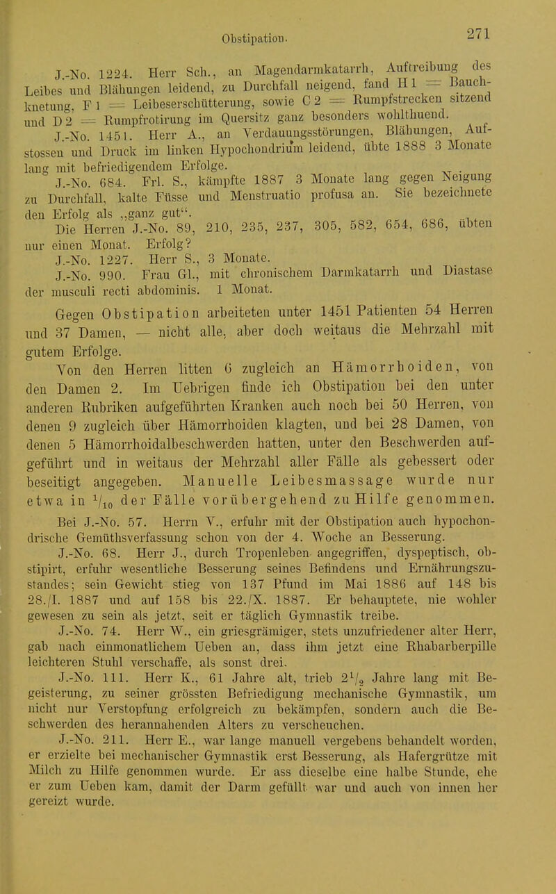 J-No 1224 Herr Sch., an Mageudarinkatarrli, Auftreibung des Leibes und Blähungen leidend, zu Durchfall neigend, fand H1 - Bauch- knetun- F 1 Leibeserschütterung, sowie C 2 = Rumpfstrecken sitzend und D 2 = Rumpfrotirung im Quersitz ganz besonders wohlthuend. J-No 1451. Herr A., an Verdauungsstörungen, Blähungen, Aut- stossen und Druck im linken Hypochondrium leidend, übte 1888 3 Monate lang mit befriedigendem Erfolge. . J.-No. 684. Frl. S., kämpfte 1887 3 Monate lang gegen Neigung zu Durchfall, kalte Füsse und Menstruatio profusa an. Sie bezeichnete den Erfolg als „ganz gut. Die Herren J.-No. 89, 210, 235, 237, 305, 582, 654, 686, übten nur einen Monat. Erfolg? J.-No. 1227. Herr S., 3 Monate. J.-No. 990. Frau GL, mit chronischem Darmkatarrh und Diastase der musculi recti abdominis. 1 Monat. Gegen Obstipation arbeiteten unter 1451 Patienten 54 Herren und 37 Damen, — nicht alle, aber doch weitaus die Mehrzahl mit gutem Erfolge. Von den Herren litten ö zugleich an Hämorrhoiden, von den Damen 2. Im Uebrigen finde ich Obstipation bei den unter anderen Eubriken aufgeführten Kranken auch noch bei 50 Herren, von denen 9 zugleich über Hämorrhoiden klagten, und bei 28 Damen, von denen 5 Hämorrhoidalbeschwerdeu hatten, unter den Beschwerden auf- geführt und in weitaus der Mehrzahl aller Fälle als gebessert oder beseitigt angegeben. Manuelle Leibesmassage wurde nur etwa in Vio Fälle vorübergehend zu Hilfe genommen. Bei J.-No. 57. Herrn V., erfuhr mit der Obstipation auch hypochon- drische Gemüthsverfassung schon von der 4. Woche an Besserung. J.-No. 68. Herr J., durch Tropenleben angegriffen, dyspeptisch, ob- stipirt, erfuhr wesentliche Besserung seines Befindens und Ernährungszu- standes; sein Gewicht stieg von 137 Pfund im Mai 1886 auf 148 bis 28./L 1887 und auf 158 bis 22./X. 1887. Er behauptete, nie wohler gewesen zu sein als jetzt, seit er täglich Gymnastik treibe. J.-No. 74. Herr W., ein griesgrämiger, stets unzufriedener alter Herr, gab nach einmonatlichem Ueben an, dass ihm jetzt eine Rhabarberpille leichteren Stuhl verschaffe, als sonst drei. J.-No. III. Herr K., 61 Jahre alt, trieb 2^2 Jabre lang mit Be- geisterung, zu seiner grössten Befriedigung mechanische Gymnastik, um nicht nur Verstopfung erfolgreich zu bekämpfen, sondern auch die Be- schwerden des herannahenden Alters zu verscheuchen. J.-No. 211. Herr E., war lange manuell vergebens behandelt worden, er erzielte bei mechanischer Gymnastik erst Besserung, als Hafergrütze mit Milch zu Hilfe genommen wurde. Er ass dieselbe eine halbe Stunde, ehe er zum Ueben kam, damit der Darm gefüllt war und auch von innen her gereizt wurde.