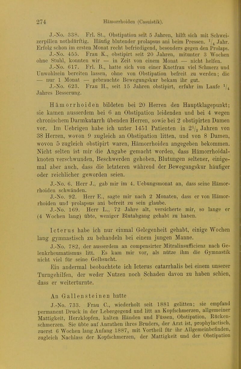 J.-No. 338. Frl. St., Obstipation seit 5 Jahren, hilft sich mit Schwei- zerpillen nothdürftig. Häufig blutender prolapsus ani beim Pressen. '/^ Jahr. Erfolg schon im ersten Monat recht befriedigend, besonders gegen den Prolaps. J.-No. 455. Frau K., obstipirt seit 20 Jahren, mitunter 3 Wochen ohne Stuhl, konnten wir — in Zeit von einem Monat — nicht helfen. J.-No. 617. Frl. B., hatte sich von einer Knetfrau viel Schmerz und Unwohlsein bereiten lassen, ohne von Obstipation befreit zu werden; die — nur 1 Monat — gebrauchte Bewegungskur bekam ihr gut. J.-No. 623. Frau H., seit 15 Jahren obstipirt, erfuhr im Laufe Jahres Besserung. Hämorrhoiden bildeten bei 20 Herren den Hauptklagepunkt; sie kamen ausserdem bei 6 au Obstipation leidenden und bei 4 wegen chronischem Darmkatarrh übenden Herren, sowie bei 2 obstipirten Damen vor. Im üebrigen habe ich unter 1451 Patienten in 2^/2 Jahren von 38 Herren, wovon 9 zugleich an Obstipation litten, und von 8 Damen, wovon 5 zugleich obstipirt waren, Hämorrhoiden angegeben bekommen. Nicht selten ist mir die Angabe gemacht worden, dass Hämorrhoidal- knoten verschwunden, Beschwerden gehoben, Blutungen seltener, einige- mal aber auch, dass die letzteren während der Bewegungskur häufiger oder reichlicher geworden seien. J.-No. 6. Herr J., gab mir im 4. Uebungsmonat an, dass seine Hämor- rhoiden schwänden. J.-No. 92. Herr E., sagte mir nach 2 Monaten, dass er von Hämor- rhoiden und prolapsus ani befreit zu sein glaube. J.-No. 169. Herr L., 72 Jahre alt, vei'sicherte mir, so lange er (4 Wochen laug) übte, weniger Blutabgang gehabt zu haben. Icterus habe ich nur einmal Gelegenheit gehabt, einige Wochen lang gymnastisch zu behandeln bei einem jungen Manne. J.-No. 782, der ausserdem an compensirter Mitralinsufficienz nach Ge- lenkrheumatismus litt. Es kam mir vor, als nütze ihm die Gymnastik nicht viel für seine Gelbsucht. Ein andermal beobachtete ich Icterus catarrhalis bei einem unserer Turngehilfen, der weder Nutzen noch Schaden davon zu haben schien, dass er weiter turnte. An Gallensteinen batte J.-No. 733. Frau C, wiederholt seit 1881 gelitten; sie empfand permanent Druck in der Lebergegend und litt an Kopfschmerzen, allgemeiner Mattigkeit, Herzklopfen, kalten Händen und Füssen, Obstipation. Rücken- schmerzen. Sie übte auf Aurathen ihres Bruders, der Arzt ist, prophylactisch, zuerst 6 Wochen lang Anfang 1887, mit Vortheil für ihr Allgemeinbefinden, zugleich Nachlass der Kopfschmerzen, der Mattigkeit und der Obstipation