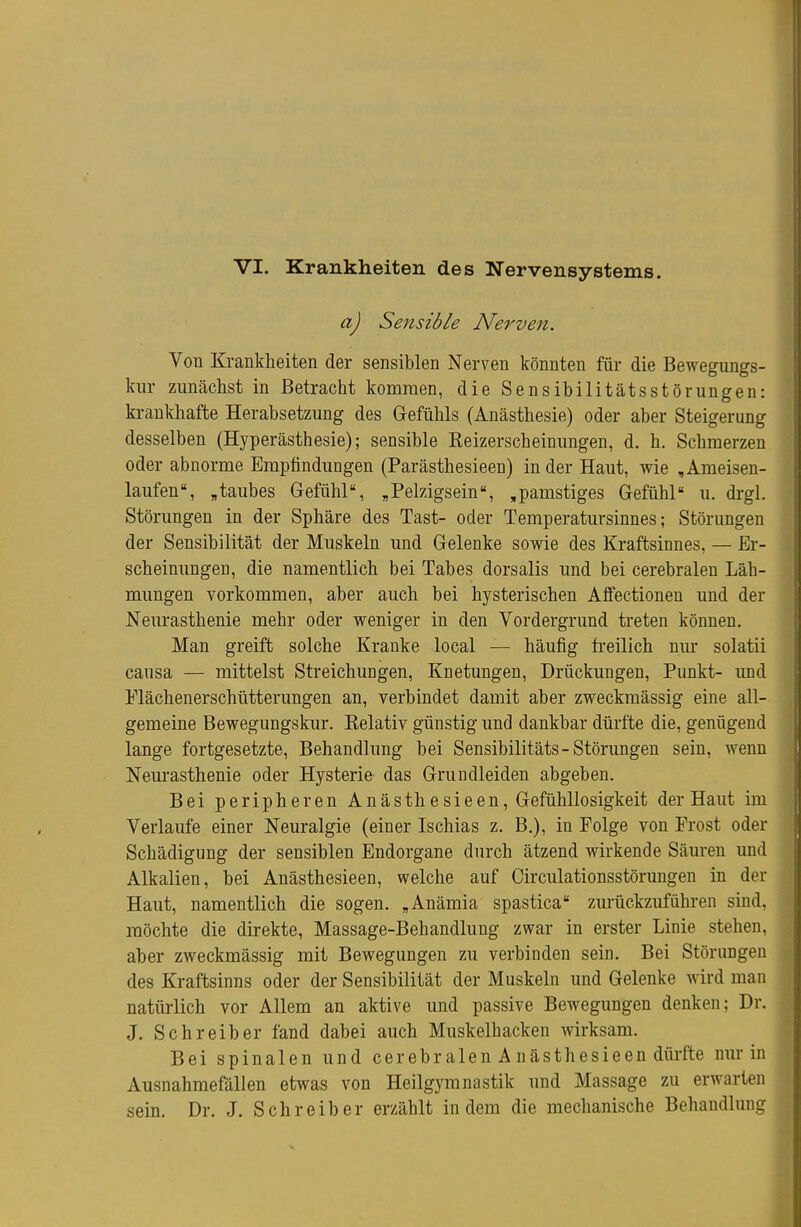 VI. Krankheiten des Nervensystems. a) Sensible Nerven. Von Krankheiten der sensiblen Nerven könnten für die Bewegungs- kur zunächst in Betracht kommen, die Sensibilitätsstörungen: krankhafte Herabsetzung des Gefühls (Anästhesie) oder aber Steigerung desselben (Hyperästhesie); sensible Keizerscheinungen, d. h. Schmerzen oder abnorme Empfindungen (Parästhesieen) in der Haut, wie , Ameisen- laufen, „taubes Gefühl, „Pelzigsein,pamstiges Gefühl u. drgl. Störungen in der Sphäre des Tast- oder Temperatursinnes; Störungen der Sensibilität der Muskeln und Gelenke sowie des Kraftsinnes, — Er- scheinungen, die namentlich bei Tabes dorsalis und bei cerebralen Läh- mungen vorkommen, aber auch bei hysterischen Affectionen und der Neurasthenie mehr oder weniger in den Vordergrund treten können. Man greift solche Kranke local — häufig freilich nur solatii causa — mittelst Streichungen, Knetungen, Drückungen, Punkt- und Plächenerschütterungen an, verbindet damit aber zweckmässig eine all- gemeine Bewegungskur. Kelativ günstig und dankbar dürfte die, genügend lange fortgesetzte, Behandlung bei Sensibilitäts-Störungen sein, wenn Neui'asthenie oder Hysterie das Gruudleiden abgeben. Bei peripheren Anästhesieen, Gefühllosigkeit der Haut im Verlaufe einer Neuralgie (einer Ischias z. B.), in Folge von Frost oder Schädigung der sensiblen Endorgane durch ätzend wirkende Säuren und Alkalien, bei Anästhesieen, welche auf Circulationsstörungen in der Haut, namentlich die sogen. „Anämia spastica zurückzuführen sind, möchte die direkte, Massage-Behandlung zwar in erster Linie stehen, aber zweckmässig mit Bewegungen zu verbinden sein. Bei Störungen des Kraftsinns oder der Sensibilität der Muskeln und Gelenke wird man natürlich vor Allem an aktive und passive Bewegungen denken; Dr. J. Schreiber fand dabei auch Muskelhacken wirksam. Bei spinalen und cerebralen A nästhesieen dürfte nur in Ausnahmefällen etwas von Heilgymnastik und Massage zu erwarten sein. Dr. J. Schreiber erzählt indem die mechanische Behandlung