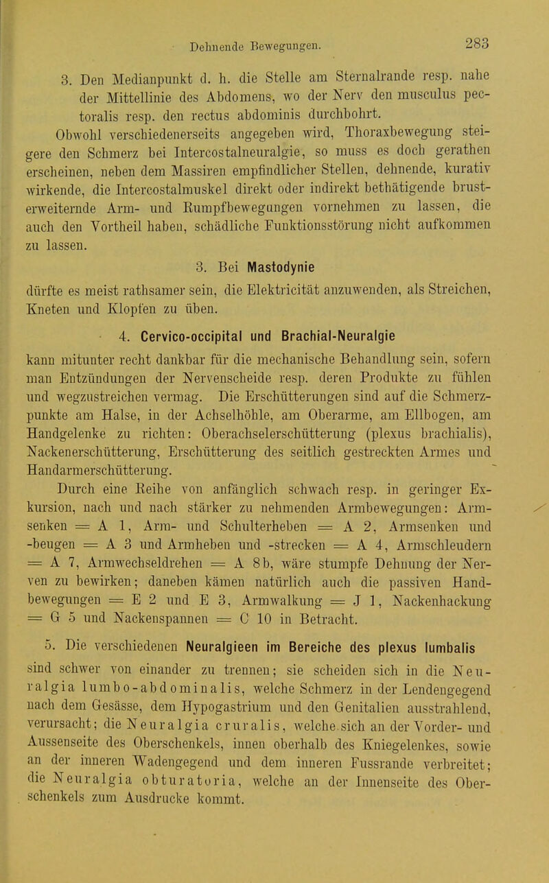 Dehnende Bewegungen. 3. Den Medianpunkt d. h. die Stelle am Sternalrande resp. nahe der Mittellinie des Abdomens, wo der Nerv den musculiis pec- toralis resp. den rectus abdominis dm-chbohrt. Obwohl verschiedenerseits angegeben wird, Thoraxbewegung stei- gere den Schmerz bei Intercostalneuralgie, so muss es doch gerathen erscheinen, neben dem Massiren empfindlicher Stellen, dehnende, kurativ wirkende, die Intercostalmuskel direkt oder indirekt bethätigende brust- erweiternde Arm- und Kumpfbewegangen vornehmen zu lassen, die auch den Vortheil haben, schädliche Funktionsstörung nicht aufkommen zu lassen. 3. Bei Mastodynie dürfte es meist rathsamer sein, die Elektricität anzuwenden, als Streichen, Kneten und Klopfen zu üben. 4. Cervico-occipital und Brachial-Neuralgie kann mitunter recht dankbar für die mechanische Behandlung sein, sofern man Entzündungen der Nervenscheide resp. deren Produkte zu fühlen und wegzustreichen vermag. Die Erschütterungen sind auf die Schmerz- punkte am Halse, in der Achselhöhle, am Oberarme, am Ellbogen, am Handgelenke zu richten: Oberachselerschütterung (plexus brachialis), Nacken erschütterung, Erschütterung des seitlich gestreckten Armes und Handarmerschütterung, Durch eine Eeihe von anfänglich schwach resp. in geringer Ex- kursion, nach und nach stärker zu nehmenden Armbewegungen: Arm- / senken = A 1, Arm- und Schulterheben = A 2, Armseuken und -beugen = A 3 und Armheben und -strecken = A 4, Armschleudern = A 7, Armwechseldrehen = A 8b, wäre stumpfe Dehnung der Ner- ven zu bewirken; daneben kämen natürlich auch die passiven Hand- bewegungen = E 2 und E 3, Armwalkung = J 1, Nackenhackung = G 5 und Nackenspannen = C 10 in Betracht. 5. Die verschiedenen Neuralgieen im Bereiche des plexus lumbalis sind schwer von einander zu trennen; sie scheiden sich in die Neu- ralgia lumbo-abdominalis, welche Schmerz in der Lendengegend nach dem Gesässe, dem Hypogastrium und den Genitalien ausstrahlend, verursacht; dieNeuralgia cruralis, welche.sich an der Vorder-und Aussenseite des Oberschenkels, innen oberhalb des Kniegelenkes, sowie an der inneren Wadengegend und dem inneren Fussrande verbreitet; die Neuralgia obturatoria, welche an der Innenseite des Ober- schenkels zum Ausdrucke kommt.