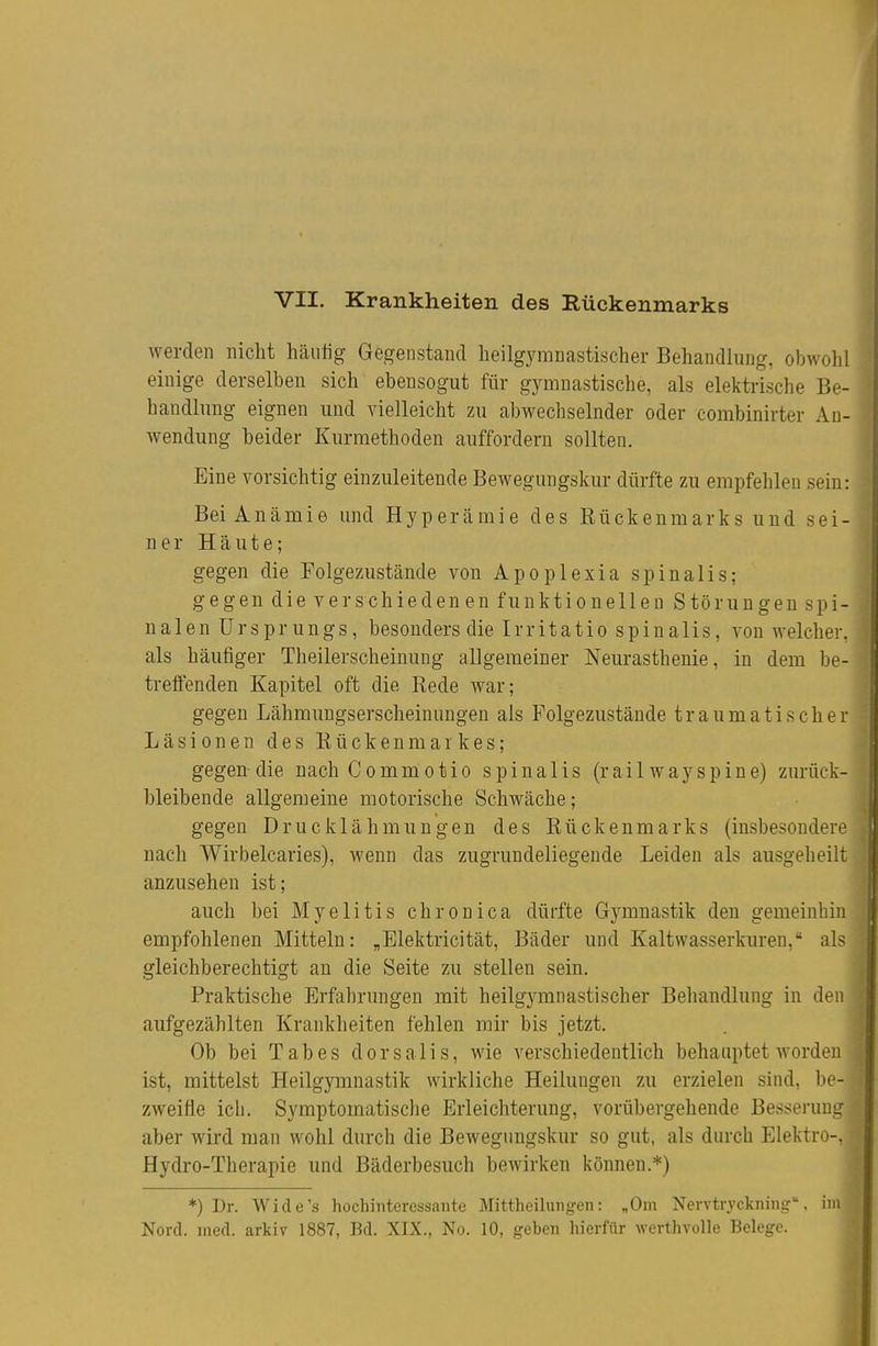 werden nicht häutig Gegenstand heilgymnastischer Behandlung, obwohl einige derselben sich ebensogut für gymnastische, als elektrische Be- handlung eignen und vielleicht zu abwechselnder oder combinirter An- wendung beider Kurmethoden auffordern sollten. Eine vorsichtig einzuleitende Bewegungskur dürfte zu empfehlen sein: Bei Anämie und Hyperämie des Eückenmarks und sei- ner Häute; gegen die Folgezustände von Apoplexia spinalis; gegen die verschiedenen funktionellen Störungen spi- nalen Ursprungs, besonders die Irritatio spinalis, von welcher, als häufiger Theilerscheinung allgemeiner Neurasthenie, in dem be- treffenden Kapitel oft die Rede war; gegen Lähmuugserscheinungen als Folgezustände traumatischer Läsionen des Rückenmarkes; gegen-die nachCommotio spinalis (railwayspine) zurück- bleibende allgemeine motorische Schwäche; gegen Drucklähmungen des Rückenmarks (insbesondere nach Wirbelcaries), wenn das zugrundeliegende Leiden als ausgeheilt anzusehen ist; auch bei Myelitis chronica dürfte Gymnastik den gemeinbin empfohlenen Mitteln: „Elektricität, Bäder und Kaltwasserkuren, als gleichberechtigt an die Seite zu stellen sein. Praktische Erfahrungen mit heilgymnastischer Behandlung in den aufgezählten Krankheiten fehlen mir bis jetzt. Ob bei Tabes dorsalis, wie verschiedentlich behauptet worden ist, mittelst Heilgymnastik wirkliche Heilungen zu erzielen sind, be- zweifle icli. Symptomatische Erleichterung, vorübergehende Besserung aber wird man wohl durch die Bewegiingskur so gut, als durch Elektro-. Hydro-Therapie und Bäderbesuch bewirken können.*) *) Dr. Wide's hochinteressante Mittheilungen: „Om Nervtryckning, im Nord. med. arkiv 1887, Bd. XIX., No. 10, geben hierfür werthvolle Belege.