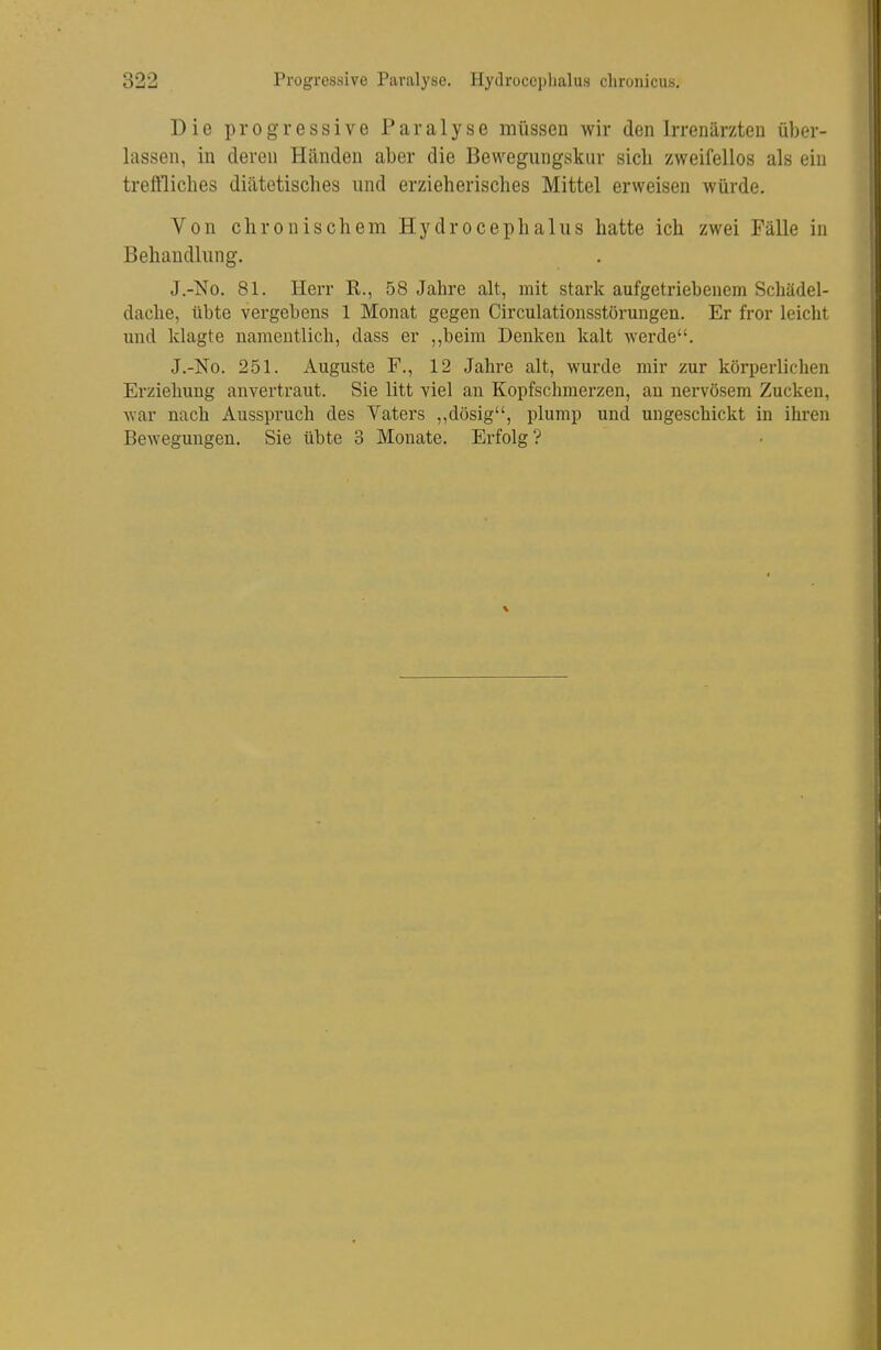 Die progressive Paralyse müssen wir den Irrenärzten über- lassen, in deren Händen aber die Bewegungskur sieb zweifellos als ein treftlicbes diätetiscbes und erzieherisches Mittel erweisen würde. Von chronischem Hydrocephalus hatte ich zwei Fälle in Behandlung. J.-No. 81. Herr R., 58 Jahre alt, mit stark aufgetriebenem Schädel- dacbe, übte vergebens 1 Monat gegen Circulationsstörungen. Er fror leicht und klagte namentlich, dass er ,,beim Denken kalt werde. J,-No. 251. Auguste F., 12 Jahre alt, wurde mir zur köi'perlichen Erziehung anvertraut. Sie litt viel an Kopfschmerzen, an nervösem Zucken, war nach Ausspruch des Vaters ,,dösig, plump und ungeschickt in ihren Bewegungen. Sie übte 3 Monate. Erfolg?