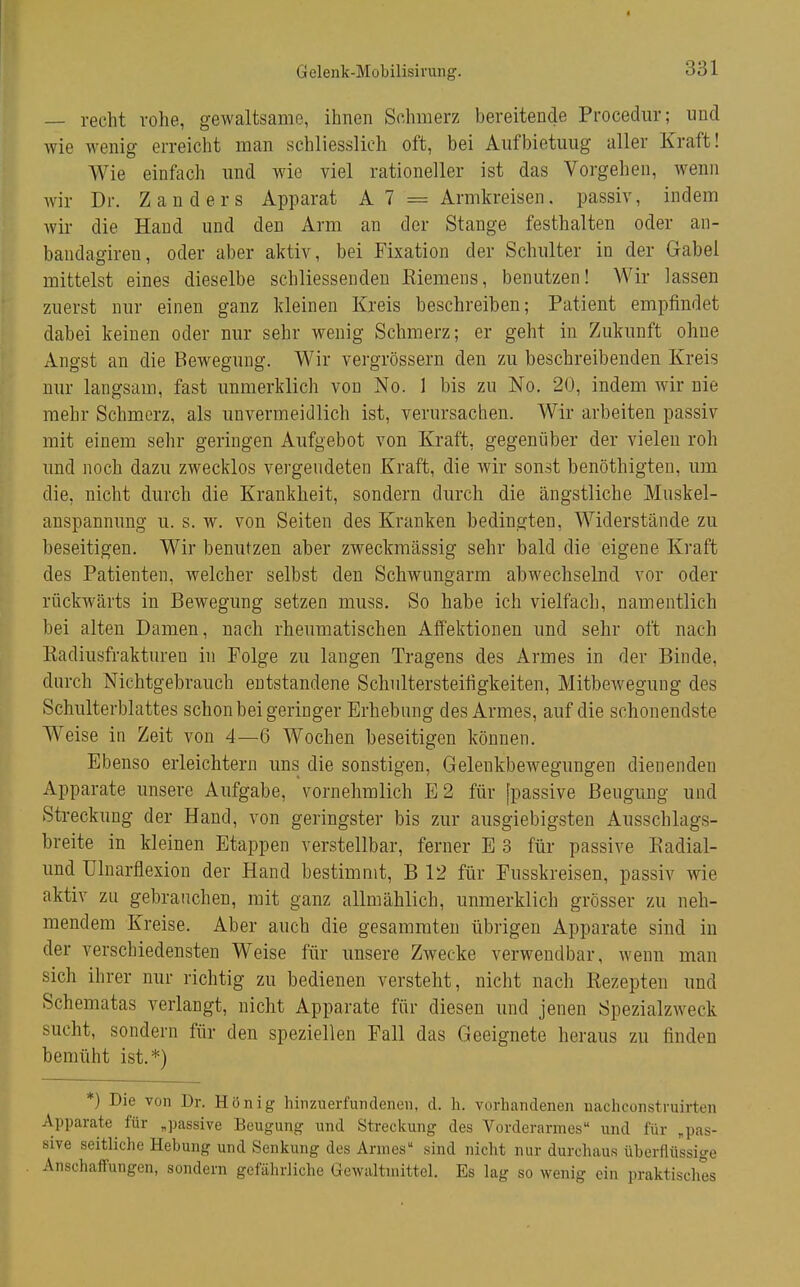 Gelenk-Mobilisivung. — recht rohe, gewaltsame, ihnen Schmerz bereitende Procedur; und Avie wenig erreicht man schliesslich oft, bei Aufbietung aller Kraft! Wie einfach und wie viel rationeller ist das Vorgehen, wenn Avir Dr. Zanders Apparat A 7 = Armkreisen, passiv, indem wir die Hand und den Arm an der Stange festhalten oder an- bandagiren, oder aber aktiv, bei Fixation der Schulter in der Gabel mittelst eines dieselbe schliessenden Eiemens, benutzen! Wir lassen zuerst nur einen ganz kleinen Kreis beschreiben; Patient empfindet dabei keinen oder nur sehr wenig Schmerz; er geht in Zukunft ohne Angst an die Bewegung. Wir vergrössern den zu beschreibenden Kreis nur langsam, fast unmerklich von No. 1 bis zu No. 20, indem wir nie mehr Schmerz, als unvermeidlich ist, verursachen. Wir arbeiten passiv mit einem sehr geringen Aufgebot von Kraft, gegenüber der vielen roh und noch dazu zwecklos vergeudeten Kraft, die wir sonst benöthigten, um die, nicht durch die Krankheit, sondern durch die ängstliche Muskel- anspannung u. s. w. von Seiten des Kranken bedingten, Widerstände zu beseitigen. Wir benutzen aber zweckmässig sehr bald die eigene Kraft des Patienten, welcher selbst den Schwungarm abwechselnd vor oder rückwärts in Bewegung setzen muss. So habe ich vielfach, namentlich bei alten Damen, nach rheumatischen Afifektionen und sehr oft nach Kadiusfrakturen in Folge zu langen Tragens des Armes in der Binde, durch Nichtgebrauch entstandene Schultersteifigkeiten, Mitbewegung des Schulterblattes schon bei geringer Erhebung des Armes, auf die schonendste Weise in Zeit von 4—6 Wochen beseitigen können. Ebenso erleichtern uns die sonstigen, Gelenkbewegungen dienenden Apparate unsere Aufgabe, vornehmlich E2 für [passive Beugung und Streckung der Hand, von geringster bis zur ausgiebigsten Ausschlags- breite in kleinen Etappen verstellbar, ferner E 3 für passive Kadial- und ülnarflexion der Hand bestimmt, B 12 für Fusskreisen, passiv wie aktiv zu gebrauchen, mit ganz allmählich, unmerklich grösser zu neh- mendem Kreise. Aber auch die gesammten übrigen Apparate sind in der verschiedensten Weise für unsere Zwecke verwendbar, wenn man sich ihrer nur richtig zu bedienen verstellt, nicht nach Rezepten und Schematas verlangt, nicht Apparate für diesen und jenen Spezialzweck sucht, sondern für den speziellen Fall das Geeignete heraus zu finden bemüht ist.*) *) Die von Dr. Hönig hinzuerfundenen, cl. h. vorhandenen nachconstruirten Apparate für „passive Beugung und Streckung des Vorderarmes und für „pas- sive seitliche Hebung und Senkung des Annes sind nicht nur durchaus überflüssige Anschafiungen, sondern gefährliche Gewaltmittel. Es lag so wenig ein praktisches
