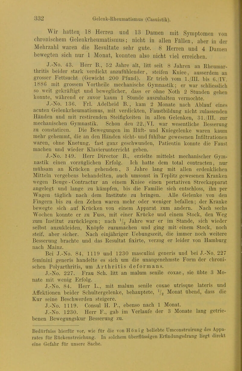 Gelenk-Rheuinatiamus (Casuistik). Wir liatten 18 Herreu und 13 Damen mit Symptomen von chronischem Gelenkrheumatismus; nicht in allen Fällen, aber in der Mehrzahl waren die Kesultate sehr gute. 8 Herren und 4 Damen bewegten sich nur 1 Monat, konnten also nicht viel erreichen. J.-No. 43. Herr B., 52 Jahre alt, litt seit 8 Jahren an Rlieumar- thritis beider stark verdickt anzufühlender, steifen Kiiiec, ausserdem an grosser Fettsucht (Gewicht 200 Pfund). Er trieb vom l./III. bis (J./IV. 188G mit grossem Vortheile mechanische Gymnastik; er war schliesslich so weit gekräftigt und beweglicher, dass er ohne Noth 2 Stunden gehen konnte, während er zuvor kaum 1 Stunde auszulialten vermochte. J.-No. 136. Frl. Adelheid B., kam 2 Monate nach Ablauf eines acuten Gelenkrheumatismus, mit verdickten, Faustbildung nicht zulassenden Händen und mit restirendcn Steifigkeiten in allen Gelenken, 31./HI. zur mechanischen Gymnastik. Schon den 22./VI. war wesentliche Besserung zu constatireu. Die Bewegungen im Hüft- und Kniegelenke waren kaum mehr gehemmt, die an den Händen sieht- und fühlbar gewesenen Infiltrationen waren, ohne Knetung, fast ganz geschwunden, Patientin konnte die Faust machen und wieder Klavierunterricht geben. J.-No. 149. Herr Director B., erzielte mittelst mechanischer Gym- nastik einen vorzüglichen Erfolg. Ich hatte dem total contracten, nur mühsam an Krücken gehenden, 3 Jahre lang mit allen erdenklichen Mitteln vergebens behandelten, auch umsonst in Teplitz gewesenen Kranken wegen Beuge - Contractur an einem Kniee einen portativen Streckapparat angelegt und lange zu kämpfen, bis die Familie sich entschloss, ihn per Wagen täglich nach dem Institute zu bringen. Alle Gelenke von den P'ingern bis zu den Zehen waren mehr oder weniger befallen; der Kranke bewegte sich auf Krücken von einem Apparat zum andern. Nach sechs AVochen konnte er zu Fuss, mit einer Krücke und einem Stock, den Weg zum Institut zurücklegen; nach ^2 J^hre war er im Stande, sich wieder selbst anzukleiden, Knöpfe zuzumachen und ging mit einem Stock, noch steif, aber sicher. Nach einjähriger Uebungszeit, die immer noch weitere Besserung brachte und das Resultat fixirte, verzog er leider von Hamburg nach Mainz. Bei J.-No. 84, 1119 und 1230 masculini generis und bei J.-No. 227 feminini generis handelte es sich um die unangenehmste Form der chroni- schen Polyarthritis, um Arthritis de form ans. J.-No. 227. Frau Sch. litt an malum senile coxae, sie übte 3 Mo- nate mit wenig Erfolg. J.-No. 84. Herr L., mit malum senile coxae utrisque lateris und Affektionen beider Schultergelenke, behauptete, V2 Monat übend, dass die Kur seine Beschwerden steigere. J.-No. 1119. Consul H. P., ebenso nach 1 Monat. J.-No. 1230. Herr F., gab im Verlaufe der 3 Monate lang getrie- benen Bewegungskur Besserung zu. Bedürfniss hierfür vor, wie für die von König beliebte Umconstruirung des Appa- rates für Rückenstreichung. In solchem überflüssigen Erfindungsdrang liegt direkt eine Gefahr für unsere Sache.
