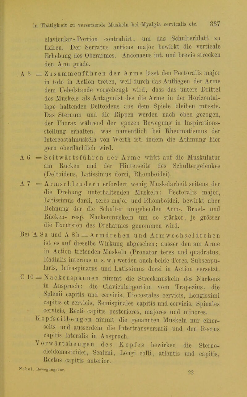 claviciilar - Portion contrahirt, um das Schulterblatt zu fixiren. Der Serratus anticus major bewirkt die verticale Erhebung des Oberarmes. Anconaeus int. und brevis strecken den Arm grade. A5 =Zusammenführen der Arme lässt den Pectoralis major in toto in Action treten, weil durch das Aufliegen der Arme dem Uebelstande vorgebeugt wird, dass das untere Drittel des Muskels als Antagonist des die Arme in der Horizontal- lage haltenden Deltoideus aus dem Spiele bleiben müsste. Das Sternum und die Rippen werden nach oben gezogen, der Thorax während der ganzen Bewegung in Inspirations- stellung erhalten, was namentlich bei Rheumatismus der Intercostalmuskeln von Werth ist, indem die Athmung hier gern oberflächlich wird. A6 =Seitwärtsführen der Arme wirkt auf die Muskulatur am Rücken und der Hinterseite des Schultergelenkes (Deltoideus, Latissimus dorsi, Rhomboidei). A7 — Armschleudern erfordert wenig Muskelarbeit seitens der die Drehung unterhaltenden Muskeln: Pectoralis major, Latissimus dorsi, teres major und Rhomboidei, bewirkt aber Dehnung der die Schulter umgebenden Arm-, Brust- und Rücken- resp. Nackenmuskeln um so stärker, je grösser die Excursion des Dreharmes genommen wird. Bei'A 8a und A Sb = Armdrehen und Arm wechseldrehen ist es auf dieselbe Wirkung abgesehen; ausser den am Arme in Action tretenden Muskeln (Pronator teres und quadratus. Radialis internus u. s. w.) werden auch beide Teres, Subscapu- laris, Infraspiuatus und Latissimus dorsi in Action versetzt. C10 = Nackenspanuen nimmt die Streckmuskeln des Nackens in Anspruch: die Clavicularportion vom Trapezius, die Splenii capitis und cervicis, Iliocostales cervicis, Longissimi capitis et cervicis, Semispinales capitis und cervicis, Spinales cervicis, Recti capitis posteriores, majores und minores. Kopfseitbeugen nimmt die genannten Muskeln nur einer- seits und ausserdem die Intertransversarii und den Rectus capitis lateralis in Anspruch. Vorwärtsbeugen des Kopfes bewirken die Steruo- cleidomastoidei, Scaleni, Longi colli, atlantis und capitis, Rectus capitis anterior. Nebel, Hcwegungskur.