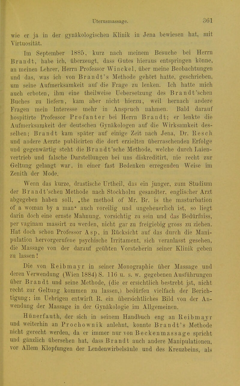 Uterusmassage. wie er ja iu der gyuäkologischeu Klinik in Jena bewiesen hat, mit Virtuosität. Im September 1885, kurz nach meinem Besuche bei Herrn Brandt, habe ich, überzeugt, dass Gutes hieraus entspringen könne, an meinen Lehrer, Herrn Professor Win ekel, über meine Beobachtungen und das, was ich von Brandt's Methode gehört hatte, geschrieben, um seine Aufmerksamkeit auf die Frage zu lenken. Ich hatte mich auch erboten, ihm eine theiiweise üebersetzung des Brandt'sehen Buches zu liefern, kam aber nicht hierzu, weil hernach andere Fragen mein Interesse mehr in Anspruch uahmeu. Bald darauf hospitirte Professor Profanter bei Herrn Brandt; er lenkte die Aufmerksamkeit der deutschen Gynäkologen auf die Wirksamkeit des- selben; Brandt kam später auf einige Zeit nach Jena, Dr. Besch und andere Aerzte publicirten die dort erzielten überraschenden Erfolge und gegenwärtig steht die Brandt'sehe Methode, welche durch Laien- vertrieb und falsche Darstellungen bei uns diskreditirt, nie recht zur Geltung gelangt war. in einer fast Bedenken erregenden Weise im Zenith der Mode. Wenn das kurze, drastische ürtheil, das ein junger, zum Studium der Brandt'sehen Methode nach Stockholm gesandter, englischer Arzt abgegeben haben soll, ,the method of Mr. Br. is the mastiirbation of a woman by a man auch voreilig und ungeheuerlich ist, so liegt darin doch eine ernste Mahnung, vorsichtig zu sein und das Bedürfniss, per vaginam massirt zu werden, nicht gar zu freigiebig gross zuziehen. Hat doch schon Professor Asp, in Kücksicht auf das durch die Mani- pulation hervorgerufene psychische Irritament, sich veranlasst gesehen, die Massage von der darauf geübten Vorsteherin seiner Klinik geben 7,u lassen! Die von Eeibmayr in seiner Monographie über Massage und deren Verwendung (Wien 1884) S. 116 u. s.w. gegebenen Ausführungen über Brandt und seine Methode, (die er ersichtlich bestrebt jst, nicht recht zur Geltung kommen zu lassen,) bedürfen vielfach der Berich- tigung; im Uebrigen entwirft K. ein übersichtliches Bild von der An- wendung der Massage in der Gynäkologie im Allgemeinen. Hünerfauth, der sich in seinem Handbuch eng an ßeibmayr und weiterhin an Prochownik anlehnt, konnte Brandt's Methode nicht gerecht werden, da er immer nur von Beckenmassage spricht und gänzlich übersehen hat, dass Brandt auch andere Manipulationen, vor Allem Klopfungen der Lendenwirbelsäule und des Kreuzbeins, als