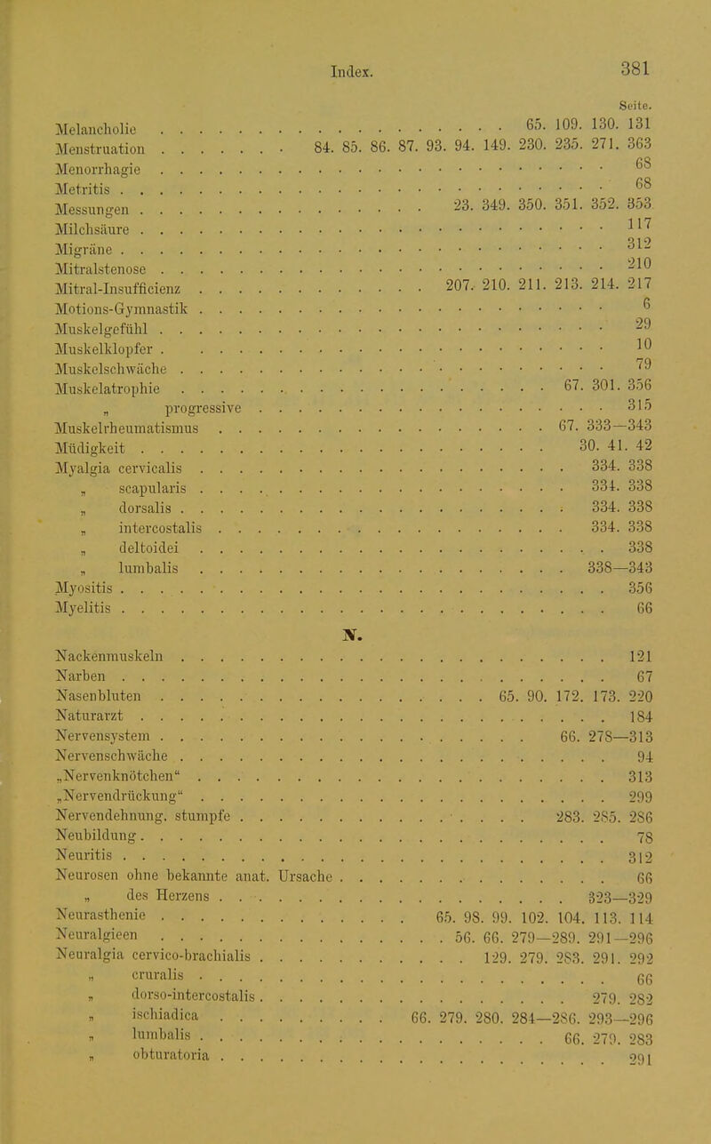 Seite. Melancholie 65. 109. 130. 131 Menstruation • 84. 85. 86. 87. 93. 94. 149. 230. 235. 271. 363 68 23. 349. 350. 351. 3o2. 3o3 117 O 1 o 210 b\/T T T- 1 1 c^n TT! /*1 t~iV» rt 207. 210. 211. 213. 214. 217 6 o^ViUbKcl^ Ulli 29 Muskelklopfer . 10 79 315 67. 333—343 iV'l 11 ri 1 n* l.' /ai t 30. 41. 42 iVl irQ 1 m Q poi^'^ri /* n 11 a Ol^OT^n 1 Q Tl c 334 838 n n n 11Q aoQ A-i X. 121 11'n All 67 ±^ cloCll UlUuCll ......*.( 65. 90. 172. 173. 220 ATn 4-11 ro v/f ATpl'VPll C'V'i'i'PlYl . 66. 278 313 XToi'Vßn o/> n x\T n Ii o 94 ^JöVTT'DTiIrnnTPTlOTi  313 NTi^ VVATl fl IMI flrn Tl O  Nervcndehiiuno* stumpfe ....... 283. 285. 286 Neubildung Neuritis Noiirofipn oliUP Tiplcrnrntp ar\^^'\^ TTrcnplia eurasthenie 65. 98. 99. 102. 104. 113. 114 Neural 'ieen Neoi'alfiria cervico-hrnpliiali^ „ cruralis . . „ ilorso-intercostalis.... „ ischiadica .... 66. 279. 280. 284—286. 293—296 „ obturatoria