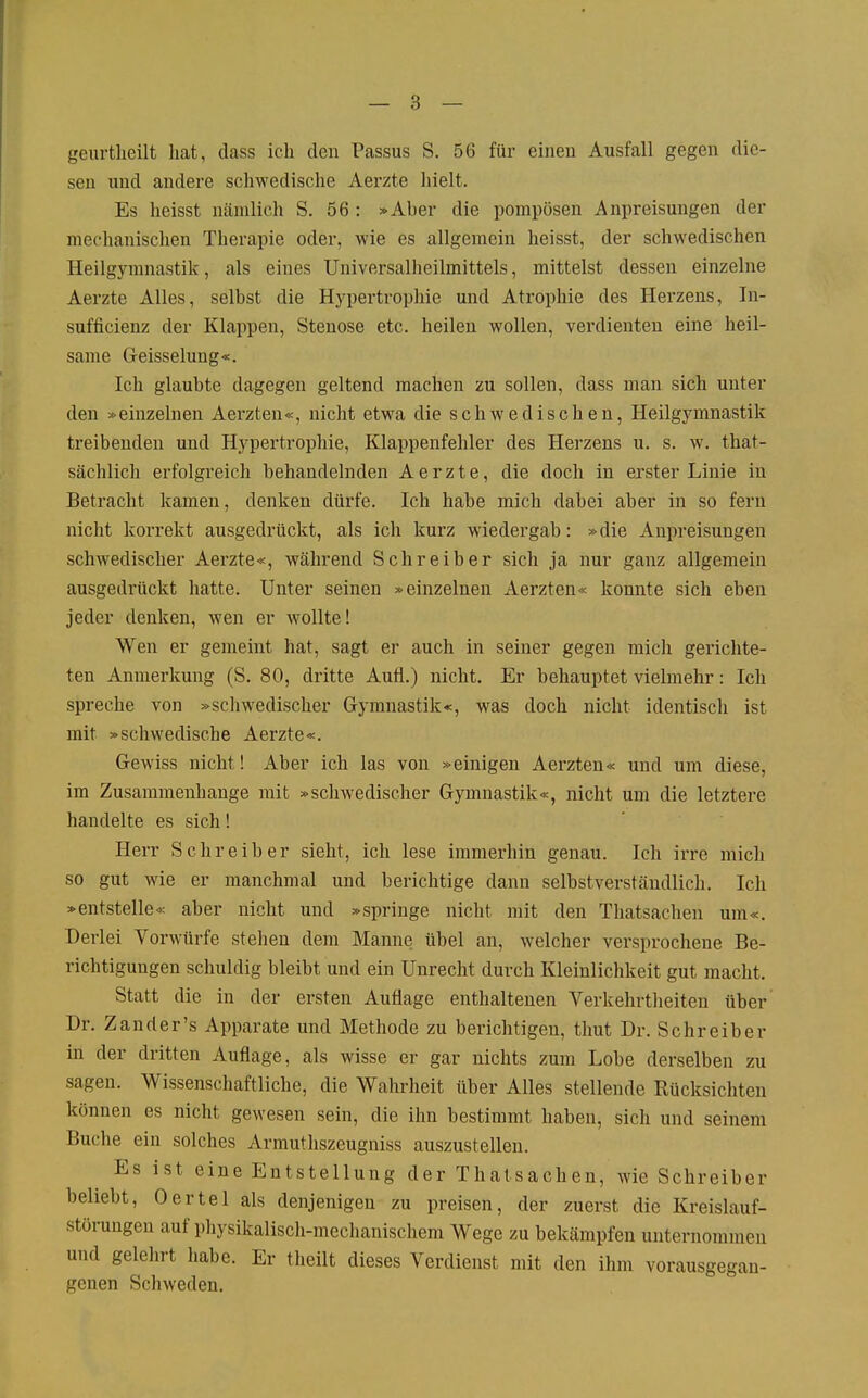 — 3 — gcurtlieilt hat, dass ich den Passus S. 56 für einen Ausfall gegen die- sen und andere schwedische Aerzte hielt. Es heisst nämlich S. 56 : »Aber die pompösen Anpreisungen der meclianisclien Therapie oder, wie es allgemein heisst, der schwedischen Heilgymnastik, als eines Universalheilmittels, mittelst dessen einzelne Aerzte Alles, selbst die Hypertrophie und Atrophie des Herzens, In- sufficienz der Klappen, Stenose etc. heilen wollen, verdienten eine heil- same Geisselung«. Ich glaubte dagegen geltend machen zu sollen, dass man sich unter den »einzelnen Aerzten«, nicht etwa die schwedischen, Heilgymnastik treibenden und Hypertrophie, Klappenfehler des Herzens u. s. w. that- sächlich erfolgreich behandelnden Aerzte, die doch in erster Linie in Betracht kamen, denken dürfe. Ich habe mich dabei aber in so fern nicht korrekt ausgedrückt, als ich kurz wiedergab: »die Anpreisungen schwedischer Aerzte«, während Schreiber sich ja nur ganz allgemein ausgedrückt hatte. Unter seinen »einzelnen Aerzten« konnte sich eben jeder denken, wen er wollte! Wen er gemeint hat, sagt er auch in seiner gegen mich gerichte- ten Anmerkung (S. 80, dritte Aufl.) nicht. Er behauptet vielmehr: Ich spreche von »scliwedischer Gymnastik«, was doch nicht identiscli ist mit »schwedische Aerzte«. Gewiss nicht! Aber ich las von »einigen Aerzten« und um diese, im Zusammenhange mit »schwedischer Gymnastik«, nicht um die letztere handelte es sich! Herr Schreiber sieht, ich lese immerhin genau. Ich irre mich so gut wie er manchmal und berichtige dann selbstverständlich. Ich »entstelle« aber nicht und »springe nicht mit den Thatsachen um«. Derlei Vorwürfe stehen dem Manne übel an, welcher versprochene Be- richtigungen schuldig bleibt und ein Unreclit durch Kleinlichkeit gut macht. Statt die in der ersten Auflage enthaltenen Verkehrtheiten über Dr. Zander's Apparate und Methode zu berichtigen, thut Dr. Schreiber in der dritten Auflage, als wisse er gar nichts zum Lobe derselben zu sagen. Wissenschaftliche, die Walirheit über Alles stellende Rücksichten können es nicht gewesen sein, die ihn bestimmt haben, sich und seinem Buche ein solches Armuthszeugniss auszustellen. Es ist eine Entstellung der Thatsachen, wie Schreiber beliebt, Oertel als denjenigen zu preisen, der zuerst die Kreislauf- störungen auf physikalisch-mechanischem Wege zu bekämpfen unternommen und gelelirt habe. Er theilt dieses Verdienst mit den ihm vorausgegan- genen Schweden.