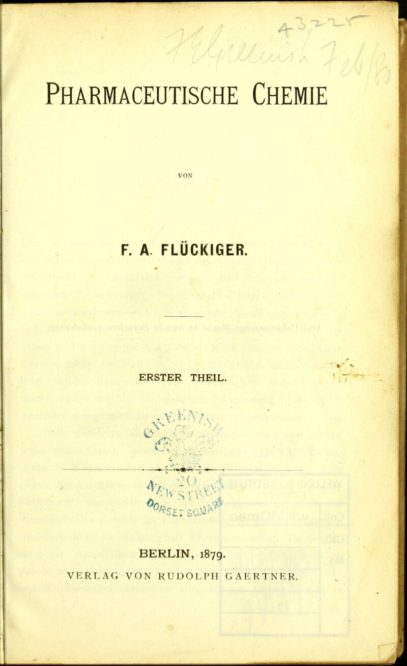 Pharmaceutische Chemie VON F. A. FLÜCKIGER. ERSTER THEIL. ^^^^^—. BERLIN, 1879. VERLAG VON RUDOLPH GAERTNER.
