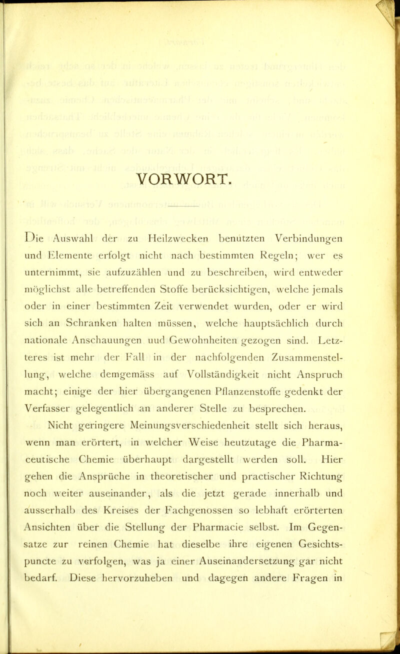 VORWORT. Die Auswahl der zu Heilzwecken benützten Verbindungen und Elemente erfolgt nicht nach bestimmten Regeln; wer es unternimmt, sie aufzuzählen und zu beschreiben, wird entweder möglichst alle betreffenden Stoffe berücksichtigen, welche jemals oder in einer bestimmten Zeit verwendet wurden, oder er wird sich an Schranken halten müssen, welche hauptsächlich durch nationale Anschauungen uud Gewohnheiten gezogen sind. Letz- teres ist mehr der Fall in der nachfolgenden Zusammenstel- lung, welche demgemäss auf Vollständigkeit nicht Anspruch macht; einige der hier übergangenen Pflanzenstoffe gedenkt der Verfasser gelegentlich an anderer Stelle zu besprechen. Nicht geringere Meinungsverschiedenheit stellt sich heraus, wenn man erörtert, in welcher Weise heutzutage die Pharma- ceutische Chemie überhaupt dargestellt werden soll. Hier gehen die Ansprüche in theoretischer und practischer Richtung noch weiter auseinander, als die jetzt gerade innerhalb und ausserhalb des Kreises der Fachgenossen so lebhaft erörterten Ansichten über die Stellung der Pharmacie selbst. Im Gegen- satze zur reinen Chemie hat dieselbe ihre eigenen Gesichts- puncte zu verfolgen, was ja einer Auseinandersetzung gar nicht bedarf. Diese hervorzuheben und dagegen andere Fragen in