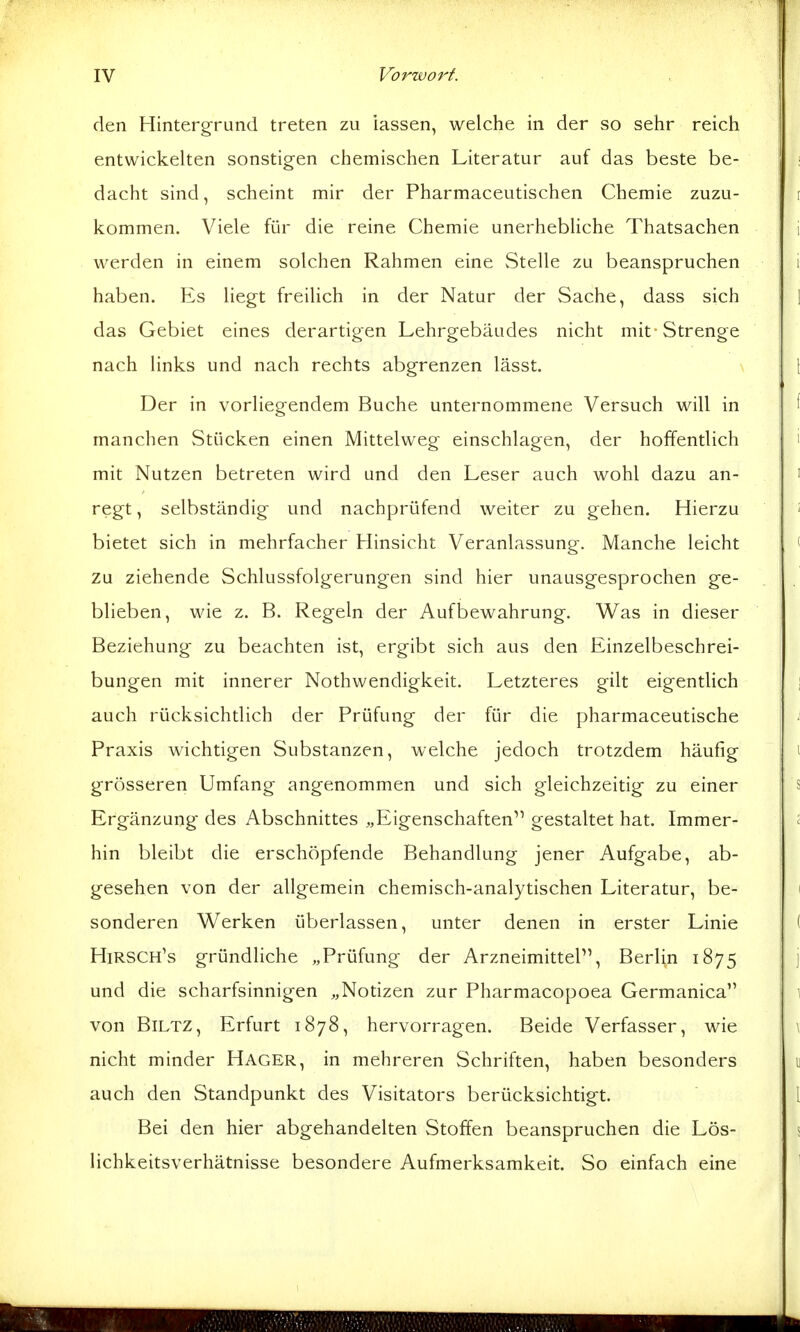 den Hintergrund treten zu iassen, welche in der so sehr reich entwickelten sonstigen chemischen Literatur auf das beste be- dacht sind, scheint mir der Pharmaceutischen Chemie zuzu- kommen. Viele für die reine Chemie unerhebUche Thatsachen werden in einem solchen Rahmen eine Stelle zu beanspruchen haben. Es liegt freilich in der Natur der Sache, dass sich das Gebiet eines derartigen Lehrgebäudes nicht mit Strenge nach links und nach rechts abgrenzen lässt. Der in vorliegendem Buche unternommene Versuch will in manchen Stücken einen Mittelweg einschlagen, der hoffentlich mit Nutzen betreten wird und den Leser auch wohl dazu an- regt , selbständig und nachprüfend weiter zu gehen. Hierzu bietet sich in mehrfacher Hinsicht Veranlassung. Manche leicht zu ziehende Schlussfolgerungen sind hier unausgesprochen ge- blieben, wie z. B. Regeln der Aufbewahrung. Was in dieser Beziehung zu beachten ist, ergibt sich aus den Einzelbeschrei- bungen mit innerer Nothwendigkeit. Letzteres gilt eigentUch auch rücksichtlich der Prüfung der für die pharmaceutische Praxis wichtigen Substanzen, welche jedoch trotzdem häufig grösseren Umfang angenommen und sich gleichzeitig zu einer Ergänzung des Abschnittes «Eigenschaften gestaltet hat. Immer- hin bleibt die erschöpfende Behandlung jener Aufgabe, ab- gesehen von der allgemein chemisch-analytischen Literatur, be- sonderen Werken überlassen, unter denen in erster Linie Hirsch's gründliche „Prüfung der Arzneimittel, Berlin 1875 und die scharfsinnigen „Notizen zur Pharmacopoea Germanica von BiLTZ, Erfurt 1878, hervorragen. Beide Verfasser, wie nicht minder Hager, in mehreren Schriften, haben besonders auch den Standpunkt des Visitators berücksichtigt. Bei den hier abgehandelten Stoffen beanspruchen die Lös- lichkeitsverhätnisse besondere Aufmerksamkeit. So einfach eine