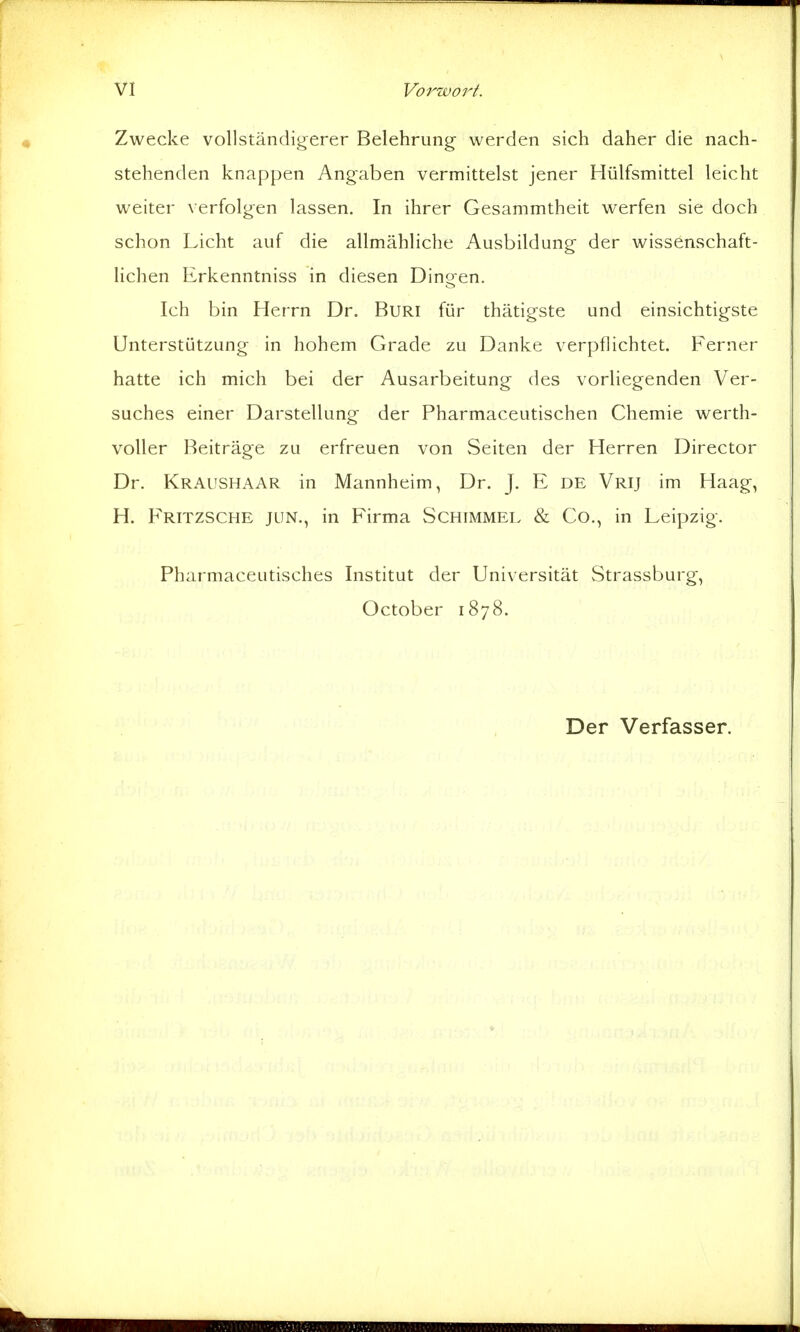 Zwecke vollständigerer Belehrung- werden sich daher die nach- stehenden knappen Angaben vermittelst jener Hülfsmittel leicht weiter verfolgen lassen. In ihrer Gesammtheit werfen sie doch schon Licht auf die allmähliche Ausbildung der wissenschaft- lichen Erkenntniss in diesen Dingen. Ich bin Herrn Dr. BuRi für thätigste und einsichtigste Unterstützung in hohem Grade zu Danke verpflichtet. Ferner hatte ich mich bei der Ausarbeitung des vorliegenden Ver- suches einer Darstellung der Pharmaceutischen Chemie werth- voller Beiträge zu erfreuen von vSeiten der Herren Director Dr. Kraushaar in Mannheim, Dr. J. E de Vrij im Haag, H. Fritzsche jun., in Firma Schimmel «& Co., in Leipzig. Pharmaceutisches Institut der Universität Strassburg, October 1878. Der Verfasser.