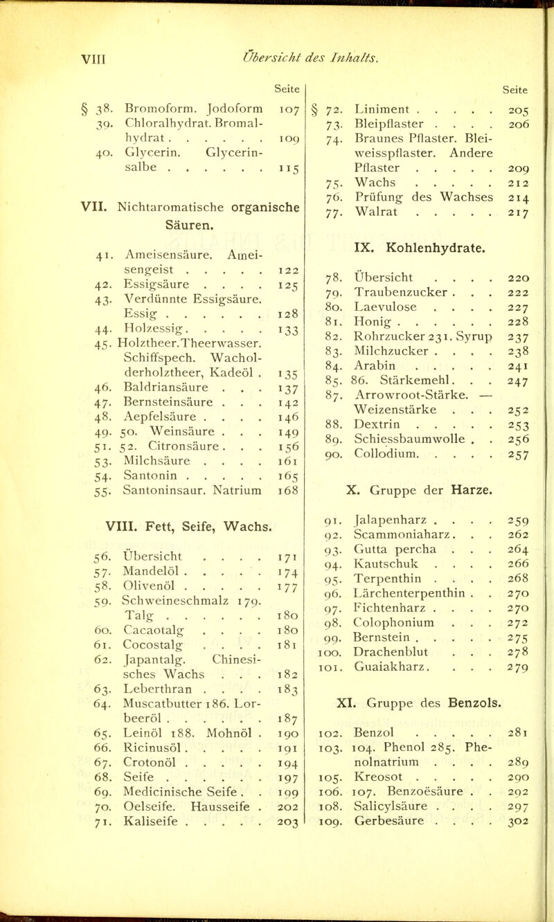 VIIJ Übersicht Seite § 38. Bromoform. Jodoform 107 39- Chloralhydrat. Bromal- hydrat 109 40. Glycerin. Glycerin- salbe 115 VII. Nichtaromatische organische Säuren. 41. Ameisensäure. Amei- sengeist 122 42. Essigsäure .... 125 43. Verdünnte Essigsäure. Essig 128 44. Holzessig 133 45. Holztheer.Theerwasser. Schiffspech. Wachol- derholztheer, Kadeöl . 135 46. Baldriansäure . . . 137 47. Bernsteinsäure . . . 142 48. Aepfelsäure .... 146 49. 50. Weinsäure . . . 149 51. 52. Citronsäure. . . 156 53. Milchsäure .... 161 54. Santonin 165 55. Santoninsaur. Natrium 168 VIII. Fett, Seife, Wachs. 56. Übersicht . . . . 171 57. Mandelöl . . . . . 174 58. Olivenöl 177 59. Schweineschmalz 179. Talg 180 60. Cacaotalg .... 180 61. Cocostalg . . . . 181 62. Japantalg. Chinesi- sches Wachs . . . 182 63. Leberthran . . . . 183 64. Muscatbutter 186. Lor- beeröl 187 65. Leinöl 188. Mohnöl . 190 66. Ricinusöl 191 67. Crotonöl 194 68. Seife 197 69. Medicinische Seife. . 199 70. Oelseife. Hausseife . 202 71. Kaliseife 203 des Inhalts. Seite § 72. Liniment 205 73. Bleipflaster .... 206 74. Braunes Pflaster. Blei- weisspflaster. Andere Pflaster 209 75. Wachs 212 76. Prüfung des Wachses 214 77. Walrat 217 IX. Kohlenhydrate. 78. Übersicht .... 220 79. Traubenzucker . . . 222 80. Laevulose . . . . 227 81. Honig 228 82. Rohrzucker 231. Syrup 237 83. Milchzucker .... 238 84. Arabin 241 85. 86. Stärkemehl. . . 247 87. Arrowroot-Stärke. — Weizenstärke . . . 252 88. Dextrin 253 89. Schiessbaumwolle . . 256 90. Collodium 257 X. Gruppe der Harze. 91. Jalapenharz .... 259 92. Scammoniaharz. . . 262 93. Gutta percha . . . 264 94. Kautschuk ... .266 95. Terpenthin .... 268 96. Lärchenterpenthin . . 270 97. Fichtenharz .... 270 98. Colophonium . . . 272 99. Bernstein 275 100. Drachenblut . . . 278 101. Guaiakharz. . . . 279 XI. Gruppe des Benzols. 102. Benzol 281 103. 104. Phenol 285. Phe- nolnatrium .... 289 105. Kreosot 290 106. 107. Benzoesäure . . 292 108. Salicylsäure .... 297 109. Gerbesäure .... 302