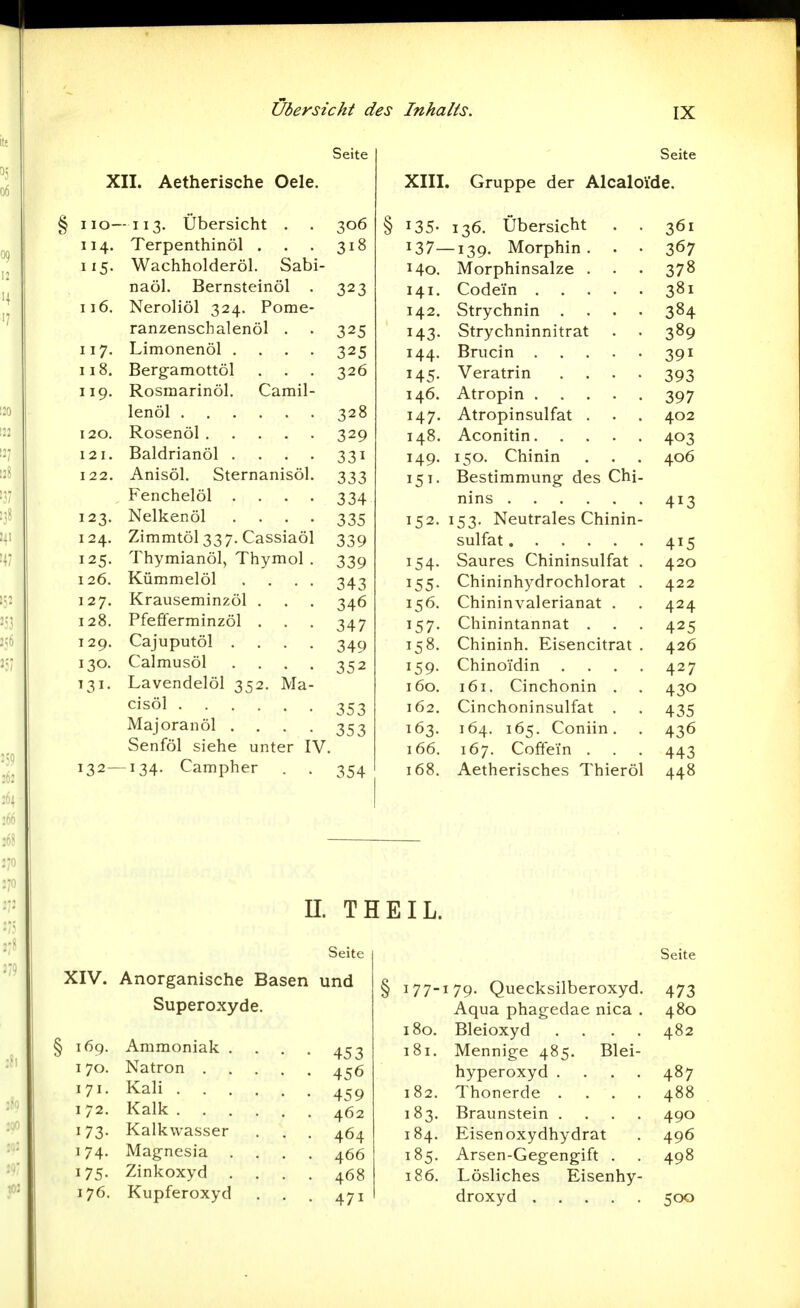 Seite XII. Aetherische Oele. I lO- -113. Übersicht . . 306 114. Terpenthinöl . 318 Wachholderöl. Sabi- naöl. Bernsteinöl . 323 116. Neroliöl 324. Pome- ranzenschalenöl . . 325 117. Limonenöl .... 325 118. Bergamottöl . . . 326 119. Rosmarinöl. Camil- 328 120. 329 121. Baldrianöl .... 331 122. Anisöl. Sternanisöl. 333 Fenchelöl .... 334 123. Nelkenöl .... 335 124. Zimmtöl 337. Cassiaöl 339 125. Thymianöl, Thymol . 339 126. Kümmelöl .... 343 127. Krauseminzöl . 346 128. Pfefferminzöl . 347 129. Cajuputöl .... 349 130. Calmusöl .... 352 ^31- Lavendelöl 352. Ma- 353 Majoranöl .... 353 Senföl siehe unter IV. 132- -134. Campher 354 Seite XIII. Gruppe der Alcaloi'de. § 135- 136. Übersicht . . 361 137—139. Morphin. . • 367 140. Morphinsalze . . . 378 141. Codei'n 381 142. Strychnin .... 384 143. Strychninnitrat . . 389 144. Brucin 391 145. Veratrin . . • • 393 146. Atropin 397 147. Atropinsulfat . . . 402 148. Aconitin 403 149. 150. Chinin . . . 406 151. Bestimmung des Chi- nins 413 152. 153. Neutrales Chinin- sulfat 415 154. Saures Chininsulfat . 420 155. Chininhydrochlorat . 422 156. Chininvalerianat . . 424 157. Chinintannat . . . 425 158. Chininh. Eisencitrat . 426 159. Chinoidin . . . . 427 160. 161. Cinchonin . . 430 162. Cinchoninsulfat . . 435 163. 164. 165. Coniin. . 436 166. 167. Coffein . . . 443 168. Aetherisches Thieröl 448 n. THEIL. Seite XIV. Anorganische Basen und Superoxyde. 169. Ammoniak .... 453 170. Natron 456 171. Kali 172. Kalk 462 173. Kalkwasser . . . 464 174. Mag-nesia .... 466 175. Zinkoxyd .... 468 176. Kupferoxyd . . . 471 Seite 177- I 79. Quecksilberoxyd. 473 Aqua phagedae nica . 480 180. Bleioxyd .... 482 181. Mennige 485, Blei- hyperoxyd .... 487 182. Thonerde .... 488 183. Braunstein .... 490 184. Eisen oxydhydrat 496 185. Arsen-Gegengift . 498 186. Lösliches Eisenhy- 500
