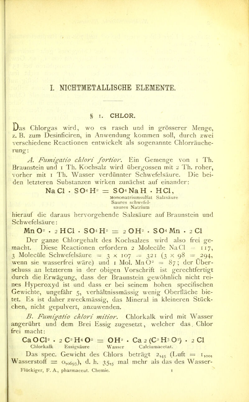 § I. CHLOR. Das Chlorgas wird, wo es rasch und in grösserer Menge, z. B. zum Desinficiren, in Anwendung kommen soll, durch zwei verschiedene Reactionen entwickelt als sogenannte Chlorräuche- rung: A. Fufnigatio chlori fortior. Ein Gemenge von i 7^h. Braunstein und i Th. Kochsalz wird übergössen mit 2 Th, roher, vorher mit i Th. Wasser verdünnter Schwefelsäure. Die bei- den letzteren Substanzen wirken zunächst auf einander: NaCl . SO^H- = S04NaH . HCl, Mononatriuinsulfat Salzsäure Saures schwefttl- saures Natrium hierauf die daraus hervorgehende Salzsäure auf Braunstein und Schwefelsäure: MnO= . 2 HCl . S04H- = 2 OH- . S04Mn . 2 Cl Der ganze Chlorgehalt des Kochsalzes v/ird also frei ge- macht. Diese Reactionen erfordern 2 Molecüle NaCl 117, 3 Molecüle Schwefelsäure = 3 x 107 321 (3 x 98 = 294, wenn sie wasserfrei wäre) und i Mol. MnO- — 87; der Über- schuss an letzterem in der obigen Vorschrift ist gerechtfertigt durch die Erwägung, dass der Braunstein gewöhnlich nicht rei- nes Hyperoxyd ist und dass er bei seinem hohen specifischen Gcv/ichte, ungefähr 5, verhältnissmässig wenig Oberfläche bie- tet. Es ist daher zweckmässig, das Mineral in kleineren Stück- chen, nicht gepulvert, anzuwenden. B. Fumigatio chlori mitior. Chlorkalk wird mit Wasser angerührt und dem Brei Essig zugesetzt, welcher das. Chlor frei macht: CaOCl- . 2C-H4O- = OH- . Ca2(C-H3 0-) . 2 Cl Clilorkalk Essigsäure Wasser Calciumacetat. Das spec. Gewicht des Chlors beträgt 2,45 (Luft = 1,00, Wasserstoff = 0,0693), d. h. 35,5 mal mehr als das des Wasser- Flückiger, F. A., pharmaceut. Chemie. i