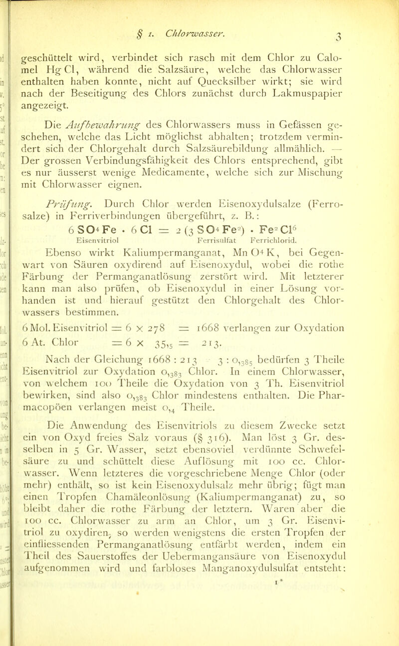 § 1. Chlorwasser. geschüttelt wird, verbindet sich rasch mit dem Chlor zu Calo- mel Hg-Cl, während die Salzsäure, welche das Chlorwasser enthalten haben konnte, nicht auf Quecksilber wirkt; sie wird nach der Beseitigung' des Chlors zunächst durch Lakmuspapier angezeigt. Die Aufbewahrung des Chlorwassers muss in Gefässen ge- schehen, welche das Licht möglichst abhalten; trotzdem vermin- dert sich der Chlorgehalt durch Salzsäurebildung allmählich. — Der grossen Verbindungsfähigkeit des Chlors entsprechend, gibt es nur äusserst wenige Medicamente, welche sich zur Mischung mit Chlorwasser eignen. Prüfung. Durch Chlor werden Eisenoxydulsalze (Ferro- salze) in Fernverbindungen übergeführt, z. B.: 6S04Fe . 6C1 = 2(3804 Fe-) . Fe-Cl^ Eisenvitriol Ferrisulfat Ferrichlorid. Ebenso wirkt Kaliumpermanganat, MnO^K, bei Gegen- wart von Säuren oxydirend auf Eisenoxydul, wobei die rothe Färbung der Permanganatlösung zerstört wird. Mit letzterer kann man also prüfen, ob Eisenoxydul in einer Lösung vor- handen ist und hierauf gestützt den Chlorgehalt des Chlor- wassers bestimmen. 6Mol.Eisenvitriol = 6 x 278 = 1668 verlangen zur Oxydation 6 At. Chlor =6 X 35,5 — 213. Nach der Gleichung 1668 : 213 3 : 0,385 bedürfen 3 Theile Eisenvitriol zur Oxydation 0,383 Chlor. In einem Chlorwasser, von welchem lot) Theile die Oxydation von 3 Th. Eisenvitriol bewirken, sind also 0,383 Chlor mindestens enthalten. Die Phar- macopöen verlangen meist 0,4 Theile. Die Anwendung des Eisenvitriols zu diesem Zwecke setzt ein von Oxyd freies Salz voraus (§ 316). Man löst 3 Gr. des- selben in 5 Gr. Wasser, setzt ebensoviel verdünnte Schwefel- säure zu und schüttelt diese Auflösung mit loo cc. Chlor- wasser. Wenn letzteres die vorgeschriebene Menge Chlor (oder mehr) enthält, so ist kein Eisenoxydulsalz mehr übrig; fügt man einen Tropfen Chamäleonlösung (Kaliumpermanganat) zu, so bleibt daher die rothe Färbung der letztern. Waren aber die 100 cc. Chlorwasser zu arm an Chlor, um 3 Gr. Eisenvi- triol zu oxydiren.; so werden wenigstens die ersten Tropfen der einfliessenden Permanganatlösung entfärbt werden, indem ein Theil des Sauerstoffes der Uebermangansäure von Eisenoxydul aufgenommen wird und farbloses Manganoxydulsulfat entsteht: