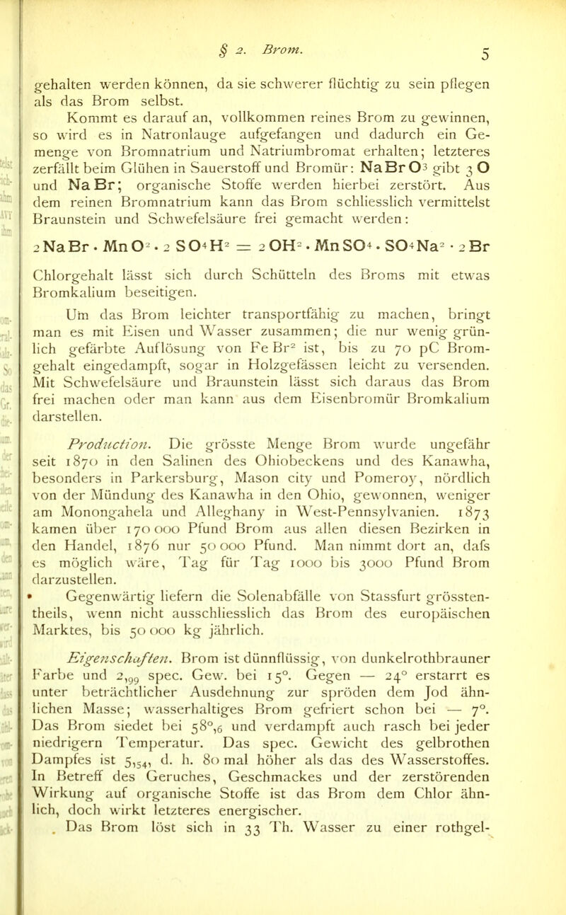gehalten werden können, da sie schwerer flüchtig zu sein pflegen als das Brom selbst. Kommt es darauf an, vollkommen reines Brom zu gewinnen, so wird es in Natronlauge aufgefangen und dadurch ein Ge- menge von Bromnatrium und Natriumbromat erhalten; letzteres zerfällt beim Glühen in Sauerstoff und Bromür: NaBr03 gibt 3 O und NaBr; organische Stoffe werden hierbei zerstört. Aus dem reinen Bromnatrium kann das Brom schliesslich vermittelst Braunstein und Schwefelsäure frei gemacht werden: 2NaBr. MnO^. 2 S04H^ - 2 OH=. MnS04. SO^Na^ • 2 Br Chlorgehalt lässt sich durch Schütteln des Broms mit etwas Bromkalium beseitigen. Um das Brom leichter transportfähig zu machen, bringt man es mit Eisen und Wasser zusammen; die nur wenig grün- lich gefärbte Auflösung von Fe Br^ ist, bis zu 70 pC Brom- gehalt eingedampft, sogar in Holzgefässen leicht zu versenden. Mit Schwefelsäure und Braunstein lässt sich daraus das Brom frei machen oder man kann aus dem Eisenbromür Bromkalium darstellen. Productioii. Die grösste Menge Brom wurde ungefähr seit 1870 in den Salinen des Ohiobeckens und des Kanawha, besonders in Parkersburg, Mason city und Pomero)', nördlich von der Mündung des Kanawha in den Ohio, gewonnen, weniger am Monongahela und Alleghany in West-Pennsylvanien. 1873 kamen über 170000 Pfund Brom aus allen diesen Bezirken in den Handel, 1876 nur 50000 Pfund. Man nimmt dort an, dafs es möglich wäre, Tag für Tag 1000 bis 3000 Pfund Brom darzustellen. » Gegenwärtig liefern die Solenabfälle von Stassfurt grössten- theils, wenn nicht ausschliesslich das Brom des europäischen Marktes, bis 50 000 kg jährlich. Eigenschaften. Brom ist dünnflüssig, von dunkelrothbrauner Farbe und 2,gg spec. Gew. bei 15°. Gegen — 24° erstarrt es unter beträchtlicher Ausdehnung zur spröden dem Jod ähn- lichen Masse; wasserhaltiges Brom gefriert schon bei — 7*^. Das Brom siedet bei 58°,6 und verdampft auch rasch bei jeder niedrigem Temperatur. Das spec. Gewicht des gelbrothen Dampfes ist 5,54, d. h. 80 mal höher als das des Wasserstoffes. In Betreff des Geruches, Geschmackes und der zerstörenden Wirkung auf organische Stoffe ist das Brom dem Chlor ähn- lich, doch wirkt letzteres energischer. , Das Brom löst sich in 33 Th. Wasser zu einer rothgel-