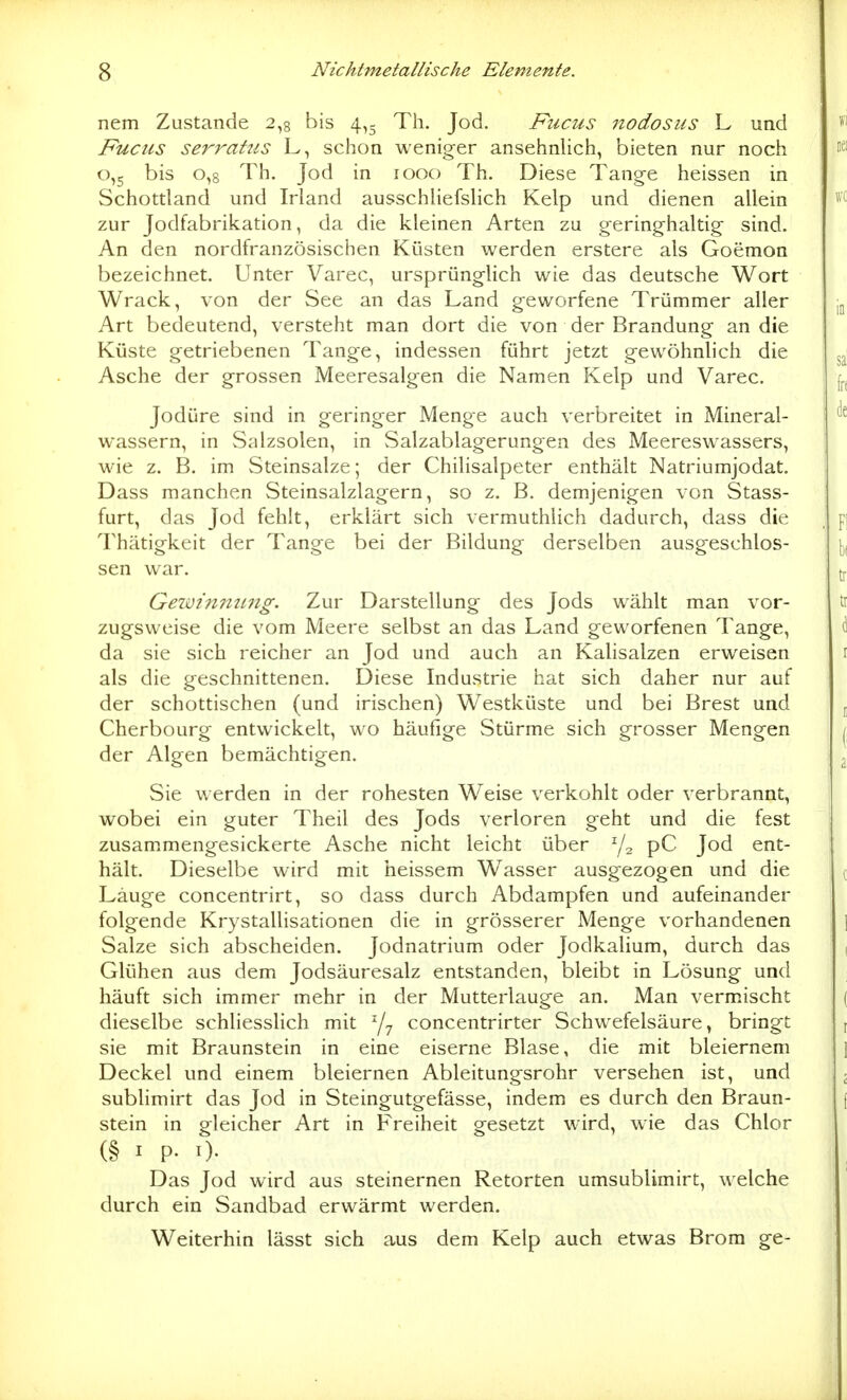 nem Zustande 2,3 bis 4,5 Th. Jod. Fucus nodosus L und Fucus serrahis L, schon weniger ansehnlich, bieten nur noch 0,5 bis 0,8 Th. Jod in 1000 Th. Diese Tange heissen in Schottland und Irland ausschliefslich Kelp und dienen allein zur Jodfabrikation, da die kleinen Arten zu geringhaltig sind. An den nordfranzösischen Küsten werden erstere als Goemon bezeichnet. Unter Varec, ursprünghch wie das deutsche Wort Wrack, von der See an das Land geworfene Trümmer aller Art bedeutend, versteht man dort die von der Brandung an die Küste getriebenen Tange, indessen führt jetzt gewöhnlich die Asche der grossen Meeresalgen die Namen Kelp und Varec. Jodüre sind in geringer Menge auch verbreitet in Mineral- wassern, in Salzsolen, in Salzablagerungen des Meereswassers, wie z. B. im Steinsalze; der Chilisalpeter enthält Natriumjodat. Dass manchen Steinsalzlagern, so z. B. demjenigen von Stass- furt, das Jod fehlt, erklärt sich vermuthlich dadurch, dass die Thätigkeit der Tange bei der Bildung derselben ausgeschlos- sen war. Geimniiiing. Zur Darstellung des Jods wählt man vor- zugsweise die vom Meere selbst an das Land geworfenen Tange, da sie sich reicher an Jod und auch an Kalisalzen erweisen als die geschnittenen. Diese Industrie hat sich daher nur auf der schottischen (und irischen) Westküste und bei Brest und Cherbourg entwickelt, wo häufige Stürme sich grosser Mengen der Algen bemächtigen. Sie werden in der rohesten Weise verkohlt oder verbrannt, wobei ein guter Theil des Jods verloren geht und die fest zusammengesickerte Asche nicht leicht über Y2 pC Jod ent- hält. Dieselbe wird mit heissem Wasser ausgezogen und die Lauge concentrirt, so dass durch Abdampfen und aufeinander folgende Krystallisationen die in grösserer Menge vorhandenen Salze sich abscheiden. Jodnatrium oder Jodkalium, durch das Glühen aus dem Jodsäuresalz entstanden, bleibt in Lösung und häuft sich immer mehr in der Mutterlauge an. Man vermischt dieselbe schliesslich mit ^7 concentrirter Schwefelsäure, bringt sie mit Braunstein in eine eiserne Blase, die mit bleiernem Deckel und einem bleiernen Ableitungsrohr versehen ist, und sublimirt das Jod in Steingutgefässe, indem es durch den Braun- stein in gleicher Art in Freiheit gesetzt wird, wie das Chlor (§ I P- I). Das Jod wird aus steinernen Retorten umsublimirt, welche durch ein Sandbad erwärmt werden. Weiterhin lässt sich aus dem Kelp auch etwas Brom ge-