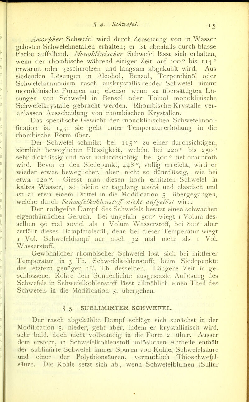 Amorpher Schwefel wird durch Zersetzung von in Wasser gelösten Schwefelmetallen erhalten; er ist ebenfalls durch blasse Farbe auffallend. Monoklinischer Schwefel lässt sich erhalten, wenn der rhombische während einiger Zeit auf 100° bis 114° erwärmt oder geschmolzen und langsam abgekühlt wird. Aus siedenden Lösungen in Alcohol, Benzol, Terpenthinöl oder Schwefelammonium rasch auskrystallisirender Schwefel nimmt monoklinische Formen an; ebenso wenn zu übersättigten Lö- sungen von Schwefel in Benzol oder Toluol monoklinische Schwefelkrystalle gebracht werden. Rhombische Krystalle ver~ anlassen Ausscheidung von rhombischen Krystallen. Das specifische Gewicht der monoklinischen Schwefelmodi- fication ist 1,^6; sie geht unter Temperaturerhöhung in die rhombische Form über. Der Schwefel schmilzt bei 115° zu einer durchsichtigen, ziemlich beweglichen Flüssigkeit, welche bei 220° bis 250° sehr dickflüssig und fast undurchsichtig, bei 300 ° tief braunroth wird. Bevor er den Siedepunkt, 448 °, völlig erreicht, wird er wieder etwas beweglicher, aber nicht so dünnflüssig, wie bei etwa 120°. Giesst man diesen hoch erhitzten Schwefel in kaltes Wasser, so bleibt er tagelang weich und elastisch und ist zu etwa einem Drittel in die Modification 5. übergegangen, welche durch Schivefelkohleiistoff flieht aufgelöst wird. Der rothgelbe Dampf des Schwefels besitzt einen schwachen eigenthümlichen Geruch. Bei ungefähr 500*^ wiegt i Volum des- selben 96 mal soviel als i Volum Wasserstoff, bei 800° aber zerfällt dieses Dampfmolecül; denn bei dieser Temperatur wiegt I Vol. Schwefeldampf nur noch 32 mal mehr als i Vol. Wasserstoff. Gewöhnlicher rhombischer Schwefel löst sich bei mittlerer Temperatur in 3 Th. Schwefelkohlenstoff; beim Siedepunkte des letztern genügen i Y2 Th. desselben. Längere Zeit in ge- schlossener Röhre dem Sonnenlichte ausgesetzte Auflösung des Schwefels in Schwefelkohlenstoff lässt allmählich einen Theil des Schwefels in die Modification 5. übergehen. § 5. SUBLIMIRTER SCHWEFEL. Der rasch abgekühlte Dampf schlägt sich zunächst in der Modification 5. nieder, geht aber, indem er krystallinisch wird, sehr bald, doch nicht vollständig in die Form 2. über. Ausser dem erstem, in Schwefelkohlenstoff unlösHchen Antheile enthält der sublimirte Schwefel immer Spuren von Kohle, Schwefelsäure und einer der Folythionsäuren, vermuthHch Thioschwefel- säure. Die Kohle setzt sich ab, wenn Schwefelblumen (Sulfur