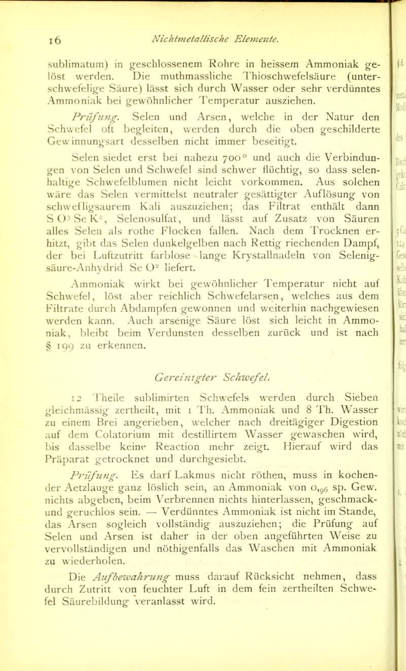 sublimatum) in g-eschlossenem Rohre in heissem Ammoniak ge- löst werden. Die muthmassliche Thioschwefelsäure (unter- schwefelige vSäure) lässt sich durch Wasser oder sehr verdünntes Ammoniak bei gewöhnhcher Temperatur ausziehen. Pn'ifimg. Selen und Arsen, welche in der Natur den Schwefel oft begleiten, werden durch die oben geschilderte Gevvinnungsart desselben nicht immer beseitigt. Selen siedet erst bei nahezu 700° und auch die Verbindun- gen von Selen und Schwefel sind schwer flüchtig, so dass selen- haltige Schwefelblumen nicht leicht vorkommen. Aus solchen wäre das Selen vermittelst neutraler gesättigter Auflösung von schwefligsaurem Kali auszuziehen; das Filtrat enthält dann SO^SeK^, Selenosulfat, und lässt auf Zusatz von Säuren alles Selen als rothe Flocken fallen. Nach dem Trocknen er- hitzt, gibt das Selen dunkelgelben nach Rettig riechenden Dampf, der bei Luftzutritt farblose - lange Krystallnadeln von Selenig- säure-Anhydrid Se liefert. Ammoniak wirkt bei gewöhnlicher Temperatur nicht auf Schwefel, löst aber reichlich Schwefelarsen, welches aus dem Filtrate durch Abdampfen gewonnen und weiterhin nachgewiesen werden kann. Auch arsenige Säure löst sich leicht in Ammo- niak, bleibt beim Verdunsten desselben zurück und ist nach § 199 zu erkennen. Gerez 717gier Schwefel. 12 Theile sublimirten Schwefels werden durch Sieben gleichmässig zertheilt, mit i Th. Ammoniak und 8 Th. Wasser zu einem Brei angerieben, welcher nach dreitägiger Digestion auf dem Colatorium mit destillirtem Wasser gewaschen wird, bis dasselbe keine Reaction mehr zeigt. Hierauf wird das Präparat getrocknet und durchgesiebt. Prüfung. Es darf Lakmus nicht röthen, muss in kochen- der Aetzlauge ganz löslich sein, an Ammoniak von 0,^6 sp. Gew. nichts abgeben, beim Verbrennen nichts hinterlassen, geschmack- und geruchlos sein. — Verdünntes Ammoniak ist nicht im Stande, das Arsen sogleich vollständig auszuziehen; die Prüfung auf Selen und Arsen ist daher in der oben angeführten Weise zu vervollständigen und nöthigenfalls das Waschen mit Ammoniak zu wiederholen. Die Alf bewahr 2171 g muss darauf Rücksicht nehmen, dass durch Zutritt von feuchter Luft in dem fein zertheilten Schwe- fel Säurebildung veranlasst wird.