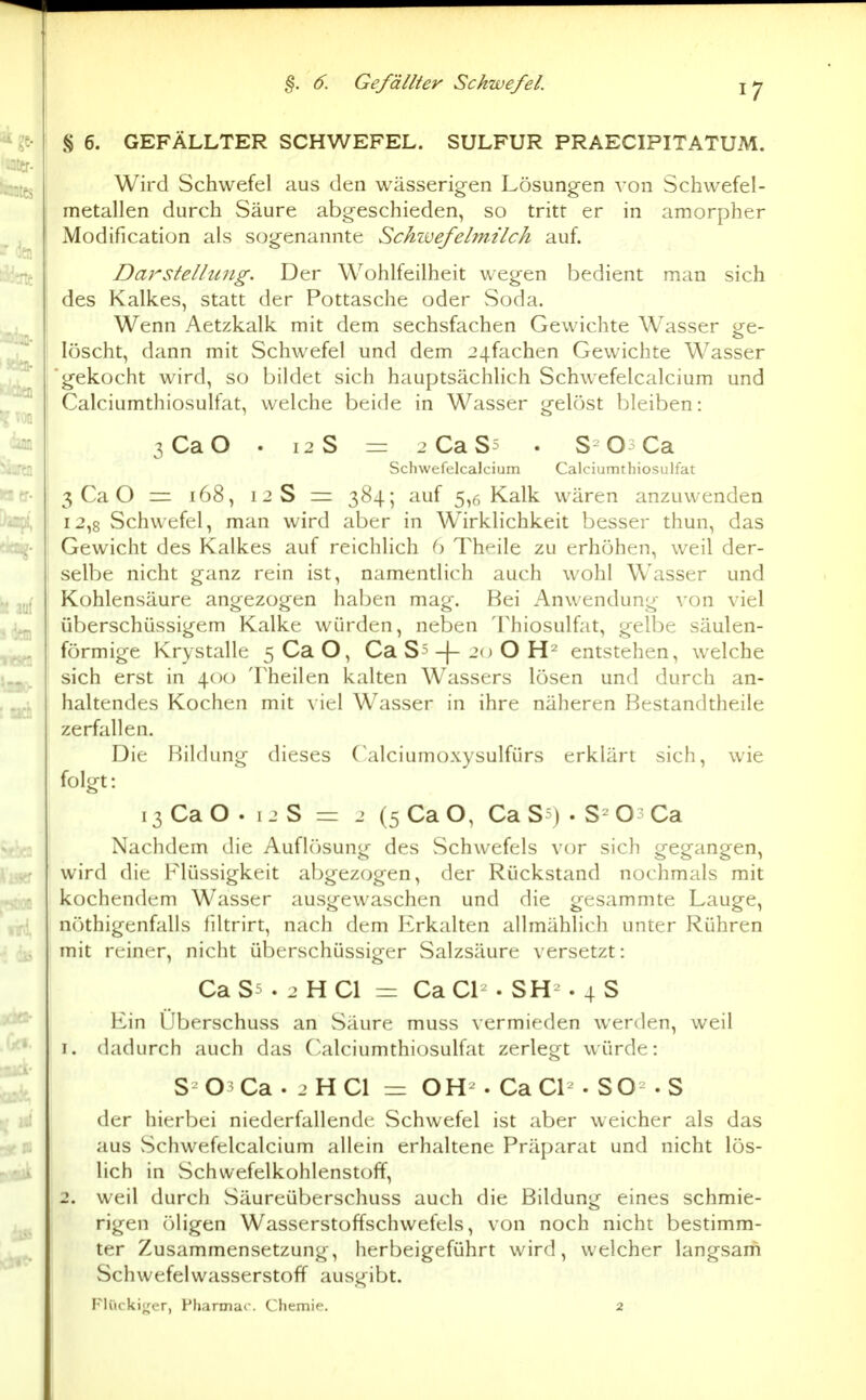 §. 6. Gefällter Schwefel § 6. GEFÄLLTER SCHWEFEL. SULFUR PRAECIPITATUM. Wird Schwefel aus den wässerigen Lösungen von Schwefel- metallen durch Säure abgeschieden, so tritt er in amorpher Modification als sogenannte Sckwefelm-t'lck auf. Darstellung. Der Wohlfeilheit wegen bedient man sich des Kalkes, statt der Pottasche oder Soda. Wenn Aetzkalk mit dem sechsfachen Gewichte Wasser ge- löscht, dann mit Schwefel und dem 24fachen Gewichte Wasser gekocht wird, so bildet sich hauptsächlich Schwefelcalcium und Calciumthiosulfat, welche beide in Wasser gelöst bleiben: 3CaO . 12 S = 2CaS5 . S Os Ca Schwefelcalcium Calciumthiosulfat 3 Ca O = 168, 12 S = 384; auf 5,6 Kalk wären anzuwenden 12,8 vSchwefel, man wird aber in Wirklichkeit besser thun, das Gewicht des Kalkes auf reichlich C) Thf^ile zu erhöhen, weil der- selbe nicht ganz rein ist, namentlich auch wohl Wasser und Kohlensäure angezogen haben mag. Bei Anwendung von viel überschüssigem Kalke würden, neben Thiosulfat, gelbe säulen- förmige Krystalle 5 Ca O, Ca Ss -|- 20 O entstehen, welche sich erst in 400 Theilen kalten Wassers lösen und durch an- haltendes Kochen mit viel Wasser in ihre näheren Bestandtheile zerfallen. Die Bildung dieses ('alciumoxysulfürs erklärt sich, wie folgt: 13 Ca O . 1 2 S == 2 (5 Ca O, Ca S?) . O Ca Nachdem die Auflösung des Schwefels vor sich gegangen, wird die Flüssigkeit abgezogen, der Rückstand nochmals mit kochendem Wasser ausgewaschen und die gesammte Lauge, nöthigenfalls filtrirt, nach dem Erkalten allmählich unter Rühren mit reiner, nicht überschüssiger Salzsäure versetzt: Ca S5 . 2 H Cl = Ca Cl- . SH-. 4 S Ein Überschuss an Säure muss vermieden werden, weil 1. dadurch auch das Calciumthiosulfat zerlegt würde: S 03Ca. 2 HCl = OH-. CaCl . SO^ .S der hierbei niederfallende Schwefel ist aber weicher als das aus Schwefelcalcium allein erhaltene Präparat und nicht lös- lich in Schwefelkohlenstoff, 2. weil durch Säureüberschuss auch die Bildung eines schmie- rigen r)ligen Wasserstoffschwefels, von noch nicht bestimm- ter Zusammensetzung, herbeigeführt wird, welcher langsam Schwefelwasserstoff ausgibt. Flürkiirer, Pljarmac Chemie. 2
