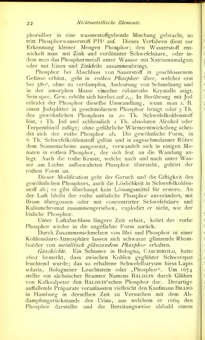 phorsilber in eine wasserstoffg-ebende Mischung gebracht, so tritt Phosphorwasserstoff PH3 auf. Dieses Verfahren dient zur Erkennung kleiner Mengen Phosphor; den Wasserstoff ent- wickelt man mit Zink und verdünnter Schwefelsäure, oder in- dem man das Phosphormetall unter Wasser mit Natriumamalgam oder mit Eisen und Zinkfeile zusammenbringt. Phosphor bei Abschluss von Sauerstoff in geschlossenem Gefässe erhitzt, geht in 7'-othen Phosphor über, welcher erst bei 580°, ohne zu verdampfen, Andeutung von Schmelzung und in der amorphen Masse einzelne rubinrothe Krystalle zeigt. Sein spec. Gew. erhöht sich hierbei auf 2,3. In Berührung mit Jod erleidet der Phosphor dieselbe Umwandlung, wenn man z. B. einen Jodsplitter in geschmolzenen Phosphor bringt oder 3 Th. des gewöhnlichen Phosjjhors in jo Th. vSchwefelkohlenstoff löst, I Th. Jod und schliesslich i Th. absoluten Alcohol oder Terpenthinöl zufügt; ohne gefährliche Wärmeentwickelung schei- det sich der rothe Phosphor ab. Die gewöhnliche Form, in 6 Th. Schwefelkohlenstoff gelöst und in zugeschmolzener Röhre dem Sonnenscheine ausgesetzt, verwandelt sich in einigen Mo- naten in rothen Phosphor, der sich fest an die Wandung an- legt. Auch die rothe Kruste, welche nach und nach unter Was- ser am Lichte aufl^ewahrten Phosphor überzieht, gehört der rothen Form an. Dieser Modification geht der Geruch und die Giftigkeit des gewöhnlichen Phosphors, auch die Löslichkeit in Schwefelkohlen- stoff ab; es gibt überhaupt kein Lösungsmittel für erstere. An der Luft bleibt der rothe unlösliche Phosphor unverändert, mit Brom übergössen oder mit concentrirter Schwefelsäure und Kaliumchromat zusammengerieben, explodirt er nicht, wie der lösliche Phosphor. Unter Luftabschluss längere Zeit erhizt, kehrt der rothe Phosphor wieder in die ungefärbte Form zurück. Durch Zusammenschmelzen von Blei und Phosphor in einer Kohlensäure-Atmosphäre lassen sich schwarze glänzende Rhom- boeder von metallisch glänzendem Phosphor erhalten. Geschichte. Ein Schuster in Bologna, Casciorolo, hatte 1602 bemerkt, dass zwischen Kohlen geglühter Schwerspat leuchtend wurde; das so erhaltene Schwefelbaryum hiess Lapis solaris, Bologneser Leuchtstein oder „Phosphor''. Um 1674 stellte ein sächsischer Beamter Namens Balduin durch Glühen von Kalksalpeter den BALDUiN'schen Phosphor dar. Derartige auffallende Präparate veranlassten vielleicht den Kaufmann Brand in Hamburg in derselben Zeit zu Versuchen mit dem Ab- dampfungsrückstande des Urins, aus welchem er 1669 den Phosphor darstellte und die Bereitungsweise alsbald einem