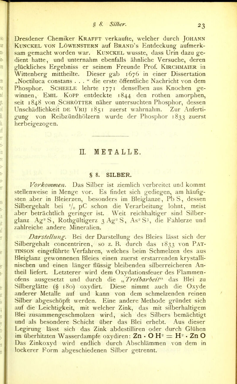 Dresdener Chemiker Krafft verkaufte, welcher durch Johann KuNCKEL VON LÖWENSTERN auf Brand's Entdeckung aufmerk- sam gemacht worden war. Kunckel wusste, dass Urin dazu ge- dient hatte, und unternahm ebenfalls ähnliche Versuche, deren glückliches Ergebniss er seinem Freunde Prof. Kirchmaier in Wittenberg mittheilte. Dieser gab 1676 in einer Dissertation „Noctiluca constans ... die erste öffentliche Nachricht von dem Phosphor. Scheele lehrte 1771 denselben aus Knochen ge- winnen, Emil Kopp entdeckte 1844 den rothen amorphen, seit 1848 von .Schrötter näher untersuchten Phosphor, dessen Unschädlichkeit de Vrij 1851 zuerst wahrnahm. Zur Anferti- gung von Reibzündhölzern wurde der Phosphor 1833 zuerst herbeigezogen. n. METALLE. § 8. SILBER. Vorkommen. Das Silber ist ziemlich verbreitet und kommt stellenweise in Menge vor. Es findet sich gediegen,^ am häufig- sten aber in Bleierzen, besonders im Bleiglanze, Pb S, dessen Silbergehalt bei ^2 pC schon die Verarbeitung lohnt, meist aber beträchtlich geringer ist. Weit reichhaltiger sind Silber- glanz Ag^S, Rothgültigerz 3Ag2S, As^Ss, die Fahlerze und zahlreiche andere Mineralien. Darstellung. Bei der Darstellung des Bleies lässt sich der Silbergehalt concentriren, so z. ß. durch das 1833 ^'^^ Pat- TINSON eingeführte Verfahren, welches beim Schmelzen des aus Bleiglanz gewonnenen Bleies einen zuerst erstarrenden krystalli- nischen und einen länger flüssig bleibenden silberreicheren An- theil liefert. Letzterer wird dem Oxydationsfeuer des Flammen- ofens ausgesetzt und durch die ,^ Treibarbeit^^ das Blei zu Silberglätte (§ 180) oxydirt. Diese nimmt auch die Oxyde anderer Metalle auf und kann von dem schmelzenden reinen Silber abgeschöpft werden. Eine andere Methode gründet sich auf die Leichtigkeit, mit welcher Zink, das mit silberhaltigem Blei zusammengeschmolzen wird, sich des Silbers bemächtigt und als besondere Schicht über das Blei erhebt. Aus dieser Legirung lässt sich das Zink abdestilliren oder durch Glühen im überhitzten Wasserdampfe oxydiren: Zn • O = . Zn O Das Zinkoxyd wird endHch durch Abschlämmen von dem in lockerer Form abgeschiedenen Silber getrennt.