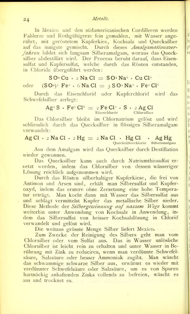 In Mexico und den südamericanischen Cordilleren werden Fahlerze und Rothgültigerze fein gemahlen, mit Wasser ange- rührt, mit geröstetem Kupferkies, Kochsalz und Quecksilber auf das innigste gemischt. Durch dieses Amalgamatiojisver- fahren bildet sich langsam Silberamalgam, woraus das Queck- silber abdestillirt wird. Der Process beruht darauf, dass Eisen- sulfat und Kupfersulfat, welche durch das Rösten entstanden, in Chloride übergeführt werden: S04CU . jNaCl = S04Na- . Cu Cl- oder (S04)? Fe^ . 6 Na Cl = 3S04Na^ . Fe^ Cl'^ Durch das Eisenchlorid oder Kupferchlorid wird das Schwefelsilber zerlegt: Ag-S . Fe^C16 = 2FeCl- . S . 2 Ag Cl Eisenchlorür Chlorsilber Das Chlorsilber bleibt im Chlornatrium gelöst und wird schliesslich durch das Quecksilber in flüssiges Silberamalgam verwandelt: Ag Cl . 2 Na Cl . 2 Hg = 2 Na Cl . Hg Cl . Ag Hg Quecksilberchlor ür Silberamalgani Aus dem Amalgam wird das Quecksilber durch Destillation wieder gewonnen. Das Quecksilber kann auch durch Natriumthiosulfat er- setzt werden, indem das Chlorsilber von dessen wässeriger Lösung reichlich aufgenommen wird. Durch das Rösten silberhaltiger Kupferkiese, die frei von Antimon und Arsen sind, erhält man Silbersulfat und Kupfer- oxyd, indem das erstere ohne Zersetzung eine hohe Tempera- tur erträgt. Man kocht dann mit Wasser das Silbersulfat aus , und schlägt vermittelst Kupfer das metallische Silber nieder. Diese Methode der Silbergewiminng auf nassem Wege kommt weiterhin unter Anwendung von Kochsalz in Anwendung, in- dem das Silbersulfat von heisser Kochsalzlösung in Chlorid verwandelt und gelöst wird. Die weitaus grösste Menge Silber liefert Mexico. Zum Zwecke der Reinigung des Silbers geht man vom Chlorsilber oder vom Sulfat aus. Das in Wasser unlösHche Chlorsilber ist leicht rein zu erhalten und unter Wasser in Be- rührung mit Zink zu reduciren, wenn man verdünnte Schwefel- säure, Salzsäure oder besser Ammoniak zugibt. Man wäscht das schwammige schwarze Silber aus, erwärmt es wieder mit verdünnter Schwefelsäure oder vSalzsäure, um es von Spuren hartnäckig anhaftenden Zinks vollends zu befreien, wäscht es aus und trocknet es.