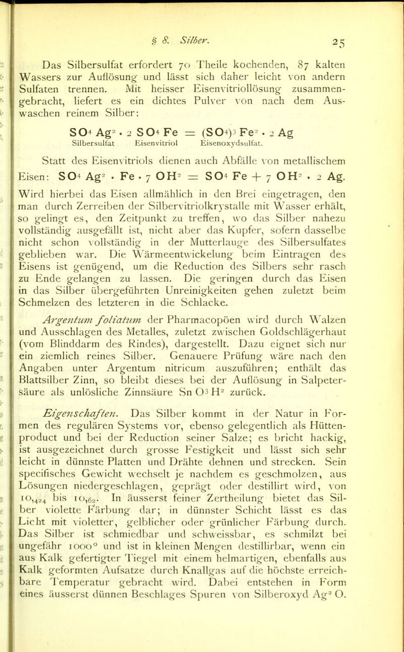 Das Silbersulfat erfordert 70 Theile kochenden, 87 kalten Wassers zur Auflösung und lässt sich daher leicht von andern Sulfaten trennen. Mit heisser Eisenvitriollösung- zusammen- gebracht, liefert es ein dichtes Pulver von nach dem Aus- waschen reinem Silber: S04 Ag^. 2 S04Fe = (S04)3Fe^. 2 Ag Silbersulfat Eisenvitriol Eisenoxydsulfat. Statt des Eisenvitriols dienen auch Abfälle von metallischem Eisen: S04 Ag^ • Fe . 7 OH^ = SO4 Fe -f 7 OH= . 2 Ag. Wird hierbei das Eisen allmählich in den Brei eingetragen, den man durch Zerreiben der Silbervitriolkrystalle mit Wasser erhält, so gelingt es, den Zeitpunkt zu treffen, wo das Silber nahezu vollständig ausgefällt ist, nicht aber das Kupfer, sofern dasselbe nicht schon vollständig in der Mutterlauge des Silbersulfates geblieben war. Die Wärmeentwickelung beim Eintragen des Eisens ist genügend, um die Reduction des vSilbers sehr rasch zu Ende gelangen zu lassen. Die geringen durch das Eisen in das Silber übergeführten Unreinigkeiten gehen zuletzt beim Schmelzen des letzteren in die Schlacke. Argentum foliatum der Pharmacopoen wird durch Walzen und Ausschlagen des Metalles, zuletzt zwischen Goldschlägerhaut (vom Blinddarm des Rindes), dargestellt. Dazu eignet sich nur ein ziemlich reines Silber. Genauere Prüfung wäre nach den Angaben unter Argentum nitricum auszuführen; enthält das Blattsilber Zinn, so bleibt dieses bei der Auflösung in Salpeter- säure als unlösliche Zinnsäure Sn 03 zurück. Eigen Schafte7i. Das Silber kommt in der Natur in For- men des regulären Systems vor, ebenso gelegentlich als Hütten- product und bei der Reduction seiner vSalze; es bricht hackig, ist ausgezeichnet durch grosse Festigkeit und lässt sich sehr leicht in dünnste Platten und Drähte dehnen und strecken. vSein specifisches Gewicht wechselt je nachdem es geschmolzen, aus Lösungen niedergeschlagen, geprägt oder destillirt wird, von 10,424 t)is 10,62. In äusserst feiner Zertheilung bietet das Sil- ber violette Färbung dar; in dünnster Schicht lässt es das Licht mit violetter, gelblicher oder grünhcher Färbung durch. Das Silber ist schmiedbar und schweissbar, es schmilzt bei ungefähr 1000° und ist in kleinen Mengen destillirbar, wenn ein aus Kalk gefertigter Tiegel mit einem helmartigen, ebenfalls aus Kalk geformten Aufsatze durch Knallgas auf die höchste erreich- bare Temperatur gebracht wird. Dabei entstehen in Form eines äusserst dünnen Beschlages Spuren von Silberoxyd Ag^ O.