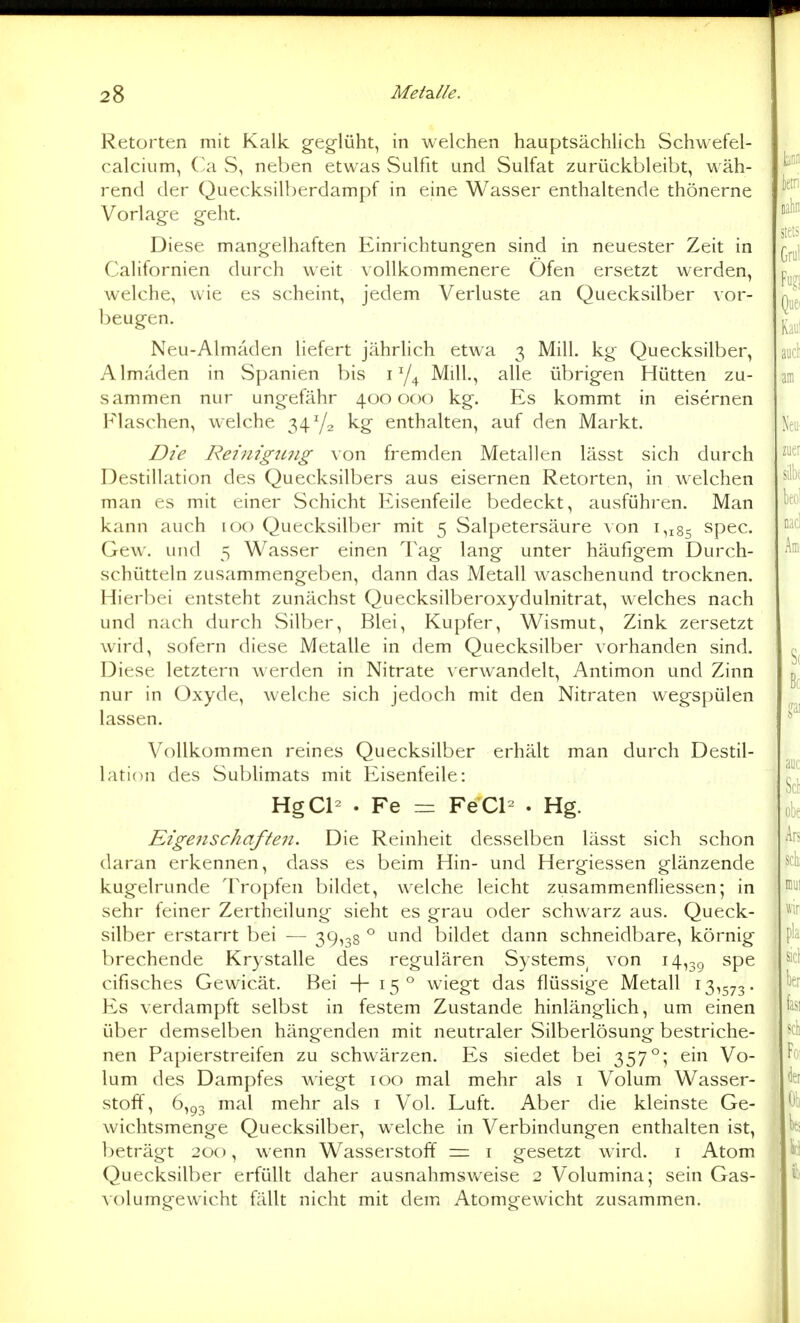 Retorten mit Kalk geg-lüht, in welchen hauptsächlich Schwefel- calcium, Ca vS, neben etwas Sulfit und Sulfat zurückbleibt, wäh- rend der Quecksilberdampf in eine Wasser enthaltende thönerne Vorlage geht. Diese mangelhaften Einrichtungen sind in neuester Zeit in Californien durch weit vollkommenere Öfen ersetzt werden, welche, wie es scheint, jedem Verluste an Quecksilber vor- beugen. Neu-Almäden liefert jährlich etwa 3 Mill. kg Quecksilber, Almäden in Spanien bis i Mill., alle übrigen Hütten zu- sammen nur ungefähr 400000 kg. Es kommt in eisernen Flaschen, welche 3472 kg enthalten, auf den Markt. Die Reinigtmg \on fremden Metallen lässt sich durch Destillation des Quecksilbers aus eisernen Retorten, in welchen man es mit einer Schicht Eisenfeile bedeckt, ausführen. Man kann auch icx) Quecksilber mit 5 Salpetersäure von 1,185 spec. Gew. und 5 Wasser einen Tag lang unter häufigem Durch- schütteln zusammengeben, dann das Metall waschenund trocknen. Hierbei entsteht zunächst Quecksilberoxydulnitrat, welches nach und nach durch Silber, Blei, Kupfer, Wismut, Zink zersetzt wird, sofern diese Metalle in dem Quecksilber vorhanden sind. Diese letztern werden in Nitrate verwandelt, Antimon und Zinn nur in Oxyde, welche sich jedoch mit den Nitraten wegspülen lassen. Vollkommen reines Quecksilber erhält man durch Destil- lation des Subhmats mit Eisenfeile: HgCl- . Fe = FeCl- . Hg. Eigenschaften. Die Reinheit desselben lässt sich schon daran erkennen, dass es beim Hin- und Hergiessen glänzende kugelrunde Tropfen bildet, welche leicht zusammenfliessen; in sehr feiner Zertheilung sieht es grau oder schwarz aus. Queck- silber erstarrt bei — 39,38 ° und bildet dann schneidbare, körnig brechende Krystalle des regulären Systems^ von 14,39 ^P^ cifisches Gewicät. Bei +15° wiegt das flüssige Metall 13,573. Es verdampft selbst in festem Zustande hinlänglich, um einen über demselben hängenden mit neutraler Silberlösung bestriche- nen Papierstreifen zu schwärzen. Es siedet bei 357°; ein Vo- lum des Dampfes \\iegt 100 mal mehr als i Volum Wasser- stoff, 6,93 mal mehr als i Vol. Luft. Aber die kleinste Ge- wichtsmenge Quecksilber, welche in Verbindungen enthalten ist, beträgt 200, wenn Wasserstoff = i gesetzt wird, i Atom Quecksilber erfüllt daher ausnahmsweise 2 Volumina; sein Gas- volumgewicht fällt nicht mit dem Atomgewicht zusammen.