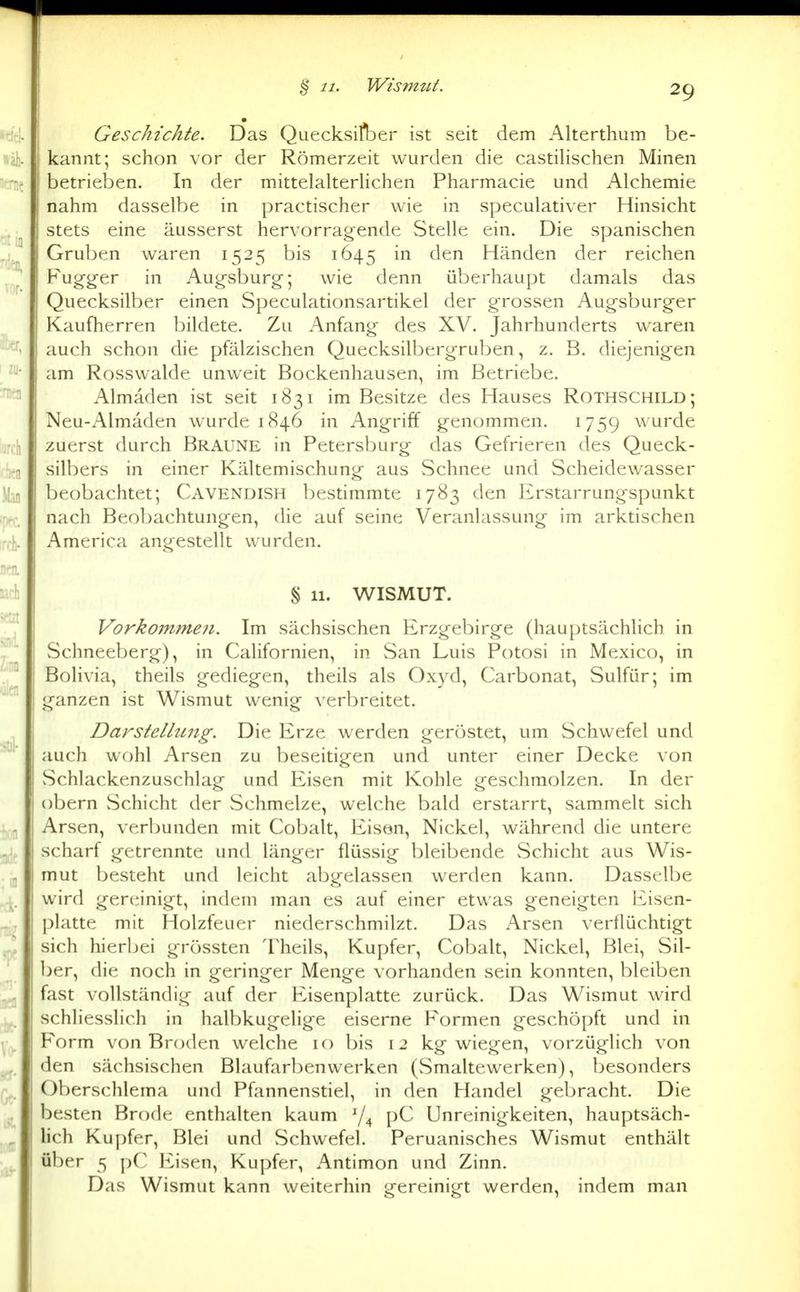 ^ 11. Wismut. Geschichte. Das Quecksifber ist seit dem Alterthum be- kannt; schon vor der Römerzeit wurden die castiHschen Minen betrieben. In der mittelalterhchen Pharmacie und Alchemie nahm dasselbe in practischer wie in speculativer Hinsicht stets eine äusserst hervorragende Stelle ein. Die spanischen Gru]3en waren 1525 bis 1645 in den Händen der reichen Fugg-er in Augsburg-; wie denn überhaupt damals das Quecksilber einen Speculationsartikel der grossen Augsburger Kaufherren bildete. Zu Anfang des XV. Jahrhunderts waren auch schon die pfälzischen Quecksilbergruben, z. B. diejenigen am Rosswalde unweit Bockenhausen, im Betriebe. Almaden ist seit 1831 im Besitze des Hauses Rothschild; Neu-Almäden wurde 1846 in Angriff genommen. 1759 wurde zuerst durch Braune in Petersburg das Gefrieren des Queck- silbers in einer Kältemischung aus Schnee und Scheidewasser beobachtet; Cavendish bestimmte 1783 den Erstarrungspunkt nach Beobachtungen, die auf seine Veranlassung im arktischen America angestellt wurden. § 11. WISMUT. Vorkoin?ne7i. Im sächsischen Erzgebirge (hauptsächlich in Schneeberg), in Californien, in San Luis Potosi in Mexico, in Bolivia, theils gediegen, theils als Oxyd, Carbonat, Sulfür; im ganzen ist Wismut wenig verbreitet. Darstellung. Die Erze werden geröstet, um Schwefel und auch wohl Arsen zu beseitigen und unter einer Decke von vSchlackenzuschlag und Eisen mit Kohle geschmolzen. In der obern vSchicht der Schmelze, welche bald erstarrt, sammelt sich Arsen, verbunden mit Cobalt, Eison, Nickel, während die untere scharf getrennte und länger flüssig bleibende vSchicht aus Wis- mut besteht und leicht abgelassen werden kann. Dasselbe wird gereinigt, indem man es auf einer etwas geneigten Eisen- platte mit Holzfeuer niederschmilzt. Das Arsen verflüchtigt sich hierbei grössten Theils, Kupfer, Cobalt, Nickel, Blei, Sil- l)er, die noch in geringer Menge vorhanden sein konnten, bleiben fast vollständig auf der Eisenplatte zurück. Das Wismut wird schliesslich in halbkugelige eiserne Formen geschöpft und in Form von Broden welche 10 bis 12 kg wiegen, vorzüglich von den sächsischen Blaufarbenvverken (vSmaltewerken), besonders Oberschlema und Pümnenstiel, in den Handel gebracht. Die besten Brode enthalten kaum pC Unreinigkeiten, hauptsäch- lich Kupfer, Blei und Schwefel. Peruanisches Wismut enthält über 5 pC Eisen, Kupfer, Antimon und Zinn. Das Wismut kann weiterhin gereinigt werden, indem man