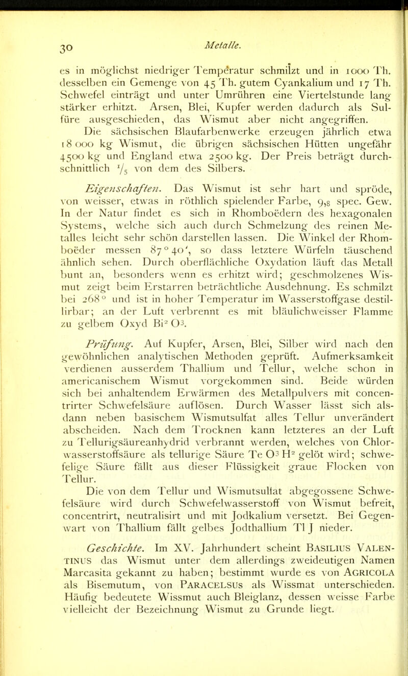 es in mög-lichst niedriger Temperatur schmilzt und in lOOO Th. desselben ein Gemenge von 45 Th. g^utem Cyankalium und 17 l'h. Schwefel einträgt und unter Umrühren eine Viertelstunde lang- stärker erhitzt. Arsen, Blei, Kupfer werden dadurch als Sul- füre ausgeschieden, das Wismut aber nicht angegriffen. Die sächsischen Blaufarbenwerke erzeugen jährlich etwa 18 000 kg Wismut, die übrigen sächsischen Hütten ungefähr 4500 kg und England etwa 2500 kg. Der Preis beträgt durch- schnittlich Y5 von dem des Silbers. Eigenschaften. Das Wismut ist sehr hart und spröde, von weisser, etwas in röthUch spielender Farbe, 9,8 spec. Gew. In der Natur findet es sich in Rhomboedern des hexagonalen vSystems, welche sich auch durch Schmelzung des reinen Me- talles leicht sehr schön darstellen lassen. Die Winkel der Rhom- boeder messen 87° 40', so dass letztere Würfeln täuschend ähnlich sehen. Durch oberflächliche Oxydation läuft das Metall bunt an, besonders wenn es erhitzt wird; geschmolzenes Wis- mut zeigt beim Erstarren beträchtliche Ausdehnung. Es schmilzt bei 268° und ist in hoher Temperatur im Wasserstoffgase destil- lirbar; an der Luft verbrennt es mit bläuHchweisser Flamme zu gelbem Oxyd Bi^ O^. Prüfung. Auf Kupfer, Arsen, Blei, Silber wird nach den gewöhnlichen analytischen Methoden geprüft. Aufmerksamkeit verdienen ausserdem ThaUium und Tellur, welche schon in americanischem Wismut vorgekommen sind. Beide würden sich bei anhaltendem Erwärmen des Metallpulvers mit concen- trirter Schwefelsäure auflösen. Durch Wasser lässt sich als- dann neben basischem Wismutsulfat alles Tellur unverändert abscheiden. Nach dem Trocknen kann letzteres an der Luft zu Tellurigsäureanhydrid verbrannt werden, welches von Chlor- wasserstoffsäure als tellurige Säure Te 03 gelöt ward; schwe- felige Säure fällt aus dieser Flüssigkeit graue Flocken von Tellur. Die von dem Tellur und Wismutsultat abgegossene Schwe- felsäure wird durch Schwefelwasserstoff von Wismut befreit, concentrirt, neutralisirt und mit Jodkalium versetzt. Bei Gegen- wart von ThaUium fällt gelbes JodthalHum Tl J nieder. Geschichte. Im XV. Jahrhundert scheint Basilius Valen- TINUS das Wismut unter dem allerdings zweideutigen Namen Marcasita gekannt zu haben; bestimmt wurde es von Agricola als Bisemutum, von Paracelsus als Wissmat unterschieden. Häufig bedeutete Wissmut auch Bleiglanz, dessen weisse Farbr vielleicht der Bezeichnung Wismut zu Grunde liegt.